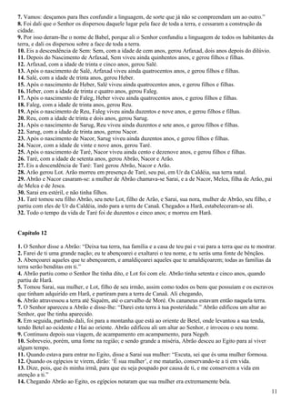 7. Vamos: desçamos para lhes confundir a linguagem, de sorte que já não se compreendam um ao outro.”
8. Foi dali que o Senhor os dispersou daquele lugar pela face de toda a terra, e cessaram a construção da
cidade.
9. Por isso deram-lhe o nome de Babel, porque ali o Senhor confundiu a linguagem de todos os habitantes da
terra, e dali os dispersou sobre a face de toda a terra.
10. Eis a descendência de Sem: Sem, com a idade de cem anos, gerou Arfaxad, dois anos depois do dilúvio.
11. Depois do Nascimento de Arfaxad, Sem viveu ainda quinhentos anos, e gerou filhos e filhas.
12. Arfaxad, com a idade de trinta e cinco anos, gerou Salé.
13. Após o nascimento de Salé, Arfaxad viveu ainda quatrocentos anos, e gerou filhos e filhas.
14. Salé, com a idade de trinta anos, gerou Heber.
15. Após o nascimento de Heber, Salé viveu ainda quatrocentos anos, e gerou filhos e filhas.
16. Heber, com a idade de trinta e quatro anos, gerou Faleg.
17. Após o nascimento de Faleg, Heber viveu ainda quatrocentos anos, e gerou filhos e filhas.
18. Faleg, com a idade de trinta anos, gerou Reu.
19. Após o nascimento de Reu, Faleg viveu ainda duzentos e nove anos, e gerou filhos e filhas.
20. Reu, com a idade de trinta e dois anos, gerou Sarug.
21. Após o nascimento de Sarug, Reu viveu ainda duzentos e sete anos, e gerou filhos e filhas.
22. Sarug, com a idade de trinta anos, gerou Nacor.
23. Após o nascimento de Nacor, Sarug viveu ainda duzentos anos, e gerou filhos e filhas.
24. Nacor, com a idade de vinte e nove anos, gerou Taré.
25. Após o nascimento de Taré, Nacor viveu ainda cento e dezenove anos, e gerou filhos e filhas.
26. Taré, com a idade de setenta anos, gerou Abrão, Nacor e Arão.
27. Eis a descendência de Taré: Taré gerou Abrão, Nacor e Arão.
28. Arão gerou Lot. Arão morreu em presença de Taré, seu pai, em Ur da Caldéia, sua terra natal.
29. Abrão e Nacor casaram-se: a mulher de Abrão chamava-se Sarai, e a de Nacor, Melca, filha de Arão, pai
de Melca e de Jesca.
30. Sarai era estéril, e não tinha filhos.
31. Taré tomou seu filho Abrão, seu neto Lot, filho de Arão, e Sarai, sua nora, mulher de Abrão, seu filho, e
partiu com eles de Ur da Caldéia, indo para a terra de Canaã. Chegados a Harã, estabeleceram-se ali.
32. Todo o tempo da vida de Taré foi de duzentos e cinco anos; e morreu em Harã.
Capítulo 12
1. O Senhor disse a Abrão: “Deixa tua terra, tua família e a casa de teu pai e vai para a terra que eu te mostrar.
2. Farei de ti uma grande nação; eu te abençoarei e exaltarei o teu nome, e tu serás uma fonte de bênçãos.
3. Abençoarei aqueles que te abençoarem, e amaldiçoarei aqueles que te amaldiçoarem; todas as famílias da
terra serão benditas em ti.”
4. Abrão partiu como o Senhor lhe tinha dito, e Lot foi com ele. Abrão tinha setenta e cinco anos, quando
partiu de Harã.
5. Tomou Sarai, sua mulher, e Lot, filho de seu irmão, assim como todos os bens que possuíam e os escravos
que tinham adquirido em Harã, e partiram para a terra de Canaã. Ali chegando,
6. Abrão atravessou a terra até Siquém, até o carvalho de Moré. Os cananeus estavam então naquela terra.
7. O Senhor apareceu a Abrão e disse-lhe: “Darei esta terra à tua posteridade.” Abrão edificou um altar ao
Senhor, que lhe tinha aparecido.
8. Em seguida, partindo dali, foi para a montanha que está ao oriente de Betel, onde levantou a sua tenda,
tendo Betel ao ocidente e Hai ao oriente. Abrão edificou ali um altar ao Senhor, e invocou o seu nome.
9. Continuou depois sua viagem, de acampamento em acampamento, para Negeb.
10. Sobreveio, porém, uma fome na região; e sendo grande a miséria, Abrão desceu ao Egito para aí viver
algum tempo.
11. Quando estava para entrar no Egito, disse a Sarai sua mulher: “Escuta, sei que és uma mulher formosa.
12. Quando os egípcios te virem, dirão: ‘É sua mulher’, e me matarão, conservando-te a ti em vida.
13. Dize, pois, que és minha irmã, para que eu seja poupado por causa de ti, e me conservem a vida em
atenção a ti.”
14. Chegando Abrão ao Egito, os egípcios notaram que sua mulher era extremamente bela.
11
 