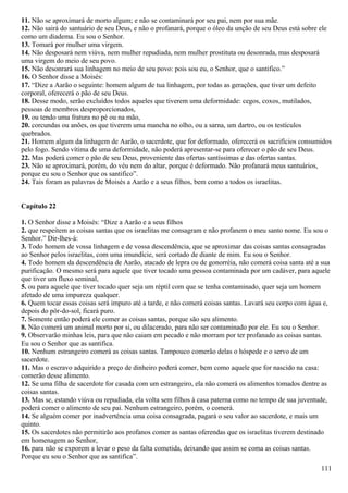 11. Não se aproximará de morto algum; e não se contaminará por seu pai, nem por sua mãe.
12. Não sairá do santuário de seu Deus, e não o profanará, porque o óleo da unção de seu Deus está sobre ele
como um diadema. Eu sou o Senhor.
13. Tomará por mulher uma virgem.
14. Não desposará nem viúva, nem mulher repudiada, nem mulher prostituta ou desonrada, mas desposará
uma virgem do meio de seu povo.
15. Não desonrará sua linhagem no meio de seu povo: pois sou eu, o Senhor, que o santifico.”
16. O Senhor disse a Moisés:
17. “Dize a Aarão o seguinte: homem algum de tua linhagem, por todas as gerações, que tiver um defeito
corporal, oferecerá o pão de seu Deus.
18. Desse modo, serão excluídos todos aqueles que tiverem uma deformidade: cegos, coxos, mutilados,
pessoas de membros desproporcionados,
19. ou tendo uma fratura no pé ou na mão,
20. corcundas ou anões, os que tiverem uma mancha no olho, ou a sarna, um dartro, ou os testículos
quebrados.
21. Homem algum da linhagem de Aarão, o sacerdote, que for deformado, oferecerá os sacrifícios consumidos
pelo fogo. Sendo vítima de uma deformidade, não poderá apresentar-se para oferecer o pão de seu Deus.
22. Mas poderá comer o pão de seu Deus, proveniente das ofertas santíssimas e das ofertas santas.
23. Não se aproximará, porém, do véu nem do altar, porque é deformado. Não profanará meus santuários,
porque eu sou o Senhor que os santifico”.
24. Tais foram as palavras de Moisés a Aarão e a seus filhos, bem como a todos os israelitas.
Capítulo 22
1. O Senhor disse a Moisés: “Dize a Aarão e a seus filhos
2. que respeitem as coisas santas que os israelitas me consagram e não profanem o meu santo nome. Eu sou o
Senhor.” Dir-lhes-á:
3. Todo homem de vossa linhagem e de vossa descendência, que se aproximar das coisas santas consagradas
ao Senhor pelos israelitas, com uma imundície, será cortado de diante de mim. Eu sou o Senhor.
4. Todo homem da descendência de Aarão, atacado de lepra ou de gonorréia, não comerá coisa santa até a sua
purificação. O mesmo será para aquele que tiver tocado uma pessoa contaminada por um cadáver, para aquele
que tiver um fluxo seminal,
5. ou para aquele que tiver tocado quer seja um réptil com que se tenha contaminado, quer seja um homem
afetado de uma impureza qualquer.
6. Quem tocar essas coisas será impuro até a tarde, e não comerá coisas santas. Lavará seu corpo com água e,
depois do pôr-do-sol, ficará puro.
7. Somente então poderá ele comer as coisas santas, porque são seu alimento.
8. Não comerá um animal morto por si, ou dilacerado, para não ser contaminado por ele. Eu sou o Senhor.
9. Observarão minhas leis, para que não caiam em pecado e não morram por ter profanado as coisas santas.
Eu sou o Senhor que as santifica.
10. Nenhum estrangeiro comerá as coisas santas. Tampouco comerão delas o hóspede e o servo de um
sacerdote.
11. Mas o escravo adquirido a preço de dinheiro poderá comer, bem como aquele que for nascido na casa:
comerão desse alimento.
12. Se uma filha de sacerdote for casada com um estrangeiro, ela não comerá os alimentos tomados dentre as
coisas santas.
13. Mas se, estando viúva ou repudiada, ela volta sem filhos à casa paterna como no tempo de sua juventude,
poderá comer o alimento de seu pai. Nenhum estrangeiro, porém, o comerá.
14. Se alguém comer por inadvertência uma coisa consagrada, pagará o seu valor ao sacerdote, e mais um
quinto.
15. Os sacerdotes não permitirão aos profanos comer as santas oferendas que os israelitas tiverem destinado
em homenagem ao Senhor,
16. para não se exporem a levar o peso da falta cometida, deixando que assim se coma as coisas santas.
Porque eu sou o Senhor que as santifica”.
111
 