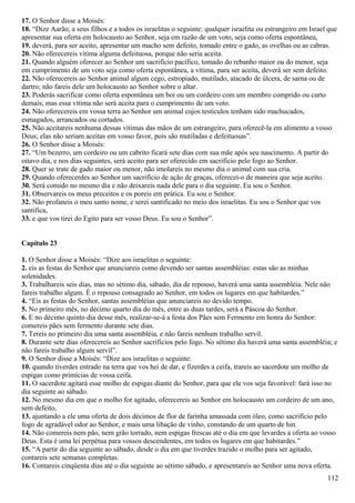 17. O Senhor disse a Moisés:
18. “Dize Aarão, a seus filhos e a todos os israelitas o seguinte: qualquer israelita ou estrangeiro em Israel que
apresentar sua oferta em holocausto ao Senhor, seja em razão de um voto, seja como oferta espontânea,
19. deverá, para ser aceito, apresentar um macho sem defeito, tomado entre o gado, as ovelhas ou as cabras.
20. Não oferecereis vítima alguma defeituosa, porque não seria aceita.
21. Quando alguém oferecer ao Senhor um sacrifício pacífico, tomado do rebanho maior ou do menor, seja
em cumprimento de um voto seja como oferta espontânea, a vítima, para ser aceita, deverá ser sem defeito.
22. Não oferecereis ao Senhor animal algum cego, estropiado, mutilado, atacado de úlcera, de sarna ou de
dartro; não fareis dele um holocausto ao Senhor sobre o altar.
23. Poderás sacrificar como oferta espontânea um boi ou um cordeiro com um membro comprido ou curto
demais; mas essa vítima não será aceita para o cumprimento de um voto.
24. Não oferecereis em vossa terra ao Senhor um animal cujos testículos tenham sido machucados,
esmagados, arrancados ou cortados.
25. Não aceitareis nenhuma dessas vítimas das mãos de um estrangeiro, para oferecê-la em alimento a vosso
Deus; elas não seriam aceitas em vosso favor, pois são mutiladas e defeituosas”.
26. O Senhor disse a Moisés:
27. “Um bezerro, um cordeiro ou um cabrito ficará sete dias com sua mãe após seu nascimento. A partir do
oitavo dia, e nos dias seguintes, será aceito para ser oferecido em sacrifício pelo fogo ao Senhor.
28. Quer se trate de gado maior ou menor, não imolareis no mesmo dia o animal com sua cria.
29. Quando oferecerdes ao Senhor um sacrifício de ação de graças, oferecei-o de maneira que seja aceito.
30. Será comido no mesmo dia e não deixareis nada dele para o dia seguinte. Eu sou o Senhor.
31. Observareis os meus preceitos e os poreis em prática. Eu sou o Senhor.
32. Não profaneis o meu santo nome, e serei santificado no meio dos israelitas. Eu sou o Senhor que vos
santifica,
33. e que vos tirei do Egito para ser vosso Deus. Eu sou o Senhor”.
Capítulo 23
1. O Senhor disse a Moisés: “Dize aos israelitas o seguinte:
2. eis as festas do Senhor que anunciareis como devendo ser santas assembléias: estas são as minhas
solenidades.
3. Trabalhareis seis dias, mas no sétimo dia, sábado, dia de repouso, haverá uma santa assembléia. Nele não
fareis trabalho algum. É o repouso consagrado ao Senhor, em todos os lugares em que habitardes.”
4. “Eis as festas do Senhor, santas assembléias que anunciareis no devido tempo.
5. No primeiro mês, no décimo quarto dia do mês, entre as duas tardes, será a Páscoa do Senhor.
6. E no décimo quinto dia desse mês, realizar-se-á a festa dos Pães sem Fermento em honra do Senhor:
comereis pães sem fermento durante sete dias.
7. Tereis no primeiro dia uma santa assembléia, e não fareis nenhum trabalho servil.
8. Durante sete dias oferecereis ao Senhor sacrifícios pelo fogo. No sétimo dia haverá uma santa assembléia; e
não fareis trabalho algum servil”.
9. O Senhor disse a Moisés: “Dize aos israelitas o seguinte:
10. quando tiverdes entrado na terra que vos hei de dar, e fizerdes a ceifa, trareis ao sacerdote um molho de
espigas como primícias de vossa ceifa.
11. O sacerdote agitará esse molho de espigas diante do Senhor, para que ele vos seja favorável: fará isso no
dia seguinte ao sábado.
12. No mesmo dia em que o molho for agitado, oferecereis ao Senhor em holocausto um cordeiro de um ano,
sem defeito,
13. ajuntando a ele uma oferta de dois décimos de flor de farinha amassada com óleo, como sacrifício pelo
fogo de agradável odor ao Senhor, e mais uma libação de vinho, constando de um quarto de hin.
14. Não comereis nem pão, nem grão torrado, nem espigas frescas até o dia em que levardes a oferta ao vosso
Deus. Esta é uma lei perpétua para vossos descendentes, em todos os lugares em que habitardes.”
15. “A partir do dia seguinte ao sábado, desde o dia em que tiverdes trazido o molho para ser agitado,
contareis sete semanas completas.
16. Contareis cinqüenta dias até o dia seguinte ao sétimo sábado, e apresentareis ao Senhor uma nova oferta.
112
 