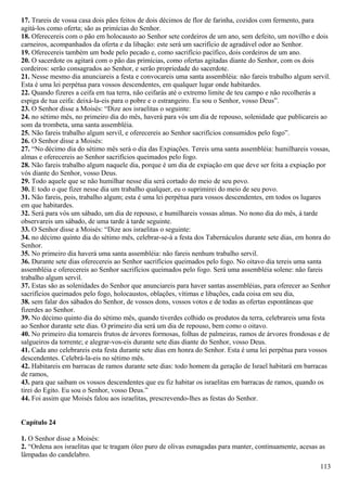 17. Trareis de vossa casa dois pães feitos de dois décimos de flor de farinha, cozidos com fermento, para
agitá-los como oferta; são as primícias do Senhor.
18. Oferecereis com o pão em holocausto ao Senhor sete cordeiros de um ano, sem defeito, um novilho e dois
carneiros, acompanhados da oferta e da libação: este será um sacrifício de agradável odor ao Senhor.
19. Oferecereis também um bode pelo pecado e, como sacrifício pacífico, dois cordeiros de um ano.
20. O sacerdote os agitará com o pão das primícias, como ofertas agitadas diante do Senhor, com os dois
cordeiros: serão consagrados ao Senhor, e serão propriedade do sacerdote.
21. Nesse mesmo dia anunciareis a festa e convocareis uma santa assembléia: não fareis trabalho algum servil.
Esta é uma lei perpétua para vossos descendentes, em qualquer lugar onde habitardes.
22. Quando fizeres a ceifa em tua terra, não ceifarás até o extremo limite de teu campo e não recolherás a
espiga de tua ceifa: deixá-la-eis para o pobre e o estrangeiro. Eu sou o Senhor, vosso Deus”.
23. O Senhor disse a Moisés: “Dize aos israelitas o seguinte:
24. no sétimo mês, no primeiro dia do mês, haverá para vós um dia de repouso, solenidade que publicareis ao
som da trombeta, uma santa assembléia.
25. Não fareis trabalho algum servil, e oferecereis ao Senhor sacrifícios consumidos pelo fogo”.
26. O Senhor disse a Moisés:
27. “No décimo dia do sétimo mês será o dia das Expiações. Tereis uma santa assembléia: humilhareis vossas,
almas e oferecereis ao Senhor sacrifícios queimados pelo fogo.
28. Não fareis trabalho algum naquele dia, porque é um dia de expiação em que deve ser feita a expiação por
vós diante do Senhor, vosso Deus.
29. Todo aquele que se não humilhar nesse dia será cortado do meio de seu povo.
30. E todo o que fizer nesse dia um trabalho qualquer, eu o suprimirei do meio de seu povo.
31. Não fareis, pois, trabalho algum; esta é uma lei perpétua para vossos descendentes, em todos os lugares
em que habitardes.
32. Será para vós um sábado, um dia de repouso, e humilhareis vossas almas. No nono dia do mês, à tarde
observareis um sábado, de uma tarde à tarde seguinte.
33. O Senhor disse a Moisés: “Dize aos israelitas o seguinte:
34. no décimo quinto dia do sétimo mês, celebrar-se-á a festa dos Tabernáculos durante sete dias, em honra do
Senhor.
35. No primeiro dia haverá uma santa assembléia: não fareis nenhum trabalho servil.
36. Durante sete dias oferecereis ao Senhor sacrifícios queimados pelo fogo. No oitavo dia tereis uma santa
assembléia e oferecereis ao Senhor sacrifícios queimados pelo fogo. Será uma assembléia solene: não fareis
trabalho algum servil.
37. Estas são as solenidades do Senhor que anunciareis para haver santas assembléias, para oferecer ao Senhor
sacrifícios queimados pelo fogo, holocaustos, oblações, vítimas e libações, cada coisa em seu dia,
38. sem falar dos sábados do Senhor, de vossos dons, vossos votos e de todas as ofertas espontâneas que
fizerdes ao Senhor.
39. No décimo quinto dia do sétimo mês, quando tiverdes colhido os produtos da terra, celebrareis uma festa
ao Senhor durante sete dias. O primeiro dia será um dia de repouso, bem como o oitavo.
40. No primeiro dia tomareis frutos de árvores formosas, folhas de palmeiras, ramos de árvores frondosas e de
salgueiros da torrente; e alegrar-vos-eis durante sete dias diante do Senhor, vosso Deus.
41. Cada ano celebrareis esta festa durante sete dias em honra do Senhor. Esta é uma lei perpétua para vossos
descendentes. Celebrá-la-eis no sétimo mês.
42. Habitareis em barracas de ramos durante sete dias: todo homem da geração de Israel habitará em barracas
de ramos,
43. para que saibam os vossos descendentes que eu fiz habitar os israelitas em barracas de ramos, quando os
tirei do Egito. Eu sou o Senhor, vosso Deus.”
44. Foi assim que Moisés falou aos israelitas, prescrevendo-lhes as festas do Senhor.
Capítulo 24
1. O Senhor disse a Moisés:
2. “Ordena aos israelitas que te tragam óleo puro de olivas esmagadas para manter, continuamente, acesas as
lâmpadas do candelabro.
113
 