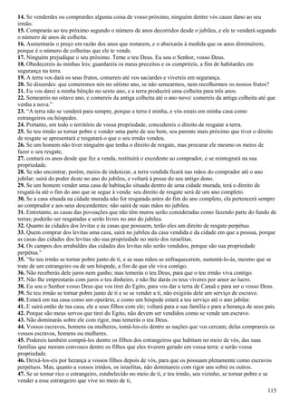 14. Se venderdes ou comprardes alguma coisa de vosso próximo, ninguém dentre vós cause dano ao seu
irmão.
15. Comprarás ao teu próximo segundo o número de anos decorridos desde o jubileu, e ele te venderá segundo
o número de anos de colheita.
16. Aumentarás o preço em razão dos anos que restarem, e o abaixarás à medida que os anos diminuírem,
porque é o número de colheitas que ele te vende.
17. Ninguém prejudique o seu próximo. Teme o teu Deus. Eu sou o Senhor, vosso Deus.
18. Obedecereis às minhas leis; guardareis os meus preceitos e os cumprireis, a fim de habitardes em
segurança na terra.
19. A terra vos dará os seus frutos, comereis até vos saciardes e vivereis em segurança.
20. Se disserdes: que comeremos nós no sétimo ano, se não semearmos, nem recolhermos os nossos frutos?
21. Eu vos darei a minha bênção no sexto ano, e a terra produzirá uma colheita para três anos.
22. Semeareis no oitavo ano, e comereis da antiga colheita até o ano novo: comereis da antiga colheita até que
venha a nova.”
23. “A terra não se venderá para sempre, porque a terra é minha, e vós estais em minha casa como
estrangeiros ou hóspedes.
24. Portanto, em todo o território de vossa propriedade, concedereis o direito de resgatar a terra.
25. Se teu irmão se tornar pobre e vender uma parte de seu bem, seu parente mais próximo que tiver o direito
de resgate se apresentará e resgatará o que o seu irmão vendeu.
26. Se um homem não tiver ninguém que tenha o direito de resgate, mas procurar ele mesmo os meios de
fazer o seu resgate,
27. contará os anos desde que fez a venda, restituirá o excedente ao comprador, e se reintegrará na sua
propriedade.
28. Se não encontrar, porém, meios de indenizar, a terra vendida ficará nas mãos do comprador até o ano
jubilar; sairá do poder deste no ano do jubileu, e voltará à posse do seu antigo dono.
29. Se um homem vender uma casa de habitação situada dentro de uma cidade murada, terá o direito de
resgatá-la até o fim do ano que se segue à venda: seu direito de resgate será de um ano completo.
30. Se a casa situada na cidade murada não for resgatada antes do fim do ano completo, ela pertencerá sempre
ao comprador e aos seus descendentes: não sairá de suas mãos no jubileu.
31. Entretanto, as casas das povoações que não têm muros serão consideradas como fazendo parte do fundo de
terras; poderão ser resgatadas e serão livres no ano do jubileu.
32. Quanto às cidades dos levitas e às casas que possuem, terão eles um direito de resgate perpétuo.
33. Quem comprar dos levitas uma casa, sairá no jubileu da casa vendida e da cidade em que a possua, porque
as casas das cidades dos levitas são sua propriedade no meio dos israelitas.
34. Os campos dos arrabaldes das cidades dos levitas não serão vendidos, porque são sua propriedade
perpétua.”
35. “Se teu irmão se tornar pobre junto de ti, e as suas mãos se enfraquecerem, sustentá-lo-ás, mesmo que se
trate de um estrangeiro ou de um hóspede, a fim de que ele viva contigo.
36. Não receberás dele juros nem ganho; mas temerás o teu Deus, para que o teu irmão viva contigo.
37. Não lhe emprestarás com juros o teu dinheiro, e não lhe darás os teus víveres por amor ao lucro.
38. Eu sou o Senhor vosso Deus que vos tirei do Egito, para vos dar a terra de Canaã e para ser o vosso Deus.
39. Se teu irmão se tornar pobre junto de ti e se se vender a ti, não exigirás dele um serviço de escravo.
40. Estará em tua casa como um operário, e como um hóspede estará a teu serviço até o ano jubilar.
41. E sairá então de tua casa, ele e seus filhos com ele; voltará para a sua família e para a herança de seus pais.
42. Porque são meus servos que tirei do Egito, não devem ser vendidos como se vende um escravo.
43. Não dominarás sobre ele com rigor, mas temerás o teu Deus.
44. Vossos escravos, homens ou mulheres, tomá-los-eis dentre as nações que vos cercam; delas comprareis os
vossos escravos, homens ou mulheres.
45. Podereis também comprá-los dentre os filhos dos estrangeiros que habitam no meio de vós, das suas
famílias que moram convosco dentre os filhos que eles tiverem gerado em vossa terra: e serão vossa
propriedade.
46. Deixá-los-eis por herança a vossos filhos depois de vós, para que os possuam plenamente como escravos
perpétuos. Mas, quanto a vossos irmãos, os israelitas, não dominareis com rigor uns sobre os outros.
47. Se se tornar rico o estrangeiro, estabelecido no meio de ti, e teu irmão, seu vizinho, se tornar pobre e se
vender a esse estrangeiro que vive no meio de ti,
115
 