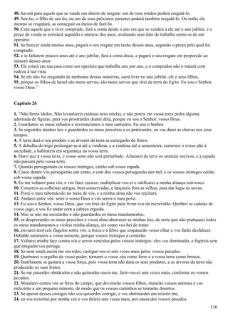 48. haverá para aquele que se vende um direito de resgate: um de seus irmãos poderá resgatá-lo.
49. Seu tio, o filho de seu tio, ou um de seus próximos parentes poderá também resgatá-lo. Ou então ele
mesmo se resgatará, se conseguir os meios de fazê-lo.
50. Com aquele que o tiver comprado, fará a conta desde o ano em que se vendeu a ele até o ano jubilar, e o
preço de venda se estimará segundo o número dos anos, avaliando seus dias de trabalho como os de um
operário.
51. Se houver ainda muitos anos, pagará o seu resgate em razão desses anos, segundo o preço pelo qual foi
comprado;
52. e se faltarem poucos anos até o ano jubilar, fará a conta disso, e pagará o seu resgate em proporção ao
número desses anos.
53. Ele estará em sua casa como um operário que trabalha ano por ano, e o comprador não o tratará com
rudeza à tua vista.
54. Se ele não for resgatado de nenhuma dessas maneiras, sairá livre no ano jubilar, ele e seus filhos,
55. porque os filhos de Israel são meus servos; são meus servos que tirei da terra do Egito. Eu sou o Senhor,
vosso Deus.”
Capítulo 26
1. “Não fareis ídolos. Não levantareis estátuas nem estelas, e não poreis em vossa terra pedra alguma
adornada de figuras, para vos prostrardes diante dela, porque eu sou o Senhor, vosso Deus.
2. Guardareis os meus sábados e reverenciareis o meu santuário. Eu sou o Senhor.
3. Se seguirdes minhas leis e guardardes os meus preceitos e os praticardes, eu vos darei as chuvas nos seus
tempos.
4. A terra dará o seu produto e as árvores da terra se carregarão de frutos.
5. A debulha do trigo prolongar-se-á até a vindima, e a vindima até a sementeira; comereis o vosso pão à
saciedade, e habitareis em segurança na vossa terra.
6. Darei paz à vossa terra, e vosso sono não será perturbado. Afastarei da terra os animais nocivos, e a espada
não passará pela vossa terra.
7. Quando perseguirdes os vossos inimigos, cairão sob vossa espada.
8. Cinco dentre vós perseguirão um cento, e cem dos vossos perseguirão dez mil, e os vossos inimigos cairão
sob vossa espada.
9. Eu me voltarei para vós, e vos farei crescer; multiplicar-vos-ei e ratificarei a minha aliança convosco.
10. Comereis as colheitas antigas, bem conservadas, e lançareis fora as velhas, para dar lugar às novas.
11. Porei o meu tabernáculo no meio de vós, e a minha alma não vos rejeitará.
12. Andarei entre vós: serei o vosso Deus e vós sereis o meu povo.
13. Eu sou o Senhor, vosso Deus, que vos tirei do Egito para livrar-vos da escravidão. Quebrei as cadeias de
vosso jugo, e vos fiz andar com a cabeça erguida.
14. Mas se não me escutardes e não guardardes os meus mandamentos,
15. se desprezardes os meus preceitos e vossa alma aborrecer as minhas leis, de sorte que não pratiqueis todos
os meus mandamentos e violeis minha aliança, eis como vos hei de tratar:
16. enviarei terríveis flagelos sobre vós: a tísica e a febre que empanarão vosso olhar e vos farão desfalecer.
Debalde semeareis a vossa semente, porque vossos inimigos a comerão.
17. Voltarei minha face contra vós e sereis vencidos pelos vossos inimigos: eles vos dominarão, e fugireis sem
que ninguém vos persiga.
18. Se nem ainda assim me ouvirdes, castigar-vos-ei sete vezes mais pelos vossos pecados.
19. Quebrarei o orgulho de vosso poder, tornarei o vosso céu como ferro e a vossa terra como bronze.
20. Inutilmente se gastará a vossa força, pois vossa terra não dará os seus produtos, e as árvores da terra não
produzirão os seus frutos.
21. Se me puserdes obstáculos e não quiserdes ouvir-me, ferir-vos-ei sete vezes mais, conforme os vossos
pecados.
22. Mandarei contra vós as feras do campo, que devorarão vossos filhos, matarão vossos animais e vos
reduzirão a um pequeno número, de modo que os vossos caminhos se tornarão desertos.
23. Se apesar desses castigos não vos quiserdes corrigir, e vos obstinardes em resistir-me,
24. eu vos resistirei por minha vez e vos ferirei sete vezes mais, por causa dos vossos pecados.
116
 