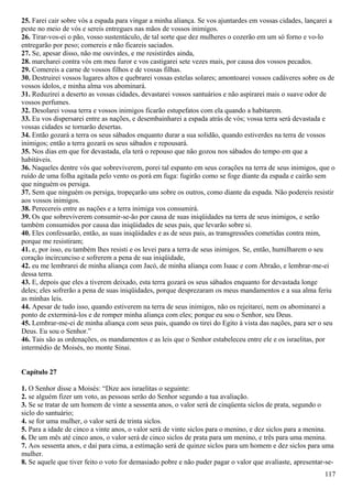 25. Farei cair sobre vós a espada para vingar a minha aliança. Se vos ajuntardes em vossas cidades, lançarei a
peste no meio de vós e sereis entregues nas mãos de vossos inimigos.
26. Tirar-vos-ei o pão, vosso sustentáculo, de tal sorte que dez mulheres o cozerão em um só forno e vo-lo
entregarão por peso; comereis e não ficareis saciados.
27. Se, apesar disso, não me ouvirdes, e me resistirdes ainda,
28. marcharei contra vós em meu furor e vos castigarei sete vezes mais, por causa dos vossos pecados.
29. Comereis a carne de vossos filhos e de vossas filhas.
30. Destruirei vossos lugares altos e quebrarei vossas estelas solares; amontoarei vossos cadáveres sobre os de
vossos ídolos, e minha alma vos abominará.
31. Reduzirei a deserto as vossas cidades, devastarei vossos santuários e não aspirarei mais o suave odor de
vossos perfumes.
32. Desolarei vossa terra e vossos inimigos ficarão estupefatos com ela quando a habitarem.
33. Eu vos dispersarei entre as nações, e desembainharei a espada atrás de vós; vossa terra será devastada e
vossas cidades se tornarão desertas.
34. Então gozará a terra os seus sábados enquanto durar a sua solidão, quando estiverdes na terra de vossos
inimigos; então a terra gozará os seus sábados e repousará.
35. Nos dias em que for devastada, ela terá o repouso que não gozou nos sábados do tempo em que a
habitáveis.
36. Naqueles dentre vós que sobreviverem, porei tal espanto em seus corações na terra de seus inimigos, que o
ruído de uma folha agitada pelo vento os porá em fuga: fugirão como se foge diante da espada e cairão sem
que ninguém os persiga.
37. Sem que ninguém os persiga, tropeçarão uns sobre os outros, como diante da espada. Não podereis resistir
aos vossos inimigos.
38. Perecereis entre as nações e a terra inimiga vos consumirá.
39. Os que sobreviverem consumir-se-ão por causa de suas iniqüidades na terra de seus inimigos, e serão
também consumidos por causa das iniqüidades de seus pais, que levarão sobre si.
40. Eles confessarão, então, as suas iniqüidades e as de seus pais, as transgressões cometidas contra mim,
porque me resistiram;
41. e, por isso, eu também lhes resisti e os levei para a terra de seus inimigos. Se, então, humilharem o seu
coração incircunciso e sofrerem a pena de sua iniqüidade,
42. eu me lembrarei de minha aliança com Jacó, de minha aliança com Isaac e com Abraão, e lembrar-me-ei
dessa terra.
43. E, depois que eles a tiverem deixado, esta terra gozará os seus sábados enquanto for devastada longe
deles; eles sofrerão a pena de suas iniqüidades, porque desprezaram os meus mandamentos e a sua alma feriu
as minhas leis.
44. Apesar de tudo isso, quando estiverem na terra de seus inimigos, não os rejeitarei, nem os abominarei a
ponto de exterminá-los e de romper minha aliança com eles; porque eu sou o Senhor, seu Deus.
45. Lembrar-me-ei de minha aliança com seus pais, quando os tirei do Egito à vista das nações, para ser o seu
Deus. Eu sou o Senhor.”
46. Tais são as ordenações, os mandamentos e as leis que o Senhor estabeleceu entre ele e os israelitas, por
intermédio de Moisés, no monte Sinai.
Capítulo 27
1. O Senhor disse a Moisés: “Dize aos israelitas o seguinte:
2. se alguém fizer um voto, as pessoas serão do Senhor segundo a tua avaliação.
3. Se se tratar de um homem de vinte a sessenta anos, o valor será de cinqüenta siclos de prata, segundo o
siclo do santuário;
4. se for uma mulher, o valor será de trinta siclos.
5. Para a idade de cinco a vinte anos, o valor será de vinte siclos para o menino, e dez siclos para a menina.
6. De um mês até cinco anos, o valor será de cinco siclos de prata para um menino, e três para uma menina.
7. Aos sessenta anos, e daí para cima, a estimação será de quinze siclos para um homem e dez siclos para uma
mulher.
8. Se aquele que tiver feito o voto for demasiado pobre e não puder pagar o valor que avaliaste, apresentar-se-
117
 