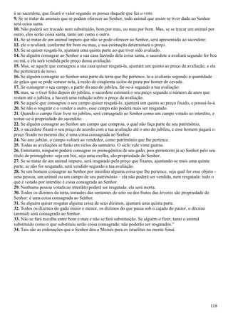 á ao sacerdote, que fixará o valor segundo as posses daquele que fez o voto.
9. Se se tratar de animais que se podem oferecer ao Senhor, todo animal que assim se tiver dado ao Senhor
será coisa santa.
10. Não poderá ser trocado nem substituído, bom por mau, ou mau por bom. Mas, se se trocar um animal por
outro, eles serão coisa santa, tanto um como o outro.
11. Se se tratar de um animal impuro que não se pode oferecer ao Senhor, será apresentado ao sacerdote:
12. ele o avaliará, conforme for bom ou mau, e sua estimação determinará o preço.
13. Se se quiser resgatá-lo, ajuntará uma quinta parte ao que tiver sido avaliado.
14. Se alguém consagrar ao Senhor a sua casa fazendo dela coisa santa, o sacerdote a avaliará segundo for boa
ou má, e ela será vendida pelo preço dessa avaliação.
15. Mas, se aquele que consagrou a sua casa quiser resgatá-la, ajuntará um quinto ao preço da avaliação, e ela
lhe pertencerá de novo.
16. Se alguém consagrar ao Senhor uma parte da terra que lhe pertence, tu a avaliarás segundo a quantidade
de grãos que se pode semear nela, à razão de cinqüenta siclos de prata por homer de cevada.
17. Se consagrar o seu campo, a partir do ano do jubileu, far-se-á segundo a tua avaliação:
18. mas, se o tiver feito depois do jubileu, o sacerdote estimará o seu preço segundo o número de anos que
restam até o jubileu, e haverá uma redução sobre o preço da avaliação.
19. Se aquele que consagrou o seu campo quiser resgatá-lo, ajuntará um quinto ao preço fixado, e possui-lo-á.
20. Se não o resgatar e o vender a outro, esse campo não poderá mais ser resgatado.
21. Quando o campo ficar livre no jubileu, será consagrado ao Senhor como um campo votado ao interdito, e
tornar-se-á propriedade do sacerdote.
22. Se alguém consagrar ao Senhor um campo que comprou, o qual não faça parte de seu patrimônio,
23. o sacerdote fixará o seu preço de acordo com a tua avaliação até o ano do jubileu, e esse homem pagará o
preço fixado no mesmo dia; é uma coisa consagrada ao Senhor.
24. No ano jubilar, o campo voltará ao vendedor, como patrimônio que lhe pertence.
25. Todas as avaliações se farão em siclos do santuário. O siclo vale vinte gueras.
26. Entretanto, ninguém poderá consagrar os primogênitos de seu gado, pois pertencem já ao Senhor pelo seu
título de primogênito: seja um boi, seja uma ovelha, são propriedade do Senhor.
27. Se se tratar de um animal impuro, será resgatado pelo preço que fixares, ajuntando-se mais uma quinta
parte; se não for resgatado, será vendido segundo a tua avaliação.
28. Se um homem consagrar ao Senhor por interdito alguma coisa que lhe pertence, seja qual for esse objeto –
uma pessoa, um animal ou um campo de seu patrimônio – ela não poderá ser vendida, nem resgatada: tudo o
que é votado por interdito é coisa consagrada ao Senhor.
29. Nenhuma pessoa votada ao interdito poderá ser resgatada: ela será morta.
30. Todos os dízimos da terra, tomados das sementes do solo ou dos frutos das árvores são propriedade do
Senhor: é uma coisa consagrada ao Senhor.
31. Se alguém quiser resgatar alguma coisa de seus dízimos, ajuntará uma quinta parte.
32. Todos os dízimos do gado maior e menor, os dízimos do que passa sob o cajado do pastor, o décimo
(animal) será consagrado ao Senhor.
33. Não se fará escolha entre bom e mau e não se fará substituição. Se alguém o fizer, tanto o animal
substituído como o que substituiu serão coisa consagrada: não poderão ser resgatados.”
34. Tais são as ordenações que o Senhor deu a Moisés para os israelitas no monte Sinai.
118
 