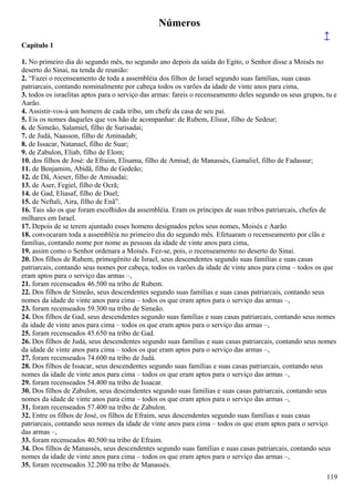 Números
↑
Capítulo 1
1. No primeiro dia do segundo mês, no segundo ano depois da saída do Egito, o Senhor disse a Moisés no
deserto do Sinai, na tenda de reunião:
2. “Fazei o recenseamento de toda a assembléia dos filhos de Israel segundo suas famílias, suas casas
patriarcais, contando nominalmente por cabeça todos os varões da idade de vinte anos para cima,
3. todos os israelitas aptos para o serviço das armas: fareis o recenseamento deles segundo os seus grupos, tu e
Aarão.
4. Assistir-vos-á um homem de cada tribo, um chefe da casa de seu pai.
5. Eis os nomes daqueles que vos hão de acompanhar: de Rubem, Elisur, filho de Sedeur;
6. de Simeão, Salamiel, filho de Surisadai;
7. de Judá, Naasson, filho de Aminadab;
8. de Issacar, Natanael, filho de Suar;
9. de Zabulon, Eliab, filho de Elom;
10. dos filhos de José: de Efraim, Elisama, filho de Amiud; de Manassés, Gamaliel, filho de Fadassur;
11. de Benjamim, Abidã, filho de Gedeão;
12. de Dã, Aieser, filho de Amisadai;
13. de Aser, Fegiel, filho de Ocrã;
14. de Gad, Eliasaf, filho de Duel;
15. de Neftali, Aira, filho de Enã”.
16. Tais são os que foram escolhidos da assembléia. Eram os príncipes de suas tribos patriarcais, chefes de
milhares em Israel.
17. Depois de se terem ajuntado esses homens designados pelos seus nomes, Moisés e Aarão
18. convocaram toda a assembléia no primeiro dia do segundo mês. Efetuaram o recenseamento por clãs e
famílias, contando nome por nome as pessoas da idade de vinte anos para cima,
19. assim como o Senhor ordenara a Moisés. Fez-se, pois, o recenseamento no deserto do Sinai.
20. Dos filhos de Rubem, primogênito de Israel, seus descendentes segundo suas famílias e suas casas
patriarcais, contando seus nomes por cabeça, todos os varões da idade de vinte anos para cima – todos os que
eram aptos para o serviço das armas –,
21. foram recenseados 46.500 na tribo de Rubem.
22. Dos filhos de Simeão, seus descendentes segundo suas famílias e suas casas patriarcais, contando seus
nomes da idade de vinte anos para cima – todos os que eram aptos para o serviço das armas –,
23. foram recenseados 59.300 na tribo de Simeão.
24. Dos filhos de Gad, seus descendentes segundo suas famílias e suas casas patriarcais, contando seus nomes
da idade de vinte anos para cima – todos os que eram aptos para o serviço das armas –,
25. foram recenseados 45.650 na tribo de Gad.
26. Dos filhos de Judá, seus descendentes segundo suas famílias e suas casas patriarcais, contando seus nomes
da idade de vinte anos para cima – todos os que eram aptos para o serviço das armas –,
27. foram recenseados 74.600 na tribo de Judá.
28. Dos filhos de Issacar, seus descendentes segundo suas famílias e suas casas patriarcais, contando seus
nomes da idade de vinte anos para cima – todos os que eram aptos para o serviço das armas –,
29. foram recenseados 54.400 na tribo de Issacar.
30. Dos filhos de Zabulon, seus descendentes segundo suas famílias e suas casas patriarcais, contando seus
nomes da idade de vinte anos para cima – todos os que eram aptos para o serviço das armas –,
31. foram recenseados 57.400 na tribo de Zabulon.
32. Entre os filhos de José, os filhos de Efraim, seus descendentes segundo suas famílias e suas casas
patriarcais, contando seus nomes da idade de vinte anos para cima – todos os que eram aptos para o serviço
das armas –,
33. foram recenseados 40.500 na tribo de Efraim.
34. Dos filhos de Manassés, seus descendentes segundo suas famílias e suas casas patriarcais, contando seus
nomes da idade de vinte anos para cima – todos os que eram aptos para o serviço das armas –,
35. foram recenseados 32.200 na tribo de Manassés.
119
 