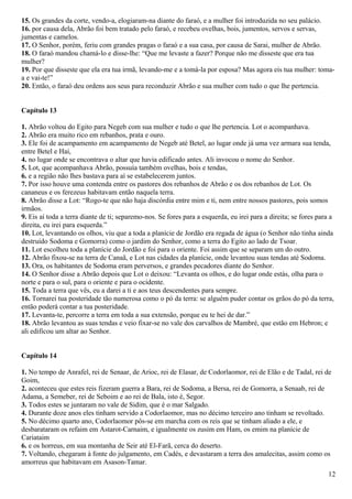 15. Os grandes da corte, vendo-a, elogiaram-na diante do faraó, e a mulher foi introduzida no seu palácio.
16. por causa dela, Abrão foi bem tratado pelo faraó, e recebeu ovelhas, bois, jumentos, servos e servas,
jumentas e camelos.
17. O Senhor, porém, feriu com grandes pragas o faraó e a sua casa, por causa de Sarai, mulher de Abrão.
18. O faraó mandou chamá-lo e disse-lhe: “Que me levaste a fazer? Porque não me disseste que era tua
mulher?
19. Por que disseste que ela era tua irmã, levando-me e a tomá-la por esposa? Mas agora eis tua mulher: toma-
a e vai-te!”
20. Então, o faraó deu ordens aos seus para reconduzir Abrão e sua mulher com tudo o que lhe pertencia.
Capítulo 13
1. Abrão voltou do Egito para Negeb com sua mulher e tudo o que lhe pertencia. Lot o acompanhava.
2. Abrão era muito rico em rebanhos, prata e ouro.
3. Ele foi de acampamento em acampamento de Negeb até Betel, ao lugar onde já uma vez armara sua tenda,
entre Betel e Hai,
4. no lugar onde se encontrava o altar que havia edificado antes. Ali invocou o nome do Senhor.
5. Lot, que acompanhava Abrão, possuía também ovelhas, bois e tendas,
6. e a região não lhes bastava para aí se estabelecerem juntos.
7. Por isso houve uma contenda entre os pastores dos rebanhos de Abrão e os dos rebanhos de Lot. Os
cananeus e os ferezeus habitavam então naquela terra.
8. Abrão disse a Lot: “Rogo-te que não haja discórdia entre mim e ti, nem entre nossos pastores, pois somos
irmãos.
9. Eis aí toda a terra diante de ti; separemo-nos. Se fores para a esquerda, eu irei para a direita; se fores para a
direita, eu irei para esquerda.”
10. Lot, levantando os olhos, viu que a toda a planície de Jordão era regada de água (o Senhor não tinha ainda
destruído Sodoma e Gomorra) como o jardim do Senhor, como a terra do Egito ao lado de Tsoar.
11. Lot escolheu toda a planície do Jordão e foi para o oriente. Foi assim que se separam um do outro.
12. Abrão fixou-se na terra de Canaã, e Lot nas cidades da planície, onde levantou suas tendas até Sodoma.
13. Ora, os habitantes de Sodoma eram perversos, e grandes pecadores diante do Senhor.
14. O Senhor disse a Abrão depois que Lot o deixou: “Levanta os olhos, e do lugar onde estás, olha para o
norte e para o sul, para o oriente e para o ocidente.
15. Toda a terra que vês, eu a darei a ti e aos teus descendentes para sempre.
16. Tornarei tua posteridade tão numerosa como o pó da terra: se alguém puder contar os grãos do pó da terra,
então poderá contar a tua posteridade.
17. Levanta-te, percorre a terra em toda a sua extensão, porque eu te hei de dar.”
18. Abrão levantou as suas tendas e veio fixar-se no vale dos carvalhos de Mambré, que estão em Hebron; e
ali edificou um altar ao Senhor.
Capítulo 14
1. No tempo de Anrafel, rei de Senaar, de Arioc, rei de Elasar, de Codorlaomor, rei de Elão e de Tadal, rei de
Goim,
2. aconteceu que estes reis fizeram guerra a Bara, rei de Sodoma, a Bersa, rei de Gomorra, a Senaab, rei de
Adama, a Semeber, rei de Seboim e ao rei de Bala, isto é, Segor.
3. Todos estes se juntaram no vale de Sidim, que é o mar Salgado.
4. Durante doze anos eles tinham servido a Codorlaomor, mas no décimo terceiro ano tinham se revoltado.
5. No décimo quarto ano, Codorlaomor pôs-se em marcha com os reis que se tinham aliado a ele, e
desbarataram os refaim em Astarot-Carnaim, e igualmente os zusim em Ham, os emim na planície de
Cariataim
6. e os horreus, em sua montanha de Seir até El-Farã, cerca do deserto.
7. Voltando, chegaram à fonte do julgamento, em Cadés, e devastaram a terra dos amalecitas, assim como os
amorreus que habitavam em Asason-Tamar.
12
 