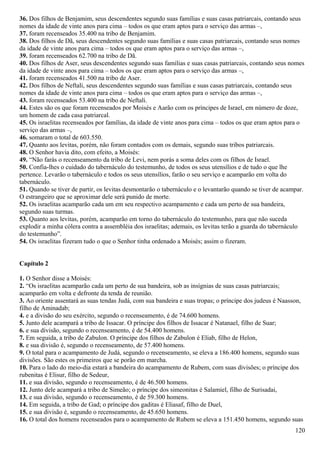 36. Dos filhos de Benjamim, seus descendentes segundo suas famílias e suas casas patriarcais, contando seus
nomes da idade de vinte anos para cima – todos os que eram aptos para o serviço das armas –,
37. foram recenseados 35.400 na tribo de Benjamim.
38. Dos filhos de Dã, seus descendentes segundo suas famílias e suas casas patriarcais, contando seus nomes
da idade de vinte anos para cima – todos os que eram aptos para o serviço das armas –,
39. foram recenseados 62.700 na tribo de Dã.
40. Dos filhos de Aser, seus descendentes segundo suas famílias e suas casas patriarcais, contando seus nomes
da idade de vinte anos para cima – todos os que eram aptos para o serviço das armas –,
41. foram recenseados 41.500 na tribo de Aser.
42. Dos filhos de Neftali, seus descendentes segundo suas famílias e suas casas patriarcais, contando seus
nomes da idade de vinte anos para cima – todos os que eram aptos para o serviço das armas –,
43. foram recenseados 53.400 na tribo de Neftali.
44. Estes são os que foram recenseados por Moisés e Aarão com os príncipes de Israel, em número de doze,
um homem de cada casa patriarcal.
45. Os israelitas recenseados por famílias, da idade de vinte anos para cima – todos os que eram aptos para o
serviço das armas –,
46. somaram o total de 603.550.
47. Quanto aos levitas, porém, não foram contados com os demais, segundo suas tribos patriarcais.
48. O Senhor havia dito, com efeito, a Moisés:
49. “Não farás o recenseamento da tribo de Levi, nem porás a soma deles com os filhos de Israel.
50. Confia-lhes o cuidado do tabernáculo do testemunho, de todos os seus utensílios e de tudo o que lhe
pertence. Levarão o tabernáculo e todos os seus utensílios, farão o seu serviço e acamparão em volta do
tabernáculo.
51. Quando se tiver de partir, os levitas desmontarão o tabernáculo e o levantarão quando se tiver de acampar.
O estrangeiro que se aproximar dele será punido de morte.
52. Os israelitas acamparão cada um em seu respectivo acampamento e cada um perto de sua bandeira,
segundo suas turmas.
53. Quanto aos levitas, porém, acamparão em torno do tabernáculo do testemunho, para que não suceda
explodir a minha cólera contra a assembléia dos israelitas; ademais, os levitas terão a guarda do tabernáculo
do testemunho”.
54. Os israelitas fizeram tudo o que o Senhor tinha ordenado a Moisés; assim o fizeram.
Capítulo 2
1. O Senhor disse a Moisés:
2. “Os israelitas acamparão cada um perto de sua bandeira, sob as insígnias de suas casas patriarcais;
acamparão em volta e defronte da tenda de reunião.
3. Ao oriente assentará as suas tendas Judá, com sua bandeira e suas tropas; o príncipe dos judeus é Naasson,
filho de Aminadab;
4. e a divisão do seu exército, segundo o recenseamento, é de 74.600 homens.
5. Junto dele acampará a tribo de Issacar. O príncipe dos filhos de Issacar é Natanael, filho de Suar;
6. e sua divisão, segundo o recenseamento, é de 54.400 homens.
7. Em seguida, a tribo de Zabulon. O príncipe dos filhos de Zabulon é Eliab, filho de Helon,
8. e sua divisão é, segundo o recenseamento, de 57.400 homens.
9. O total para o acampamento de Judá, segundo o recenseamento, se eleva a 186.400 homens, segundo suas
divisões. São estes os primeiros que se porão em marcha.
10. Para o lado do meio-dia estará a bandeira do acampamento de Rubem, com suas divisões; o príncipe dos
rubenitas é Elisur, filho de Sedeur,
11. e sua divisão, segundo o recenseamento, é de 46.500 homens.
12. Junto dele acampará a tribo de Simeão; o príncipe dos simeonitas é Salamiel, filho de Surisadai,
13. e sua divisão, segundo o recenseamento, é de 59.300 homens.
14. Em seguida, a tribo de Gad; o príncipe dos gaditas é Eliasaf, filho de Duel,
15. e sua divisão é, segundo o recenseamento, de 45.650 homens.
16. O total dos homens recenseados para o acampamento de Rubem se eleva a 151.450 homens, segundo suas
120
 