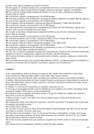 divisões. Estes serão os segundos a se porem em marcha.
17. Em seguida, irá a tenda de reunião com o acampamento dos levitas, no meio dos outros acampamentos.
Eles marcharão na ordem em que tiverem acampado, cada um no seu lugar, segundo a sua bandeira.
18. Para o lado do ocidente estará a bandeira de Efraim com suas divisões; o príncipe dos efraimitas é
Elisama, filho de Amiud,
19. e sua divisão, segundo o recenseamento, é de 40.500 homens.
20. Junto dele acampará a tribo de Manassés; o príncipe dos filhos de Manassés é Gamaliel, filho de Fadassur,
21. e sua divisão, segundo o recenseamento, é de 32.200 homens.
22. Em seguida, a tribo de Benjamim; o príncipe dos filhos de Benjamim é Abidã, filho de Gedeão,
23. e sua divisão, segundo o recenseamento, é de 35.400 homens.
24. O total dos homens recenseados para o acampamento de Efraim é de 108.100 homens, segundo suas
divisões. Estes se porão em marcha em terceiro lugar.
25. Ao norte se encontrará a bandeira do acampamento de Dã com suas divisões; o príncipe dos danitas é
Aieser, filho de Amisadai,
26. e sua divisão, segundo o recenseamento, é de 62.700 homens.
27. Junto dele acampará a tribo de Aser; o príncipe dos filhos de Aser é Fegiel, filho de Ocrã,
28. e sua divisão, segundo o recenseamento, é de 41.500 homens.
29. Em seguida, a tribo de Neftali; o príncipe dos neftalitas é Aira, filho de Enã,
30. e sua divisão, segundo o recenseamento, é de 53.400 homens.
31. O total para o acampamento de Dã, segundo o recenseamento, se eleva a 157.600 homens. Estes se porão
em marcha em último lugar, segundo suas bandeiras.”
32. Estes são os israelitas recenseados segundo suas casas patriarcais. O total de todos os homens recenseados,
repartidos em diversos acampamentos, segundo suas divisões, é de 603.550 homens.
33. Os levitas não foram contados no recenseamento com os israelitas, segundo a ordem que o Senhor tinha
dado a Moisés.
34. Os israelitas fizeram tudo o que o Senhor tinha ordenado a Moisés. Acamparam segundo suas bandeiras, e
puseram-se em marcha cada um segundo a sua família e segundo a sua casa patriarcal.
Capítulo 3
1. Eis a posteridade de Aarão e de Moisés, no tempo em que o Senhor falou a Moisés no monte Sinai.
2. Eis os nomes dos filhos de Aarão: Nadab, o mais velho, Abiú, Eleazar e Itamar.
3. São estes os nomes dos filhos de Aarão, sacerdotes que receberam a unção e a investidura sacerdotal.
4. Nadab e Abiú morreram diante do Senhor, quando levaram à sua presença um fogo estranho no deserto do
Sinai. Não tinham filhos. Eleazar e Itamar exerceram o ministério sacerdotal em presença de Aarão, seu pai.
5. O Senhor disse a Moisés:
6. “Manda vir a tribo de Levi e apresenta-a ao sacerdote Aarão para servi-lo.
7. Os levitas se encarregarão de tudo o que foi confiado aos seus cuidados e aos de toda a assembléia, diante
da tenda de reunião: e farão assim o serviço do tabernáculo.
8. Cuidarão de todos os utensílios da tenda de reunião e do que foi confiado aos cuidados dos israelitas; e
farão assim o serviço do tabernáculo.
9. Darás os levitas a Aarão e seus filhos. Eles serão escolhidos dentre os filhos de Israel para serem
inteiramente dele.
10. Estabelecerás Aarão e seus filhos para exercerem o ministério sacerdotal. O estrangeiro que se aproximar
do santuário será punido de morte.”
11. O Senhor disse a Moisés:
12. “Eu tomei os levitas dentre os filhos de Israel em lugar de todo primogênito, que abre o seio de sua mãe
entre todos os israelitas. Os levitas serão meus.
13. Com efeito, todo primogênito é meu. No dia em que feri todos os primogênitos no Egito, reservei para
mim todos os que nascem primeiro em Israel, desde os homens até os animais; são meus. Eu sou o Senhor.”
14. O Senhor disse a Moisés no deserto do Sinai:
15. “Conta os levitas segundo suas casas patriarcais e segundo suas famílias, todos os varões de um mês para
cima.”
16. E Moisés fez esse recenseamento conforme o Senhor lhe tinha ordenado.
121
 
