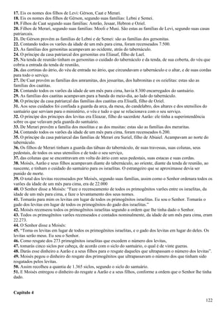 17. Eis os nomes dos filhos de Levi: Gérson, Caat e Merari.
18. Eis os nomes dos filhos de Gérson, segundo suas famílias: Lebni e Semei.
19. Filhos de Caat segundo suas famílias: Amrão, Jesaar, Hebron e Oziel.
20. Filhos de Merari, segundo suas famílias: Mooli e Musi. São estas as famílias de Levi, segundo suas casas
patriarcais.
21. De Gérson provêm as famílias de Lebni e de Semei: são as famílias dos gersonitas.
22. Contando todos os varões da idade de um mês para cima, foram recenseados 7.500.
23. As famílias dos gersonitas acampavam ao ocidente, atrás do tabernáculo.
24. O príncipe da casa patriarcal dos gersonitas era Eliasaf, filho de Lael.
25. Na tenda de reunião tinham os gersonitas o cuidado do tabernáculo e da tenda, de sua coberta, do véu que
cobria a entrada da tenda de reunião,
26. das cortinas do átrio, do véu de entrada no átrio, que circundavam o tabernáculo e o altar, e de suas cordas
para todo o serviço.
27. De Caat provém as famílias dos amramitas, dos jessaritas, dos habronitas e os ozielitas: estas são as
famílias dos caatitas.
28. Contando todos os varões da idade de um mês para cima, havia 8.300 encarregados do santuário.
29. As famílias dos caatitas acampavam para a banda do meio-dia, ao lado do tabernáculo.
30. O príncipe da casa patriarcal das famílias dos caatitas era Elisafã, filho de Oziel.
31. Aos seus cuidados foi confiada a guarda da arca, da mesa, do candelabro, dos altares e dos utensílios do
santuário que serviam para o ministério, o véu e tudo o que se relacionava com o seu serviço.
32. O príncipe dos príncipes dos levitas era Eleazar, filho do sacerdote Aarão: ele tinha a superintendência
sobre os que velavam pela guarda do santuário.
33. De Merari provêm a família dos moolitas e as dos musitas: estas são as famílias dos meraritas.
34. Contando todos os varões da idade de um mês para cima, foram recenseados 6.200.
35. O príncipe da casa patriarcal das famílias de Merari era Suriel, filho de Abiaiel. Acampavam ao norte do
tabernáculo.
36. Os filhos de Merari tinham a guarda das tábuas do tabernáculo, de suas travessas, suas colunas, seus
pedestais, de todos os seus utensílios e de todo o seu serviço,
37. das colunas que se encontravam em volta do átrio com seus pedestais, suas estacas e suas cordas.
38. Moisés, Aarão e seus filhos acampavam diante do tabernáculo, ao oriente, diante da tenda de reunião, ao
nascente, e tinham o cuidado do santuário para os israelitas. O estrangeiro que se aproximasse devia ser
punido de morte.
39. O total dos levitas recenseados por Moisés, segundo suas famílias, assim como o Senhor ordenara todos os
varões da idade de um mês para cima, era de 22.000
40. O Senhor disse a Moisés: “Faze o recenseamento de todos os primogênitos varões entre os israelitas, da
idade de um mês para cima, e faze o levantamento dos seus nomes.
41. Tomarás para mim os levitas em lugar de todos os primogênitos israelitas. Eu sou o Senhor. Tomarás o
gado dos levitas em lugar de todos os primogênitos do gado dos israelitas.”
42. Moisés recenseou todos os primogênitos israelitas segundo a ordem que lhe tinha dado o Senhor.
43. Todos os primogênitos varões recenseados e contados nominalmente, da idade de um mês para cima, eram
22.273.
44. O Senhor disse a Moisés:
45. “Toma os levitas em lugar de todos os primogênitos israelitas, e o gado dos levitas em lugar do deles. Os
levitas serão meus. Eu sou o Senhor.
46. Como resgate dos 273 primogênitos israelitas que excedem o número dos levitas,
47. tomarás cinco siclos por cabeça, de acordo com o siclo do santuário, o qual é de vinte gueras.
48. Darás esse dinheiro a Aarão e a seus filhos para o resgate daqueles que ultrapassam o número dos levitas”.
49. Moisés pegou o dinheiro do resgate dos primogênitos que ultrapassavam o número dos que tinham sido
resgatados pelos levitas.
50. Assim recolheu a quantia de 1.365 siclos, segundo o siclo do santuário.
51. E Moisés entregou o dinheiro do resgate a Aarão e a seus filhos, conforme a ordem que o Senhor lhe tinha
dado.
Capítulo 4
122
 