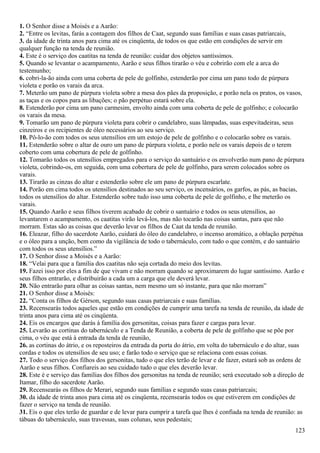 1. O Senhor disse a Moisés e a Aarão:
2. “Entre os levitas, farás a contagem dos filhos de Caat, segundo suas famílias e suas casas patriarcais,
3. da idade de trinta anos para cima até os cinqüenta, de todos os que estão em condições de servir em
qualquer função na tenda de reunião.
4. Este é o serviço dos caatitas na tenda de reunião: cuidar dos objetos santíssimos.
5. Quando se levantar o acampamento, Aarão e seus filhos tirarão o véu e cobrirão com ele a arca do
testemunho;
6. cobri-la-ão ainda com uma coberta de pele de golfinho, estenderão por cima um pano todo de púrpura
violeta e porão os varais da arca.
7. Meterão um pano de púrpura violeta sobre a mesa dos pães da proposição, e porão nela os pratos, os vasos,
as taças e os copos para as libações; o pão perpétuo estará sobre ela.
8. Estenderão por cima um pano carmesim, envolto ainda com uma coberta de pele de golfinho; e colocarão
os varais da mesa.
9. Tomarão um pano de púrpura violeta para cobrir o candelabro, suas lâmpadas, suas espevitadeiras, seus
cinzeiros e os recipientes de óleo necessários ao seu serviço.
10. Pô-lo-ão com todos os seus utensílios em um estojo de pele de golfinho e o colocarão sobre os varais.
11. Estenderão sobre o altar de ouro um pano de púrpura violeta, e porão nele os varais depois de o terem
coberto com uma cobertura de pele de golfinho.
12. Tomarão todos os utensílios empregados para o serviço do santuário e os envolverão num pano de púrpura
violeta, cobrindo-os, em seguida, com uma cobertura de pele de golfinho, para serem colocados sobre os
varais.
13. Tirarão as cinzas do altar e estenderão sobre ele um pano de púrpura escarlate.
14. Porão em cima todos os utensílios destinados ao seu serviço, os incensários, os garfos, as pás, as bacias,
todos os utensílios do altar. Estenderão sobre tudo isso uma coberta de pele de golfinho, e lhe meterão os
varais.
15. Quando Aarão e seus filhos tiverem acabado de cobrir o santuário e todos os seus utensílios, ao
levantarem o acampamento, os caatitas virão levá-los, mas não tocarão nas coisas santas, para que não
morram. Estas são as coisas que deverão levar os filhos de Caat da tenda de reunião.
16. Eleazar, filho do sacerdote Aarão, cuidará do óleo do candelabro, o incenso aromático, a oblação perpétua
e o óleo para a unção, bem como da vigilância de todo o tabernáculo, com tudo o que contém, e do santuário
com todos os seus utensílios.”
17. O Senhor disse a Moisés e a Aarão:
18. “Velai para que a família dos caatitas não seja cortada do meio dos levitas.
19. Fazei isso por eles a fim de que vivam e não morram quando se aproximarem do lugar santíssimo. Aarão e
seus filhos entrarão, e distribuirão a cada um a carga que ele deverá levar.
20. Não entrarão para olhar as coisas santas, nem mesmo um só instante, para que não morram”
21. O Senhor disse a Moisés:
22. “Conta os filhos de Gérson, segundo suas casas patriarcais e suas famílias.
23. Recensearás todos aqueles que estão em condições de cumprir uma tarefa na tenda de reunião, da idade de
trinta anos para cima até os cinqüenta.
24. Eis os encargos que darás à família dos gersonitas, coisas para fazer e cargas para levar.
25. Levarão as cortinas do tabernáculo e a Tenda de Reunião, a coberta de pele de golfinho que se põe por
cima, o véu que está à entrada da tenda de reunião,
26. as cortinas do átrio, e os reposteiros da entrada da porta do átrio, em volta do tabernáculo e do altar, suas
cordas e todos os utensílios de seu uso; e farão todo o serviço que se relaciona com essas coisas.
27. Todo o serviço dos filhos dos gersonitas, tudo o que eles terão de levar e de fazer, estará sob as ordens de
Aarão e seus filhos. Confiareis ao seu cuidado tudo o que eles deverão levar.
28. Este é e serviço das famílias dos filhos dos gersonitas na tenda de reunião; será executado sob a direção de
Itamar, filho do sacerdote Aarão.
29. Recensearás os filhos de Merari, segundo suas famílias e segundo suas casas patriarcais;
30. da idade de trinta anos para cima até os cinqüenta, recensearás todos os que estiverem em condições de
fazer o serviço na tenda de reunião.
31. Eis o que eles terão de guardar e de levar para cumprir a tarefa que lhes é confiada na tenda de reunião: as
tábuas do tabernáculo, suas travessas, suas colunas, seus pedestais;
123
 
