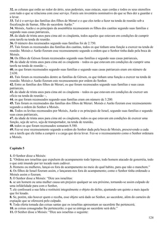 32. as colunas que estão ao redor do átrio, seus pedestais, suas estacas, suas cordas e todos os seus utensílios
com tudo o que se relaciona com esse serviço. Fareis um inventário nominativo do que se lhes der a guardar e
a levar.
33. Tal é o serviço das famílias dos filhos de Merari e o que eles terão a fazer na tenda de reunião sob a
fiscalização de Itamar, filho do sacerdote Aarão.”
34. Moisés, Aarão e os principais da assembléia recensearam os filhos dos caatitas segundo suas famílias e
segundo suas casas patriarcais,
35. da idade de trinta anos para cima até os cinqüenta, todos aqueles que estavam em condições de cumprir
uma tarefa na tenda de reunião.
36. O número dos recenseados segundo suas famílias foi de 2.750.
37. Tais foram os recenseados das famílias dos caatitas, todos os que tinham uma função a exercer na tenda de
reunião. Moisés e Aarão fizeram esse recenseamento segundo a ordem que o Senhor tinha dado pela boca de
Moisés.
38. Os filhos de Gérson foram recenseados segundo suas famílias e segundo suas casas patriarcais,
39. da idade de trinta anos para cima até os cinqüenta – todos os que estavam em condições de cumprir uma
tarefa na tenda de reunião –,
40. os que foram recenseados segundo suas famílias e segundo suas casas patriarcais eram em número de
2.630.
41. Tais foram os recenseados dentre as famílias de Gérson, os que tinham uma função a exercer na tenda de
reunião. Moisés e Aarão fizeram este recenseamento por ordem do Senhor.
42. Entre as famílias dos filhos de Merari, os que foram recenseados segundo suas famílias e suas casas
patriarcais,
43. da idade de trinta anos para cima até os cinqüenta – todos os que estavam em condições de exercer um
ofício na tenda de reunião –,
44. os que foram recenseados segundo suas famílias eram em número de 3.200.
45. Tais foram os recenseados das famílias dos filhos de Merari. Moisés e Aarão fizeram esse recenseamento
segundo a ordem do Senhor a Moisés.
46. Todos os levitas recenseados por Moisés, Aarão e os principais de Israel, segundo suas famílias e segundo
suas casas patriarcais,
47. da idade de trinta anos para cima até os cinqüenta, todos os que estavam em condições de exercer uma
função, seja de servo, seja de transportador, na tenda de reunião,
48. todos os que foram recenseados somaram 8.580.
49. Fez-se esse recenseamento segundo a ordem do Senhor dada pela boca de Moisés, prescrevendo a cada
um a tarefa que ele tinha a cumprir e a carga que devia levar. Fez-se o recenseamento como o Senhor ordenara
a Moisés.
Capítulo 5
1. O Senhor disse a Moisés:
2. “Ordena aos israelitas que expulsem do acampamento todo leproso, todo homem atacado de gonorréia, todo
o que está imundo por ter tocado num cadáver.
3. Homens ou mulheres, lançai-os fora do acampamento no meio do qual habito, para que não o manchem.”
4. Os filhos de Israel fizeram assim, e lançaram-nos fora do acampamento; como o Senhor tinha ordenado a
Moisés assim o fizeram.
5. O Senhor disse a Moisés: “Dize aos israelitas:
6. se um homem ou uma mulher causa um prejuízo qualquer ao seu próximo, tornando-se assim culpado de
uma infidelidade para com o Senhor,
7. ele confessará a sua falta e restituirá integralmente o objeto do delito, ajuntando um quinto a mais àquele
que foi lesado.
8. Se, porém, não houver quem o receba, esse objeto será dado ao Senhor, ao sacerdote, além do carneiro de
expiação que se oferecerá pelo culpado.
9. Toda oferta tomada das coisas santas que os israelitas apresentam ao sacerdote lhe pertencerá;
10. as coisas consagradas lhe pertencerão; o que se entrega ao sacerdote será dele.”
11. O Senhor disse a Moisés: “Dize aos israelitas o seguinte:
124
 