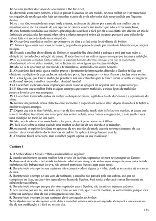 12. Se uma mulher desviar-se de seu marido e lhe for infiel,
13. dormindo com outro homem, e isso se passar às ocultas de seu marido, se essa mulher se tiver manchado
em segredo, de modo que não haja testemunhas contra ela e ela não tenha sido surpreendida em flagrante
delito;
14. se o marido, tomado de um espírito de ciúmes, se abrasar de ciúmes por causa de sua mulher que se
manchou, ou se ele for tomado de um espírito de ciúmes contra sua mulher que não se tiver manchado,
15. esse homem conduzirá sua mulher à presença do sacerdote e fará por ela a sua oferta: um décimo de efá de
farinha de cevada; não derramará óleo sobre a oferta nem porá sobre ela incenso, porque é uma oblação de
ciúme feita em recordação de uma iniqüidade.
16. O sacerdote mandará a mulher aproximar-se do altar e a fará estar de pé diante do Senhor.
17. Tomará água santa num vaso de barro e, pegando um pouco de pó do pavimento do tabernáculo, o lançará
na água.
18. Estando a mulher de pé diante do Senhor, o sacerdote lhe descobrirá a cabeça e porá em suas mãos a
oblação de recordação, a oblação de ciúme. O sacerdote terá na mão as águas amargas que trazem a maldição.
19. E esconjurará a mulher nestes termos: se nenhum homem dormiu contigo, e tu não te manchaste
abandonando o leito de teu marido, não te façam mal estas águas que trazem maldição.
20. Mas se tu te apartaste de teu marido e te manchaste, dormindo com outro homem...
21. O sacerdote fará então que a mulher preste o juramento de imprecação, dizendo: o Senhor te faça um
objeto de maldição e de execração no meio de teu povo; faça emagrecer os teus flancos e inchar o teu ventre.
22. E estas águas, que trazem maldição, penetrem em tuas entranhas para te fazer inchar o ventre e emagrecer
os flancos! Ao que a mulher responderá: Amém! Amém!
23. O sacerdote escreverá essas imprecações num rolo e as apagará em seguida com as águas amargas.
24. E fará com que a mulher beba as águas amargas que trazem maldição, e essas águas de maldição
penetrarão nela com sua amargura.
25. O sacerdote tomará das mãos da mulher a oblação de ciúme, agitá-la-á diante do Senhor e a aproximará do
altar;
26. tomará um punhado dessa oblação como memorial e o queimará sobre o altar; depois disso dará de beber à
mulher as águas amargas.
27. Depois que ela as tiver bebido, se estiver de fato manchada, tendo sido infiel ao seu marido, as águas que
trazem maldição trar-lhe-ão sua amargura: seu ventre inchará, seus flancos emagrecerão, e essa mulher será
uma maldição no meio de seu povo.
28. Mas, se ela não se tiver manchado, e for pura, ela será preservada e terá filhos.
29. Tal é a lei sobre o ciúme quando uma mulher se desviar de seu marido e se manchar,
30. ou quando o espírito de ciúme se apoderar de seu marido, de modo que ele se torne ciumento de sua
mulher; ele a levará diante do Senhor e o sacerdote lhe aplicará integralmente essa lei.
31. O marido ficará sem culpa, mas a mulher pagará a pena da sua iniqüidade.”
Capítulo 6
1. O Senhor disse a Moisés: “Dirás aos israelitas o seguinte:
2. quando um homem ou uma mulher fizer o voto de nazireu, separando-se para se consagrar ao Senhor,
3. abster-se-á de vinho e de bebida inebriante: não beberá vinagre de vinho, nem vinagre de uma outra bebida
inebriante; não beberá suco de uva, não comerá nem uvas frescas, nem uvas secas.
4. Durante todo o tempo de seu nazireato não comerá produto algum da vinha, desde as sementes até as cascas
de uva.
5. Durante todo o tempo de seu voto de nazireato, a navalha não passará pela sua cabeça, até que se
completem os dias, em que vive separado em honra do Senhor. Será santo, e deixará crescer livremente os
cabelos de sua cabeça.
6. Durante todo o tempo em que ele viver separado para o Senhor, não tocará em nenhum cadáver:
7. nem mesmo por seu pai, sua mãe, seu irmão ou sua irmã, que tiverem morrido, se contaminará, porque leva
sobre sua cabeça o sinal de sua consagração ao seu Deus.
8. Durante todo o tempo de seu nazireato ele é consagrado ao Senhor.
9. Se alguém morrer de repente perto dele, e manchar assim a cabeça consagrada, ele rapará a sua cabeça no
dia de sua purificação e o fará no sétimo dia.
125
 