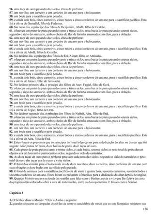 56. uma taça de ouro pesando dez siclos, cheia de perfume;
57. um novilho, um carneiro e um cordeiro de um ano para o holocausto;
58. um bode para o sacrifício pelo pecado,
59. e ainda dois bois, cinco carneiros, cinco bodes e cinco cordeiros de um ano para o sacrifício pacífico. Esta
foi a oferta de Gamaliel, filho de Fadassur.
60. No nono dia, o príncipe dos filhos de Benjamim, Abidã, filho de Gedeão,
61. ofereceu um prato de prata pesando cento e trinta siclos, uma bacia de prata pesando setenta siclos,
segundo o siclo do santuário, ambos cheios de flor de farinha amassada com óleo, para a oblação;
62. uma taça de ouro pesando dez siclos, cheia de perfume;
63. um novilho, um carneiro e um cordeiro de um ano para o holocausto;
64. um bode para o sacrifício pelo pecado,
65. e ainda dois bois, cinco carneiros, cinco bodes e cinco cordeiros de um ano, para o sacrifício pacífico. Esta
foi a oferta de Abidã, filho de Gedeão.
66. No décimo dia, o príncipe dos filhos de Dã, Aieser, filho de Amisadai,
67. ofereceu um prato de prata pesando cento e trinta siclos, uma bacia de prata pesando setenta siclos,
segundo o siclo do santuário, ambos cheios de flor de farinha amassada com óleo, para a oblação;
68. uma taça de ouro pesando dez ciclos, cheia de perfume;
69. um novilho, um carneiro e um cordeiro de um ano para o holocausto;
70. um bode para o sacrifício pelo pecado,
71. e ainda dois bois, cinco carneiros, cinco bodes e cinco cordeiros de um ano, para o sacrifício pacífico. Esta
foi a oferta de Aieser, filho de Amisadai.
72. No décimo primeiro dia, o príncipe dos filhos de Aser, Fegiel, filho de Ocrã,
73. ofereceu um prato de prata pesando cento e trinta siclos, uma bacia de prata pesando setenta siclos,
segundo o siclo do santuário, ambos cheios de flor de farinha amassada com óleo, para a oblação;
74. uma taça de ouro pesando dez siclos, cheia de perfume;
75. um novilho, um carneiro e um cordeiro de um ano para o holocausto;
76. um bode para o sacrifício pelo pecado,
77. e ainda dois bois, cinco carneiros, cinco bodes e cinco cordeiros de um ano, para o sacrifício pacífico. Esta
foi a oferta de Fegiel, filho de Ocrã.
78. No décimo segundo dia, o príncipe dos filhos de Neftali, Aira, filho de Enã,
79. ofereceu um prato de prata pesando cento e trinta siclos, uma bacia de prata pesando setenta siclos,
segundo o siclo do santuário, ambos cheios de flor de farinha amassada com óleo, para a oblação;
80. uma taça de ouro pesando dez siclos, cheia de perfume;
81. um novilho, um carneiro e um cordeiro de um ano para o holocausto;
82. um bode para o sacrifício pelo pecado,
83. e ainda dois bois, cinco carneiros, cinco bodes e cinco cordeiros de um ano, para o sacrifício pacífico. Esta
foi a oferta de Aira, filho de Enã.
84. Estes foram os presentes que os príncipes de Israel ofereceram para a dedicação do altar no dia em que foi
ungido: doze pratos de prata, doze bacias de prata, doze taças de ouro.
85. Cada prato de prata pesava cento e trinta siclos, e cada bacia, setenta siclos; o peso total da prata desses
objetos era de dois mil e quatrocentos siclos, segundo o siclo do santuário.
86. As doze taças de ouro para o perfume pesavam cada uma dez siclos, segundo o siclo do santuário; o peso
total de ouro das taças era de cento e vinte siclos.
87. O total dos animais para o holocausto era de doze novilhos, doze carneiros, doze cordeiros de um ano com
suas oblações e doze bodes em sacrifício pelo pecado.
88. O total de animais para o sacrifício pacífico era de vinte e quatro bois, sessenta carneiros, sessenta bodes e
sessenta cordeiros de um ano. Estes foram os presentes oferecidos para a dedicação do altar depois de ungido.
89. Quando Moisés entrava na tenda de reunião para falar com o Senhor, ouvia a voz que lhe falava de cima
do propiciatório colocado sobre a arca do testemunho, entre os dois querubins. E falava com o Senhor.
Capítulo 8
1. O Senhor disse a Moisés: “Dize a Aarão o seguinte:
2. quando colocares as lâmpadas dispô-las-ás sobre o candelabro de modo que as sete lâmpadas projetem sua
128
 