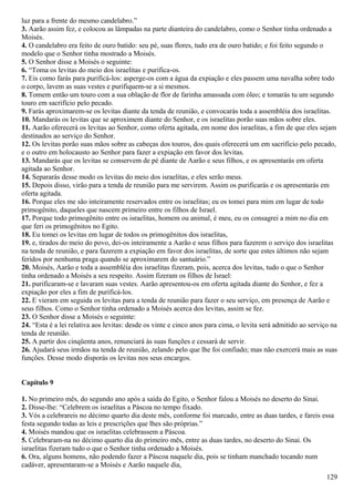 luz para a frente do mesmo candelabro.”
3. Aarão assim fez, e colocou as lâmpadas na parte dianteira do candelabro, como o Senhor tinha ordenado a
Moisés.
4. O candelabro era feito de ouro batido: seu pé, suas flores, tudo era de ouro batido; e foi feito segundo o
modelo que o Senhor tinha mostrado a Moisés.
5. O Senhor disse a Moisés o seguinte:
6. “Toma os levitas do meio dos israelitas e purifica-os.
7. Eis como farás para purificá-los: asperge-os com a água da expiação e eles passem uma navalha sobre todo
o corpo, lavem as suas vestes e purifiquem-se a si mesmos.
8. Tomem então um touro com a sua oblação de flor de farinha amassada com óleo; e tomarás tu um segundo
touro em sacrifício pelo pecado.
9. Farás aproximarem-se os levitas diante da tenda de reunião, e convocarás toda a assembléia dos israelitas.
10. Mandarás os levitas que se aproximem diante do Senhor, e os israelitas porão suas mãos sobre eles.
11. Aarão oferecerá os levitas ao Senhor, como oferta agitada, em nome dos israelitas, a fim de que eles sejam
destinados ao serviço do Senhor.
12. Os levitas porão suas mãos sobre as cabeças dos touros, dos quais oferecerá um em sacrifício pelo pecado,
e o outro em holocausto ao Senhor para fazer a expiação em favor dos levitas.
13. Mandarás que os levitas se conservem de pé diante de Aarão e seus filhos, e os apresentarás em oferta
agitada ao Senhor.
14. Separarás desse modo os levitas do meio dos israelitas, e eles serão meus.
15. Depois disso, virão para a tenda de reunião para me servirem. Assim os purificarás e os apresentarás em
oferta agitada.
16. Porque eles me são inteiramente reservados entre os israelitas; eu os tomei para mim em lugar de todo
primogênito, daqueles que nascem primeiro entre os filhos de Israel.
17. Porque todo primogênito entre os israelitas, homem ou animal, é meu, eu os consagrei a mim no dia em
que feri os primogênitos no Egito.
18. Eu tomei os levitas em lugar de todos os primogênitos dos israelitas,
19. e, tirados do meio do povo, dei-os inteiramente a Aarão e seus filhos para fazerem o serviço dos israelitas
na tenda de reunião, e para fazerem a expiação em favor dos israelitas, de sorte que estes últimos não sejam
feridos por nenhuma praga quando se aproximarem do santuário.”
20. Moisés, Aarão e toda a assembléia dos israelitas fizeram, pois, acerca dos levitas, tudo o que o Senhor
tinha ordenado a Moisés a seu respeito. Assim fizeram os filhos de Israel:
21. purificaram-se e lavaram suas vestes. Aarão apresentou-os em oferta agitada diante do Senhor, e fez a
expiação por eles a fim de purificá-los.
22. E vieram em seguida os levitas para a tenda de reunião para fazer o seu serviço, em presença de Aarão e
seus filhos. Como o Senhor tinha ordenado a Moisés acerca dos levitas, assim se fez.
23. O Senhor disse a Moisés o seguinte:
24. “Esta é a lei relativa aos levitas: desde os vinte e cinco anos para cima, o levita será admitido ao serviço na
tenda de reunião.
25. A partir dos cinqüenta anos, renunciará às suas funções e cessará de servir.
26. Ajudará seus irmãos na tenda de reunião, zelando pelo que lhe foi confiado; mas não exercerá mais as suas
funções. Desse modo disporás os levitas nos seus encargos.
Capítulo 9
1. No primeiro mês, do segundo ano após a saída do Egito, o Senhor falou a Moisés no deserto do Sinai.
2. Disse-lhe: “Celebrem os israelitas a Páscoa no tempo fixado.
3. Vós a celebrareis no décimo quarto dia deste mês, conforme foi marcado, entre as duas tardes, e fareis essa
festa segundo todas as leis e prescrições que lhes são próprias.”
4. Moisés mandou que os israelitas celebrassem a Páscoa.
5. Celebraram-na no décimo quarto dia do primeiro mês, entre as duas tardes, no deserto do Sinai. Os
israelitas fizeram tudo o que o Senhor tinha ordenado a Moisés.
6. Ora, alguns homens, não podendo fazer a Páscoa naquele dia, pois se tinham manchado tocando num
cadáver, apresentaram-se a Moisés e Aarão naquele dia,
129
 