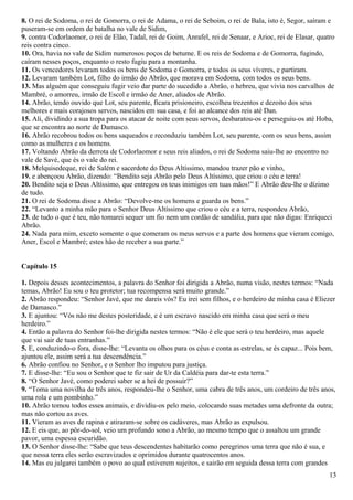 8. O rei de Sodoma, o rei de Gomorra, o rei de Adama, o rei de Seboim, o rei de Bala, isto é, Segor, saíram e
puseram-se em ordem de batalha no vale de Sidim,
9. contra Codorlaomor, o rei de Elão, Tadal, rei de Goim, Anrafel, rei de Senaar, e Arioc, rei de Elasar, quatro
reis contra cinco.
10. Ora, havia no vale de Sidim numerosos poços de betume. E os reis de Sodoma e de Gomorra, fugindo,
caíram nesses poços, enquanto o resto fugiu para a montanha.
11. Os vencedores levaram todos os bens de Sodoma e Gomorra, e todos os seus víveres, e partiram.
12. Levaram também Lot, filho do irmão do Abrão, que morava em Sodoma, com todos os seus bens.
13. Mas alguém que conseguiu fugir veio dar parte do sucedido a Abrão, o hebreu, que vivia nos carvalhos de
Mambré, o amorreu, irmão de Escol e irmão de Aner, aliados de Abrão.
14. Abrão, tendo ouvido que Lot, seu parente, ficara prisioneiro, escolheu trezentos e dezoito dos seus
melhores e mais corajosos servos, nascidos em sua casa, e foi ao alcance dos reis até Dan.
15. Ali, dividindo a sua tropa para os atacar de noite com seus servos, desbaratou-os e perseguiu-os até Hoba,
que se encontra ao norte de Damasco.
16. Abrão recobrou todos os bens saqueados e reconduziu também Lot, seu parente, com os seus bens, assim
como as mulheres e os homens.
17. Voltando Abrão da derrota de Codorlaomor e seus reis aliados, o rei de Sodoma saiu-lhe ao encontro no
vale de Savé, que és o vale do rei.
18. Melquisedeque, rei de Salém e sacerdote do Deus Altíssimo, mandou trazer pão e vinho,
19. e abençoou Abrão, dizendo: “Bendito seja Abrão pelo Deus Altíssimo, que criou o céu e terra!
20. Bendito seja o Deus Altíssimo, que entregou os teus inimigos em tuas mãos!” E Abrão deu-lhe o dízimo
de tudo.
21. O rei de Sodoma disse a Abrão: “Devolve-me os homens e guarda os bens.”
22. “Levanto a minha mão para o Senhor Deus Altíssimo que criou o céu e a terra, respondeu Abrão,
23. de tudo o que é teu, não tomarei sequer um fio nem um cordão de sandália, para que não digas: Enriqueci
Abrão.
24. Nada para mim, exceto somente o que comeram os meus servos e a parte dos homens que vieram comigo,
Aner, Escol e Mambré; estes hão de receber a sua parte.”
Capítulo 15
1. Depois desses acontecimentos, a palavra do Senhor foi dirigida a Abrão, numa visão, nestes termos: “Nada
temas, Abrão! Eu sou o teu protetor; tua recompensa será muito grande.”
2. Abrão respondeu: “Senhor Javé, que me dareis vós? Eu irei sem filhos, e o herdeiro de minha casa é Eliezer
de Damasco.”
3. E ajuntou: “Vós não me destes posteridade, e é um escravo nascido em minha casa que será o meu
herdeiro.”
4. Então a palavra do Senhor foi-lhe dirigida nestes termos: “Não é ele que será o teu herdeiro, mas aquele
que vai sair de tuas entranhas.”
5. E, conduzindo-o fora, disse-lhe: “Levanta os olhos para os céus e conta as estrelas, se és capaz... Pois bem,
ajuntou ele, assim será a tua descendência.”
6. Abrão confiou no Senhor, e o Senhor lho imputou para justiça.
7. E disse-lhe: “Eu sou o Senhor que te fiz sair de Ur da Caldéia para dar-te esta terra.”
8. “O Senhor Javé, como poderei saber se a hei de possuir?”
9. “Toma uma novilha de três anos, respondeu-lhe o Senhor, uma cabra de três anos, um cordeiro de três anos,
uma rola e um pombinho.”
10. Abrão tomou todos esses animais, e dividiu-os pelo meio, colocando suas metades uma defronte da outra;
mas não cortou as aves.
11. Vieram as aves de rapina e atiraram-se sobre os cadáveres, mas Abrão as expulsou.
12. E eis que, ao pôr-do-sol, veio um profundo sono a Abrão, ao mesmo tempo que o assaltou um grande
pavor, uma espessa escuridão.
13. O Senhor disse-lhe: “Sabe que teus descendentes habitarão como peregrinos uma terra que não é sua, e
que nessa terra eles serão escravizados e oprimidos durante quatrocentos anos.
14. Mas eu julgarei também o povo ao qual estiverem sujeitos, e sairão em seguida dessa terra com grandes
13
 