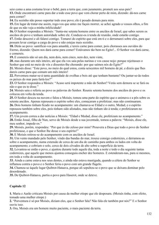 seio como a ama costuma levar o bebê, para a terra que, com juramento, prometi aos seus pais?
13. Onde encontrarei carne para dar a todo esse povo que vem chorar perto de mim, dizendo: dá-nos carne
para comer?
14. Eu sozinho não posso suportar todo esse povo; ele é pesado demais para mim.
15. Em lugar de tratar-me assim, rogo-vos que antes me façais morrer, se achei agrado a vossos olhos, a fim
de que eu não veja a minha infelicidade!
16. O Senhor respondeu a Moisés: “Junta-me setenta homens entre os anciãos de Israel, que sabes serem os
anciãos do povo e tenham autoridade sobre ele. Conduze-os à tenda de reunião, onde estarão contigo.
17. Então descerei e ali falarei contigo. Tomarei do espírito que está em ti e o derramarei sobre eles, para que
possam levar contigo a carga do povo e não estejas mais sozinho.
18. Dirás ao povo: santificai-vos para amanhã, e tereis carne para comer, pois chorasses aos ouvidos do
Eterno, dizendo: Quem nos dará carne para comer? Estávamos tão bem no Egito!... O Senhor vos dará carne,
e comereis.
19. E comereis não só um dia, nem dois, nem cinco, nem dez, nem vinte,
20. mas durante um mês inteiro, até que ela vos saia pelas narinas e vos cause nojo: porque rejeitasses o
Senhor que está no meio de vós e dissestes-lhe chorando: por que saímos nós do Egito?”
21. Moisés disse: “Este povo, no meio do qual estou, conta seiscentos mil homens de pé, e dizeis que lhes
dareis carne para que comam um mês inteiro!
22. Porventura matar-se-á tanta quantidade de ovelhas e bois até que tenham bastante? Ou juntar-se-ão todos
os peixes do mar para fartá-los?”
23. O Senhor respondeu a Moisés: “Acaso será impotente a mão do Senhor? Verás sem demora se se fará ou
não o que eu te disse.”
24. Moisés saiu e referiu ao povo as palavras do Senhor. Reuniu setenta homens dos anciãos do povo e os
colocou em volta da tenda.
25. O Senhor desceu na nuvem e falou a Moisés; tomou uma parte do espírito que o animava e a pôs sobre os
setenta anciãos. Apenas repousara o espírito sobre eles, começaram a profetizar; mas não continuaram.
26. Dois homens tinham ficado no acampamento: um chamava-se Eldad e o outro, Medad, e o espírito
repousou também sobre eles, pois tinham sido alistados, mas não tinham ido à tenda; e profetizaram no
acampamento.
27. Um jovem correu a dar notícias a Moisés: “Eldad e Medad, disse ele, profetizam no acampamento.”
28. Então Josué, filho de Nun, servo de Moisés desde a sua juventude, tomou a palavra: “Moisés, disse ele,
meu senhor, impede-os.”
29. Moisés, porém, respondeu: “Por que és tão zeloso por mim? Prouvera a Deus que todo o povo do Senhor
profetizasse, e que o Senhor lhe desse o seu espírito!”
30. E Moisés retirou-se do acampamento com os anciãos de Israel.
31. Um vento mandado pelo Senhor, vindo das bandas do mar, trouxe consigo codornizes, e derramou-as
sobre o acampamento, numa extensão de cerca de um dia de caminho para ambos os lados em volta do
acampamento; e cobriam o solo, cerca de dois côvados de alto sobre a superfície da terra.
32. Levantou-se então o povo, e ajuntou durante todo aquele dia, toda a noite e todo o dia seguinte tantas
codornizes, que aquele que menos ajuntou conseguiu encher dez homeres. E estenderam-nas, para si mesmos,
em toda a volta do acampamento.
33. Ainda a carne estava nos seus dentes, e ainda não estava mastigada, quando a cólera do Senhor se
inflamou contra o povo e o Senhor feriu o povo com um grande flagelo.
34. Chamou-se àquele lugar Quibrot-Hataava, porque ali sepultou-se o povo que se deixara dominar pelo
desordenado.
35. De Quibrot-Hataava, partiu o povo para Haserot, onde se deteve.
Capítulo 12
1. Maria e Aarão criticara Moisés por causa da mulher etíope que ele desposara. (Moisés tinha, com efeito,
tomado uma mulher etíope.)
2. “Porventura é só por Moisés, diziam eles, que o Senhor fala? Não fala ele também por nós?” E o Senhor
ouviu isso.
3. Ora, Moisés era um homem muito paciente, o mais paciente da terra.
132
 