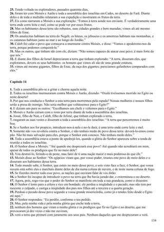 25. Tendo voltado os exploradores, passados quarenta dias,
26. foram ter com Moisés e Aarão e toda a assembléia dos israelitas em Cades, no deserto de Farã. Diante
deles e de toda a multidão relataram a sua expedição e mostraram os frutos da terra.
27. Eis como narraram a Moisés a sua exploração: “Fomos à terra aonde nos enviaste. É verdadeiramente uma
terra onde corre leite e mel, como se pode ver por esses frutos.
28. Mas os habitantes dessa terra são robustos, suas cidades grandes e bem muradas; vimos ali até mesmo
filhos de Enac.
29. Os amalecitas habitam na terra do Negeb; os hiteus, os jebuseus e os amorreus habitam nas montanhas, e
os cananeus habitam junto ao mar e ao longo do Jordão.”
30. Caleb fez calar o povo que começava a murmurar contra Moisés, e disse: “Vamos e apoderemo-nos da
terra, porque podemos conquistá-la.”
31. Mas os outros, que tinham ido com ele, diziam: “Não somos capazes de atacar esse povo; é mais forte do
que nós.”
32. E diante dos filhos de Israel depreciaram a terra que tinham explorado: “A terra, disseram eles, que
exploramos, devora os seus habitantes: os homens que vimos ali são de uma grande estatura;
33. vimos até mesmo gigantes, filhos de Enac, da raça dos gigantes; parecíamos gafanhotos comparados com
eles.”
Capítulo 14
1. Toda a assembléia pôs-se a gritar e chorou aquela noite.
2. Todos os israelitas murmuraram contra Moisés e Aarão, dizendo: “Oxalá tivéssemos morrido no Egito ou
neste deserto!
3. Por que nos conduziu o Senhor a esta terra para morrermos pela espada? Nossas mulheres e nossos filhos
serão a presa do inimigo. Não seria melhor que voltássemos para o Egito?”
4. E diziam uns para os outros: “Escolhamos um chefe e voltemos para o Egito.”
5. Moisés e Aarão caíram com o rosto por terra diante de toda a assembléia dos israelitas.
6. Josué, filho de Nun, e Caleb, filho de Jefoné, que tinham explorado a terra,
7. rasgaram as suas vestes e disseram a toda a assembléia dos israelitas: “A terra que percorremos é muito
boa.
8. Se o Senhor nos for propício, introduzir-nos-á nela e no-la dará; é uma terra onde corre leite e mel.
9. Somente não vos revolteis contra o Senhor, e não tenhais medo do povo dessa terra: devorá-lo-emos como
pão. Não há mais salvação para eles, porque o Senhor está conosco. Não tenhais medo deles.”
10. Toda a assembléia estava a ponto de apedrejá-los, quando a glória do Senhor apareceu sobre a tenda de
reunião a todos os israelitas.
11. O Senhor disse a Moisés: “Até quando me desprezará esse povo? Até quando não acreditará em mim,
apesar de todos os prodígios que fiz no meio dele?
12. Vou destruí-lo, ferindo-o de peste, mas farei de ti uma nação maior e mais poderosa do que ele.”
13. Moisés disse ao Senhor: “Os egípcios viram que, por vosso poder, tirastes este povo do meio deles e o
disseram aos habitantes dessa terra.
14. Todo mundo sabe, ó Senhor, que estais no meio desse povo, e sois visto face a face, ó Senhor, que vossa
nuvem está sobre eles e marchais diante deles de dia numa coluna de nuvem, e de noite numa coluna de fogo.
15. Se fizerdes morrer todo esse povo, as nações que ouviram falar de vós dirão:
16. o Senhor foi incapaz de introduzir o povo na terra que lhe havia jurado dar, e exterminou-o no deserto.
17. Agora, pois, rogo-vos que o poder do Senhor se manifeste em toda a sua grandeza, como o dissestes:
18. O Senhor é lento para a cólera e rico em bondade; ele perdoa a iniqüidade e o pecado, mas não tem por
inocente o culpado, e castiga a iniqüidade dos pais nos filhos até a terceira e a quarta geração.
19. Perdoai o pecado desse povo segundo a vossa grande misericórdia, como já o tendes feito desde o Egito
até aqui.”
20. O Senhor respondeu: “Eu perdôo, conforme o teu pedido.
21. Mas, pela minha vida e pela minha glória que enche toda a terra,
22. nenhum dos homens que viram a minha glória e os prodígios que fiz no Egito e no deserto, que me
provocaram já dez vezes e não me ouviram,
23. verá a terra que prometi com juramento aos seus pais. Nenhum daqueles que me desprezaram a verá.
134
 