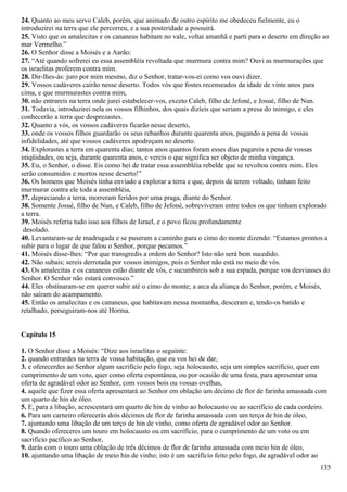 24. Quanto ao meu servo Caleb, porém, que animado de outro espírito me obedeceu fielmente, eu o
introduzirei na terra que ele percorreu, e a sua posteridade a possuirá.
25. Visto que os amalecitas e os cananeus habitam no vale, voltai amanhã e parti para o deserto em direção ao
mar Vermelho.”
26. O Senhor disse a Moisés e a Aarão:
27. “Até quando sofrerei eu essa assembléia revoltada que murmura contra mim? Ouvi as murmurações que
os israelitas proferem contra mim.
28. Dir-lhes-ás: juro por mim mesmo, diz o Senhor, tratar-vos-ei como vos ouvi dizer.
29. Vossos cadáveres cairão nesse deserto. Todos vós que fostes recenseados da idade de vinte anos para
cima, e que murmurastes contra mim,
30. não entrareis na terra onde jurei estabelecer-vos, exceto Caleb, filho de Jefoné, e Josué, filho de Nun.
31. Todavia, introduzirei nela os vossos filhinhos, dos quais dizíeis que seriam a presa do inimigo, e eles
conhecerão a terra que desprezastes.
32. Quanto a vós, os vossos cadáveres ficarão nesse deserto,
33. onde os vossos filhos guardarão os seus rebanhos durante quarenta anos, pagando a pena de vossas
infidelidades, até que vossos cadáveres apodreçam no deserto.
34. Explorastes a terra em quarenta dias; tantos anos quantos foram esses dias pagareis a pena de vossas
iniqüidades, ou seja, durante quarenta anos, e vereis o que significa ser objeto de minha vingança.
35. Eu, o Senhor, o disse. Eis como hei de tratar essa assembléia rebelde que se revoltou contra mim. Eles
serão consumidos e mortos nesse deserto!”
36. Os homens que Moisés tinha enviado a explorar a terra e que, depois de terem voltado, tinham feito
murmurar contra ele toda a assembléia,
37. depreciando a terra, morreram feridos por uma praga, diante do Senhor.
38. Somente Josué, filho de Nun, e Caleb, filho de Jefoné, sobreviveram entre todos os que tinham explorado
a terra.
39. Moisés referiu tudo isso aos filhos de Israel, e o povo ficou profundamente
desolado.
40. Levantaram-se de madrugada e se puseram a caminho para o cimo do monte dizendo: “Estamos prontos a
subir para o lugar de que falou o Senhor, porque pecamos.”
41. Moisés disse-lhes: “Por que transgredis a ordem do Senhor? Isto não será bem sucedido.
42. Não subais; sereis derrotada por vossos inimigos, pois o Senhor não está no meio de vós.
43. Os amalecitas e os cananeus estão diante de vós, e sucumbireis sob a sua espada, porque vos desviasses do
Senhor. O Senhor não estará convosco.”
44. Eles obstinaram-se em querer subir até o cimo do monte; a arca da aliança do Senhor, porém, e Moisés,
não saíram do acampamento.
45. Então os amalecitas e os cananeus, que habitavam nessa montanha, desceram e, tendo-os batido e
retalhado, perseguiram-nos até Horma.
Capítulo 15
1. O Senhor disse a Moisés: “Dize aos israelitas o seguinte:
2. quando entrardes na terra de vossa habitação, que eu vos hei de dar,
3. e oferecerdes ao Senhor algum sacrifício pelo fogo, seja holocausto, seja um simples sacrifício, quer em
cumprimento de um voto, quer como oferta espontânea, ou por ocasião de uma festa, para apresentar uma
oferta de agradável odor ao Senhor, com vossos bois ou vossas ovelhas,
4. aquele que fizer essa oferta apresentará ao Senhor em oblação um décimo de flor de farinha amassada com
um quarto de hin de óleo.
5. E, para a libação, acrescentará um quarto de hin de vinho ao holocausto ou ao sacrifício de cada cordeiro.
6. Para um carneiro oferecerás dois décimos de flor de farinha amassada com um terço de hin de óleo,
7. ajuntando uma libação de um terço de hin de vinho, como oferta de agradável odor ao Senhor.
8. Quando ofereceres um touro em holocausto ou em sacrifício, para o cumprimento de um voto ou em
sacrifício pacífico ao Senhor,
9. darás com o touro uma oblação de três décimos de flor de farinha amassada com meio hin de óleo,
10. ajuntando uma libação de meio hin de vinho; isto é um sacrifício feito pelo fogo, de agradável odor ao
135
 