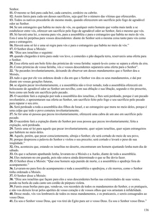 Senhor.
11. O mesmo se fará para cada boi, cada carneiro, cordeiro ou cabrito.
12. Assim fareis para cada um desses sacrifícios, seja qual for o número das vítimas que oferecerdes.
13. Todos os nativos procederão do mesmo modo, quando oferecerem um sacrifício pelo fogo de agradável
odor ao Senhor.
14. Se um estrangeiro que habita no meio de vós, ou qualquer outro homem que venha mais tarde a se
estabelecer entre vós, oferecer um sacrifício pelo fogo de agradável odor ao Senhor, fará o mesmo que vós.
15. Só haverá uma lei, a mesma para vós, para a assembléia e para o estrangeiro que habita no meio de vós.
Esta é uma lei perpétua para vossos descendentes: diante do Senhor será a mesma coisa tanto para vós como
para o estrangeiro.
16. Haverá uma só lei e uma só regra para vós e para o estrangeiro que habita no meio de vós.”
17. O Senhor disse a Moisés:
18. “Dize aos israelitas o seguinte:
19. quando chegardes à terra para onde vos levo, e comerdes o pão daquela terra, reservareis uma oferta para
o Senhor.
20. Essa oferta será um bolo feito das primícias de vossa farinha: separá-la-eis como se separa a oferta da eira.
21. Como primícias de vossa farinha, vós e vossos descendentes separareis uma oferta para o Senhor”.
22. “Se pecardes involuntariamente, deixando de observar um desses mandamentos que o Senhor deu a
Moisés,
23. tudo o que por ele vos ordenou desde o dia em que o Senhor vos deu os seus mandamentos, e daí por
diante em vossas gerações futuras,
24. se alguém pecar involuntariamente, e a assembléia não o tiver notado, toda a assembléia oferecerá em
holocausto de agradável odor ao Senhor um novilho, com sua oblação e sua libação, segundo o rito prescrito,
bem como um bode em sacrifício pelo pecado.
25. O sacerdote fará a expiação por toda a assembléia dos israelitas, e lhes será perdoado, porque é um pecado
involuntário, e apresentaram sua oferta ao Senhor, um sacrifício feito pelo fogo e seu sacrifício pelo pecado
para reparar o seu erro.
26. Será perdoado a toda a assembléia dos filhos de Israel, e ao estrangeiro que mora no meio deles, porque é
uma culpa que todo o povo cometeu involuntariamente.
27. Se for uma só pessoa que pecou involuntariamente, oferecerá uma cabra de um ano em sacrifício pelo
pecado.
28. O sacerdote fará a expiação diante do Senhor por essa pessoa que pecou involuntariamente; feita a
expiação, será perdoada.
29. Tereis uma só lei para aquele que pecar involuntariamente, quer sejam israelitas, quer sejam estrangeiros
que habitem no meio deles.
30. Aquele, porém, que pecar conscientemente, ultraja o Senhor; ele será cortado do meio de seu povo,
31. porque desprezou a palavra do Senhor e violou o seu preceito; será cortado e levará o peso de sua
iniqüidade.”
32. Ora, aconteceu que, estando os israelitas no deserto, encontraram um homem ajuntando lenha num dia de
sábado.
33. Os que o acharam apanhando lenha, levaram-no a Moisés e a Aarão, diante de toda a assembléia.
34. Eles meteram-no em guarda, pois não estava ainda determinado o que se lhe devia fazer.
35. O Senhor disse a Moisés: “Que esse homem seja punido de morte, e a assembléia o apedreje fora do
acampamento.”
36. Levaram-no para fora do acampamento e toda a assembléia o apedrejou, e ele morreu, como o Senhor
tinha ordenado a Moisés.
37. O Senhor disse a Moisés:
38. “Dize aos israelitas que façam para eles e seus descendentes borlas nas extremidades de suas vestes,
pondo na borla de cada canto um cordão de púrpura violeta.
39. Fareis essas borlas para que, vendo-as, vos recordeis de todos os mandamentos do Senhor, e os pratiqueis,
e não vos deixeis levar pelos apetites de vosso coração e de vossos olhos que vos arrastam à infidelidade.
40. Desse modo, vós vos lembrareis de todos os meus mandamentos, e os praticareis, e sereis consagrados ao
vosso Deus.
41. Eu sou o Senhor vosso Deus, que vos tirei do Egito para ser o vosso Deus. Eu sou o Senhor vosso Deus.”
136
 