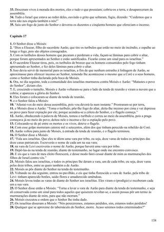 33. Desceram vivos à morada dos mortos, eles e tudo o que possuíam; cobriu-os a terra, e desapareceram da
assembléia.
34. Todo o Israel que estava ao redor deles, ouvindo o grito que soltaram, fugiu, dizendo: “Cuidemos que a
terra não nos engula também a nós!”
35. Saiu um fogo de junto do Senhor e devorou os duzentos e cinqüenta homens que ofereciam o incenso.
Capítulo 17
1. O Senhor disse a Moisés:
2. “Dize a Eleazar, filho do sacerdote Aarão, que tire os turíbulos que estão no meio do incêndio, e espalhe ao
longe o fogo, pois são objetos consagrados.
3. Com os turíbulos desses homens que pecaram e perderam a vida, façam-se lâminas para cobrir o altar,
porque foram apresentados ao Senhor e estão santificados. Ficarão como um sinal para os israelitas.”
4. O sacerdote Eleazar tirou, pois, os turíbulos de bronze que os homens consumidos pelo fogo tinham
apresentado ao Senhor, e fez deles lâminas para cobrir o altar.
5. Isso devia servir de memorial para os israelitas, a fim de que nenhum estranho à linhagem de Aarão, se
aproximasse para oferecer incenso ao Senhor, temendo lhe acontecesse o mesmo que a Coré e a seus homens,
como o Senhor tinha declarado pela boca de Moisés.
6. Ora, no dia seguinte, toda a comunidade dos israelitas murmurou contra Moisés e Aarão: “Matastes o povo
do Senhor”, diziam eles.
7. E, crescendo o tumulto, Moisés e Aarão voltaram-se para o lado da tenda de reunião e viram a nuvem que a
cobria; e apareceu a glória do Senhor.
8. Eles foram e colocaram-se diante da tenda de reunião,
9. e o Senhor falou a Moisés:
10. “Afastai-vos do meio dessa assembléia, pois vou devorá-la num instante.” Prostraram-se por terra,
11. e Moisés disse a Aarão: “Toma o turíbulo, põe-lhe fogo do altar, deita-lhe incenso por cima e vai depressa
ao povo para fazer expiação por ele; porque acendeu-se a cólera do Senhor, e o flagelo começa.”
12. Aarão, obedecendo à palavra de Moisés, tomou o turíbulo e correu ao meio da assembléia, pois a praga
começava já no meio do povo; deitou nele o incenso e fez a expiação pelo povo.
13. Colocando-se de pé entre os mortos e os vivos, deteve o flagelo.
14. Com esse golpe morreram catorze mil e setecentos, além dos que tinham perecido na rebelião de Coré.
15. Aarão voltou para junto de Moisés, à entrada da tenda de reunião, e o flagelo terminou.
16. O Senhor disse a Moisés:
17. “Fala aos israelitas. Que eles te dêem uma vara por tribo, ou seja, doze varas de todos os príncipes das
doze casas patriarcais. Escreverás o nome de cada um na sua vara;
18. na vara de Levi escreverás o nome de Aarão, porque haverá uma vara por tribo.
19. Depô-las-ás na tenda de reunião, diante do testemunho, no lugar onde me encontro convosco.
20. E eis que a vara de meu eleito florescerá, e desse modo farei cessar diante de mim as murmurações dos
filhos de Israel contra vós.”
21. Moisés falou aos israelitas, e todos os príncipes lhe deram a vara, um de cada tribo, ou seja, doze varas
pelas doze tribos, entre as quais também a de Aarão.
22. Moisés as pôs diante do Senhor na tenda do testemunho.
23. Voltando no dia seguinte, entrou no pavilhão, e eis que tinha florescido a vara de Aarão, pela tribo de
Levi: tinham aparecido botões, saído flores e amadurecido amêndoas.
24. Moisés levou todas as varas de diante do Senhor aos israelitas. Eles viram o (prodígio) e receberam cada
um a sua vara.
25. O Senhor disse então a Moisés: “Torna a levar a vara de Aarão para diante da tenda do testemunho, e seja
ali conservada como um sinal para todos aqueles que quiserem revoltar-se, e assim possas pôr um termo às
murmurações diante de mim, para que não morram.”
26. Moisés executou a ordem que o Senhor lhe tinha dado.
27. Os israelitas disseram a Moisés: “Nós pereceremos, estamos perdidos, sim, estamos todos perdidos!
28. Qualquer que se aproxime do tabernáculo do Senhor, morre. Acaso seremos todos exterminados?”
138
 