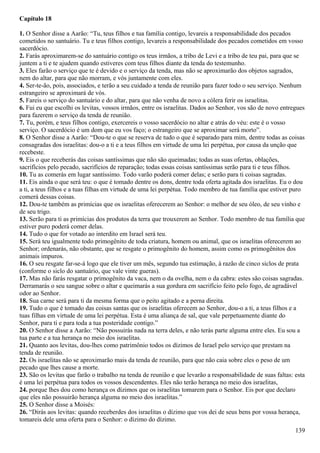 Capítulo 18
1. O Senhor disse a Aarão: “Tu, teus filhos e tua família contigo, levareis a responsabilidade dos pecados
cometidos no santuário. Tu e teus filhos contigo, levareis a responsabilidade dos pecados cometidos em vosso
sacerdócio.
2. Farás aproximarem-se do santuário contigo os teus irmãos, a tribo de Levi e a tribo de teu pai, para que se
juntem a ti e te ajudem quando estiveres com teus filhos diante da tenda do testemunho.
3. Eles farão o serviço que te é devido e o serviço da tenda, mas não se aproximarão dos objetos sagrados,
nem do altar, para que não morram, e vós juntamente com eles.
4. Ser-te-ão, pois, associados, e terão a seu cuidado a tenda de reunião para fazer todo o seu serviço. Nenhum
estrangeiro se aproximará de vós.
5. Fareis o serviço do santuário e do altar, para que não venha de novo a cólera ferir os israelitas.
6. Fui eu que escolhi os levitas, vossos irmãos, entre os israelitas. Dados ao Senhor, vos são de novo entregues
para fazerem o serviço da tenda de reunião.
7. Tu, porém, e teus filhos contigo, exercereis o vosso sacerdócio no altar e atrás do véu: este é o vosso
serviço. O sacerdócio é um dom que eu vos faço; o estrangeiro que se aproximar será morto”.
8. O Senhor disse a Aarão: “Dou-te o que se reserva de tudo o que é separado para mim, dentre todas as coisas
consagradas dos israelitas: dou-o a ti e a teus filhos em virtude de uma lei perpétua, por causa da unção que
recebeste.
9. Eis o que receberás das coisas santíssimas que não são queimadas; todas as suas ofertas, oblações,
sacrifícios pelo pecado, sacrifícios de reparação; todas essas coisas santíssimas serão para ti e teus filhos.
10. Tu as comerás em lugar santíssimo. Todo varão poderá comer delas; e serão para ti coisas sagradas.
11. Eis ainda o que será teu: o que é tomado dentre os dons, dentre toda oferta agitada dos israelitas. Eu o dou
a ti, a teus filhos e a tuas filhas em virtude de uma lei perpétua. Todo membro de tua família que estiver puro
comerá dessas coisas.
12. Dou-te também as primícias que os israelitas oferecerem ao Senhor: o melhor de seu óleo, de seu vinho e
de seu trigo.
13. Serão para ti as primícias dos produtos da terra que trouxerem ao Senhor. Todo membro de tua família que
estiver puro poderá comer delas.
14. Tudo o que for votado ao interdito em Israel será teu.
15. Será teu igualmente todo primogênito de toda criatura, homem ou animal, que os israelitas oferecerem ao
Senhor; ordenarás, não obstante, que se resgate o primogênito do homem, assim como os primogênitos dos
animais impuros.
16. O seu resgate far-se-á logo que ele tiver um mês, segundo tua estimação, à razão de cinco siclos de prata
(conforme o siclo do santuário, que vale vinte gueras).
17. Mas não farás resgatar o primogênito da vaca, nem o da ovelha, nem o da cabra: estes são coisas sagradas.
Derramarás o seu sangue sobre o altar e queimarás a sua gordura em sacrifício feito pelo fogo, de agradável
odor ao Senhor.
18. Sua carne será para ti da mesma forma que o peito agitado e a perna direita.
19. Tudo o que é tomado das coisas santas que os israelitas oferecem ao Senhor, dou-o a ti, a teus filhos e a
tuas filhas em virtude de uma lei perpétua. Esta é uma aliança de sal, que vale perpetuamente diante do
Senhor, para ti e para toda a tua posteridade contigo.”
20. O Senhor disse a Aarão: “Não possuirás nada na terra deles, e não terás parte alguma entre eles. Eu sou a
tua parte e a tua herança no meio dos israelitas.
21. Quanto aos levitas, dou-lhes como patrimônio todos os dízimos de Israel pelo serviço que prestam na
tenda de reunião.
22. Os israelitas não se aproximarão mais da tenda de reunião, para que não caia sobre eles o peso de um
pecado que lhes cause a morte.
23. São os levitas que farão o trabalho na tenda de reunião e que levarão a responsabilidade de suas faltas: esta
é uma lei perpétua para todos os vossos descendentes. Eles não terão herança no meio dos israelitas,
24. porque lhes dou como herança os dízimos que os israelitas tomarem para o Senhor. Eis por que declaro
que eles não possuirão herança alguma no meio dos israelitas.”
25. O Senhor disse a Moisés:
26. “Dirás aos levitas: quando receberdes dos israelitas o dízimo que vos dei de seus bens por vossa herança,
tomareis dele uma oferta para o Senhor: o dízimo do dízimo.
139
 
