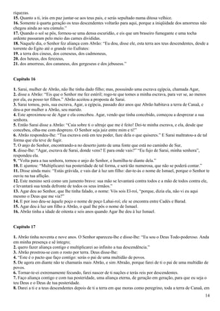riquezas.
15. Quanto a ti, irás em paz juntar-se aos teus pais, e serás sepultado numa ditosa velhice.
16. Somente à quarta geração os teus descendentes voltarão para aqui, porque a iniqüidade dos amorreus não
chegou ainda ao seu cúmulo.”
17. Quando o sol se pôs, formou-se uma densa escuridão, e eis que um braseiro fumegante e uma tocha
ardente passaram pelo meio das carnes divididas.
18. Naquele dia, o Senhor fez aliança com Abrão: “Eu dou, disse ele, esta terra aos teus descendentes, desde a
torrente do Egito até o grande rio Eufrates:
19. a terra dos cineus, dos ceneseus, dos cadmoneus,
20. dos heteus, dos ferezeus,
21. dos amorreus, dos cananeus, dos gergeseus e dos jebuseus.”
Capítulo 16
1. Sarai, mulher de Abrão, não lhe tinha dado filho; mas, possuindo uma escrava egípcia, chamada Agar,
2. disse a Abrão: “Eis que o Senhor me fez estéril; rogo-te que tomes a minha escrava, para ver se, ao menos
por ela, eu posso ter filhos.” Abrão aceitou a proposta de Sarai.
3. Sarai tomou, pois, sua escrava, Agar, a egípcia, passado dez anos que Abrão habitava a terra de Canaã, e
deu-a por mulher a Abrão, seu marido.
4. Este aproximou-se de Agar e ela concebeu. Agar, vendo que tinha concebido, começou a desprezar a sua
senhora.
5. Então Sarai disse a Abrão: “Caia sobre ti o ultraje que me é feito! Dei-te minha escrava, e ela, desde que
concebeu, olha-me com desprezo. O Senhor seja juiz entre mim e ti!”
6. Abrão respondeu-lhe: “Tua escrava está em teu poder, faze dela o que quiseres.” E Sarai maltratou-a de tal
forma que ela teve de fugir.
7. O anjo do Senhor, encontrando-a no deserto junto de uma fonte que está no caminho de Sur,
8. disse-lhe: “Agar, escrava de Sarai, donde vens? E para onde vais?” “Eu fujo de Sarai, minha senhora”,
respondeu ela.
9. “Volta para a tua senhora, tornou o anjo do Senhor, e humilha-te diante dela.”
10. E ajuntou: “Multiplicarei tua posteridade de tal forma, e será tão numerosa, que não se poderá contar.”
11. Disse ainda mais: “Estás grávida, e vais dar à luz um filho: dar-te-ás o nome de Ismael, porque o Senhor te
ouviu na tua aflição.
12. Este menino será como um jumento bravo: sua mão se levantará contra todos e a mão de todos contra ele,
e levantará sua tenda defronte de todos os seus irmãos.”
13. Agar deu ao Senhor, que lhe tinha falado, o nome: Vós sois El-roí, “porque, dizia ela, não vi eu aqui
mesmo o Deus que me via?”
14. E por isso deu-se àquele poço o nome de poço Lahai-roí; ele se encontra entre Cadés e Barad.
15. Agar deu à luz um filho a Abrão, o qual lhe pôs o nome de Ismael.
16. Abrão tinha a idade de oitenta e seis anos quando Agar lhe deu à luz Ismael.
Capítulo 17
1. Abrão tinha noventa e nove anos. O Senhor apareceu-lhe e disse-lhe: “Eu sou o Deus Todo-poderoso. Anda
em minha presença e sê íntegro;
2. quero fazer aliança contigo e multiplicarei ao infinito a tua descendência.”
3. Abrão prostrou-se com o rosto por terra. Deus disse-lhe:
4. “Este é o pacto que faço contigo: serás o pai de uma multidão de povos.
5. De agora em diante não te chamarás mais Abrão, e sim Abraão, porque farei de ti o pai de uma multidão de
povos.
6. Tornar-te-ei extremamente fecundo, farei nascer de ti nações e terás reis por descendentes.
7. Faço aliança contigo e com tua posteridade, uma aliança eterna, de geração em geração, para que eu seja o
teu Deus e o Deus de tua posteridade.
8. Darei a ti e a teus descendentes depois de ti a terra em que moras como peregrino, toda a terra de Canaã, em
14
 