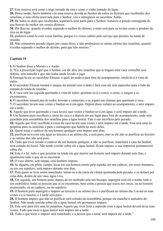 27. Esta reserva será como o trigo tomado da eira e como o vinho tomado do lagar.
28. Desse modo, fareis também vós uma reserva devida ao Senhor de todos os dízimos que receberdes dos
israelitas, e esta oferta reservada para o Senhor, vós a entregareis ao sacerdote Aarão.
29. De todos os dons que receberdes, separareis uma parte para o Senhor: tomareis a porção consagrada do
que houver de melhor em vossos dízimos.
30. Dir-lhes-ás: quando tiverdes separado o melhor do dízimo, o resto será para os levitas como o produto da
eira ou do lagar:
31. podereis comê-lo com vossa família, porque é o vosso salário pelo serviço que prestais na tenda de
reunião.
32. Não cometereis pecado algum por causa disso, e não profanareis as santas ofertas dos israelitas, quando
tiverdes separado o melhor do dízimo, para que não morrais.”
Capítulo 19
1. O Senhor disse a Moisés e a Aarão:
2. “Eis a prescrição legal que o Senhor vos dá: dize aos israelitas que te tragam uma vaca vermelha sem
defeito, sem mancha e que não tenha ainda levado o jugo.
3. Entregá-la-eis ao sacerdote Eleazar, o qual, levando-a para fora do acampamento, imolá-la-á à vista de
todos.
4. O sacerdote Eleazar tomará o sangue do animal com o dedo e fará com ele sete aspersões para o lado da
entrada da tenda de reunião.
5. A vaca será em seguida queimada à vista de todos: queimar-se-á o couro, a carne, o sangue e os
excrementos.
6. O sacerdote tomará pau de cedro, hissopo e carmesim, e os jogará nas chamas que queimam a vaca.
7. O sacerdote lavará suas vestes e banhar-se-á em água. Depois disso voltará ao acampamento, e será impuro
até a tarde.
8. Aquele que tiver queimado a vaca lavará suas vestes e banhar-se-á em água, e será impuro até a tarde.
9. Um homem puro recolherá a cinza da vaca e a deporá em um lugar puro fora do acampamento, onde será
guardada pela assembléia dos israelitas para a água lustral. Este é um sacrifício pelo pecado.
10. Aquele que tiver recolhido a cinza da vaca lavará suas vestes e será impuro até a tarde. Esta será uma lei
perpétua para os israelitas e para o estrangeiro que habita no meio deles.
11. Quem tocar o cadáver de um homem qualquer será impuro sete dias;
12. purificar-se-á com esta água ao terceiro e ao sétimo dia, e será puro; mas se ele não se purificar ao terceiro
e ao sétimo dia, não será puro.
13. Todo que tiver tocado o cadáver de um homem qualquer, e não se purificar, manchará a casa do Senhor;
será cortado de Israel. Não tendo corrido sobre ele a água lustral, ficará impuro, e sua impureza permanecerá
sobre ele.
14. Esta é a lei: tudo o que penetrar na tenda em que morrer um homem será impuro durante sete dias, e
igualmente tudo o que ali se encontrar.
15. O vaso aberto, sem tampa, será também impuro.
16. Se alguém, em pleno campo, tocar em um homem morto pela espada, em um cadáver, em ossos humanos,
ou em um sepulcro, será impuro durante sete dias.
17. Para quem se tiver assim manchado, tomar-se-á da cinza da vítima queimada pelo pecado, e se deitará por
cima dela, dentro de um vaso, água viva.
18. Em seguida, um homem puro, depois de ter molhado nela um hissopo, aspergirá com ele a tenda, todo o
seu mobiliário, todas as pessoas que aí se encontram, bem como a pessoa que tocou nos ossos, ou no homem
assassinado, ou no cadáver, ou no sepulcro.
19. O homem puro aspergirá o impuro ao terceiro e ao sétimo dia e o purificará no sétimo dia. Lavará as suas
vestes e a si mesmo, e à tarde será puro.
20. O homem impuro que não se purificar será cortado da assembléia, porque ele mancha o santuário do
Senhor. Não tendo corrido sobre ele a água lustral, ele permanece impuro.
21. Esta será para eles uma lei perpétua. Aquele que tiver feito a aspersão com a água lustral deverá lavar suas
vestes. Todo que tocar a água lustral será impuro até a tarde.
22. Tudo o que tocar o impuro será manchado, e a pessoa que o tocar será impura até a tarde.”
140
 