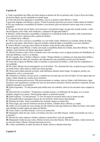 Capítulo 20
1. Toda a assembléia dos filhos de Israel chegou ao deserto de Sin no primeiro mês. O povo ficou em Cades;
ali morreu Maria, que foi sepultada no mesmo lugar.
2. Como não houvesse água para a assembléia, o povo se ajuntou contra Moisés e Aarão,
3. procurou disputar com Moisés e gritou: “Oxalá tivéssemos perecido com nossos irmãos diante do Senhor!
4. Por que conduziste a assembléia do Senhor a este deserto, para nos deixares morrer aqui com os nossos
rebanhos?
5. Por que nos fizeste sair do Egito e nos trouxeste a este péssimo lugar, em que não se pode semear, e onde
não há figueira, nem vinha, nem romãzeira, e tampouco há água para beber?”
6. Moisés e Aarão deixaram a assembléia e dirigiram-se à entrada da tenda de reunião, onde se prostraram
com a face por terra. Apareceu-lhes a glória do Senhor,
7. e o Senhor disse a Moisés:
8. “Toma a tua vara e convoca a assembléia, tu e teu irmão Aarão. Ordenareis ao rochedo, diante de todos,
que dê as suas águas; farás brotar a água do rochedo e darás de beber à assembléia e aos seus rebanhos.”
9. Tomou Moisés a vara que estava diante do Senhor, como ele lhe tinha ordenado.
10. Em seguida, tendo Moisés e Aarão convocado a assembléia diante do rochedo, disse-lhes Moisés: “Ouvi,
rebeldes: acaso faremos nós brotar água deste rochedo?”
11. Moisés levantou a mão e feriu o rochedo com a sua vara duas vezes; as águas jorraram em abundância, de
sorte que beberam, o povo e os animais.
12. Em seguida, disse o Senhor a Moisés e Aarão: “Porque faltastes à confiança em mim para fazer brilhar a
minha santidade aos olhos dos israelitas, não introduzireis esta assembléia na terra que lhe destino.”
13. Estas são as águas de Meribá, onde os israelitas se queixaram do Senhor, e onde este fez resplandecer a
sua santidade.
14. De Cades, Moisés enviou mensageiros ao rei de Edom: “Eis, disseram-lhe eles, as palavras que te dirige o
teu irmão Israel: sabes todos os males que temos passado.
15. Nossos pais tinham descido ao Egito, onde habitamos durante muito tempo. Os egípcios, porém, nos
maltrataram, a nós e a nossos pais.
16. Clamamos ao Senhor, ele nos ouviu, e mandou-nos um anjo que nos tirou do Egito. Eis-nos agora aqui em
Cades, cidade situada nos confins de teu território.
17. Deixa-nos passar pela tua terra. Não atravessaremos os campos, nem as vinhas e não beberemos a água
dos poços; mas seguiremos a estrada real sem nos desviarmos nem para a direita nem para a esquerda, até que
tenhamos passado o teu território.”
18. Edom respondeu: “Tu não passarás pela minha terra; do contrário, sairei ao teu encontro com a espada na
mão.”
19. Disseram-lhe os israelitas: “Tomaremos a estrada comum, e se bebermos de tua água, eu e os meus
rebanhos, pagar-te-ei o preço. Não há perigo algum; só queremos passar.”
20. Edom replicou: “Tu não passarás.” E veio em massa ao encontro deles com as armas na mão.
21. Recusando Edom a passagem através do seu território, Israel tomou outra direção.
22. Partiram de Cades. Toda a assembléia dos israelitas chegou ao monte Hor.
23. Nesse lugar, que está nas fronteiras da terra de Edom, o Senhor disse a Moisés e a Aarão:
24. Aarão vai ser reunido aos seus, porque ele não entrará na terra que destino aos filhos de Israel, visto terdes
sido rebeldes à minha ordem nas águas de Meribá.
25. Toma Aarão e seu filho Eleazar, e leva-os ao monte Hor.
26. Despojarás Aarão de suas vestes e revestirás com elas o seu filho Eleazar. Aarão será reunido aos seus, e
aí morrerá.”
27. Moisés fez como ordenou o Senhor: subiram o monte Hor à vista da assembléia.
28. Despojando Aarão de suas vestes, Moisés revestiu com elas Eleazar, filho do sacerdote. Aarão morreu ali,
no cimo do monte. Moisés e Eleazar desceram de novo,
29. e toda a assembléia, ao saber da morte de Aarão, chorou-o durante trinta dias.
Capítulo 21
141
 