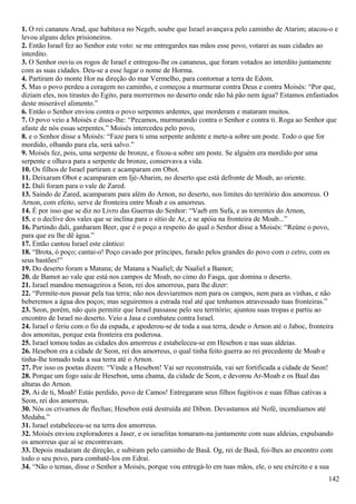 1. O rei cananeu Arad, que habitava no Negeb, soube que Israel avançava pelo caminho de Atarim; atacou-o e
levou alguns deles prisioneiros.
2. Então Israel fez ao Senhor este voto: se me entregardes nas mãos esse povo, votarei as suas cidades ao
interdito.
3. O Senhor ouviu os rogos de Israel e entregou-lhe os cananeus, que foram votados ao interdito juntamente
com as suas cidades. Deu-se a esse lugar o nome de Horma.
4. Partiram do monte Hor na direção do mar Vermelho, para contornar a terra de Edom.
5. Mas o povo perdeu a coragem no caminho, e começou a murmurar contra Deus e contra Moisés: “Por que,
diziam eles, nos tirastes do Egito, para morrermos no deserto onde não há pão nem água? Estamos enfastiados
deste miserável alimento.”
6. Então o Senhor enviou contra o povo serpentes ardentes, que morderam e mataram muitos.
7. O povo veio a Moisés e disse-lhe: “Pecamos, murmurando contra o Senhor e contra ti. Roga ao Senhor que
afaste de nós essas serpentes.” Moisés intercedeu pelo povo,
8. e o Senhor disse a Moisés: “Faze para ti uma serpente ardente e mete-a sobre um poste. Todo o que for
mordido, olhando para ela, será salvo.”
9. Moisés fez, pois, uma serpente de bronze, e fixou-a sobre um poste. Se alguém era mordido por uma
serpente e olhava para a serpente de bronze, conservava a vida.
10. Os filhos de Israel partiram e acamparam em Obot.
11. Deixaram Obot e acamparam em Ijé-Abarim, no deserto que está defronte de Moab, ao oriente.
12. Dali foram para o vale de Zared.
13. Saindo de Zared, acamparam para além do Arnon, no deserto, nos limites do território dos amorreus. O
Arnon, com efeito, serve de fronteira entre Moab e os amorreus.
14. É por isso que se diz no Livro das Guerras do Senhor: “Vaeb em Sufa, e as torrentes do Arnon,
15. e o declive dos vales que se inclina para o sítio de Ar, e se apóia na fronteira de Moab...”
16. Partindo dali, ganharam Beer, que é o poço a respeito do qual o Senhor disse a Moisés: “Reúne o povo,
para que eu lhe dê água.”
17. Então cantou Israel este cântico:
18. “Brota, ó poço; cantai-o! Poço cavado por príncipes, furado pelos grandes do povo com o cetro, com os
seus bastões!”
19. Do deserto foram a Matana; de Matana a Naaliel; de Naaliel a Bamot;
20. de Bamot ao vale que está nos campos de Moab, no cimo do Fasga, que domina o deserto.
21. Israel mandou mensageiros a Seon, rei dos amorreus, para lhe dizer:
22. “Permite-nos passar pela tua terra; não nos desviaremos nem para os campos, nem para as vinhas, e não
beberemos a água dos poços; mas seguiremos a estrada real até que tenhamos atravessado tuas fronteiras.”
23. Seon, porém, não quis permitir que Israel passasse pelo seu território; ajuntou suas tropas e partiu ao
encontro de Israel no deserto. Veio a Jasa e combateu contra Israel.
24. Israel o feriu com o fio da espada, e apoderou-se de toda a sua terra, desde o Arnon até o Jaboc, fronteira
dos amonitas, porque esta fronteira era poderosa.
25. Israel tomou todas as cidades dos amorreus e estabeleceu-se em Hesebon e nas suas aldeias.
26. Hesebon era a cidade de Seon, rei dos amorreus, o qual tinha feito guerra ao rei precedente de Moab e
tinha-lhe tomado toda a sua terra até o Arnon.
27. Por isso os poetas dizem: “Vinde a Hesebon! Vai ser reconstruída, vai ser fortificada a cidade de Seon!
28. Porque um fogo saiu de Hesebon, uma chama, da cidade de Seon, e devorou Ar-Moab e os Baal das
alturas do Arnon.
29. Ai de ti, Moab! Estás perdido, povo de Camos! Entregaram seus filhos fugitivos e suas filhas cativas a
Seon, rei dos amorreus.
30. Nós os crivamos de flechas; Hesebon está destruída até Dibon. Devastamos até Nofé, incendiamos até
Medaba.”
31. Israel estabeleceu-se na terra dos amorreus.
32. Moisés enviou exploradores a Jaser, e os israelitas tomaram-na juntamente com suas aldeias, expulsando
os amorreus que aí se encontravam.
33. Depois mudaram de direção, e subiram pelo caminho de Basã. Og, rei de Basã, foi-lhes ao encontro com
todo o seu povo, para combatê-los em Edrai.
34. “Não o temas, disse o Senhor a Moisés, porque vou entregá-lo em tuas mãos, ele, o seu exército e a sua
142
 