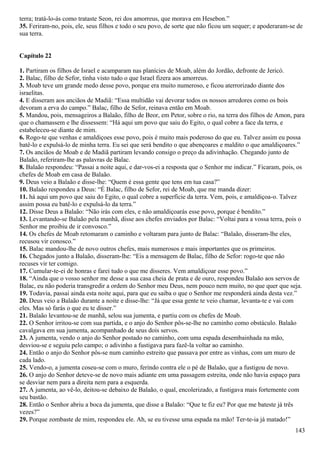 terra; tratá-lo-ás como trataste Seon, rei dos amorreus, que morava em Hesebon.”
35. Feriram-no, pois, ele, seus filhos e todo o seu povo, de sorte que não ficou um sequer; e apoderaram-se de
sua terra.
Capítulo 22
1. Partiram os filhos de Israel e acamparam nas planícies de Moab, além do Jordão, defronte de Jericó.
2. Balac, filho de Sefor, tinha visto tudo o que Israel fizera aos amorreus.
3. Moab teve um grande medo desse povo, porque era muito numeroso, e ficou aterrorizado diante dos
israelitas.
4. E disseram aos anciãos de Madiã: “Essa multidão vai devorar todos os nossos arredores como os bois
devoram a erva do campo.” Balac, filho de Sefor, reinava então em Moab.
5. Mandou, pois, mensageiros a Balaão, filho de Beor, em Petor, sobre o rio, na terra dos filhos de Amon, para
que o chamassem e lhe dissessem: “Há aqui um povo que saiu do Egito, o qual cobre a face da terra, e
estabeleceu-se diante de mim.
6. Rogo-te que venhas e amaldiçoes esse povo, pois é muito mais poderoso do que eu. Talvez assim eu possa
batê-lo e expulsá-lo de minha terra. Eu sei que será bendito o que abençoares e maldito o que amaldiçoares.”
7. Os anciãos de Moab e de Madiã partiram levando consigo o preço da adivinhação. Chegando junto de
Balaão, referiram-lhe as palavras de Balac.
8. Balaão respondeu: “Passai a noite aqui, e dar-vos-ei a resposta que o Senhor me indicar.” Ficaram, pois, os
chefes de Moab em casa de Balaão.
9. Deus veio a Balaão e disse-lhe: “Quem é essa gente que tens em tua casa?”
10. Balaão respondeu a Deus: “É Balac, filho de Sefor, rei de Moab, que me manda dizer:
11. há aqui um povo que saiu do Egito, o qual cobre a superfície da terra. Vem, pois, e amaldiçoa-o. Talvez
assim possa eu batê-lo e expulsá-lo da terra.”
12. Disse Deus a Balaão: “Não irás com eles, e não amaldiçoarás esse povo, porque é bendito.”
13. Levantando-se Balaão pela manhã, disse aos chefes enviados por Balac: “Voltai para a vossa terra, pois o
Senhor me proibiu de ir convosco.”
14. Os chefes de Moab retomaram o caminho e voltaram para junto de Balac: “Balaão, disseram-lhe eles,
recusou vir conosco.”
15. Balac mandou-lhe de novo outros chefes, mais numerosos e mais importantes que os primeiros.
16. Chegados junto a Balaão, disseram-lhe: “Eis a mensagem de Balac, filho de Sefor: rogo-te que não
recuses vir ter comigo.
17. Cumular-te-ei de honras e farei tudo o que me disseres. Vem amaldiçoar esse povo.”
18. “Ainda que o vosso senhor me desse a sua casa cheia de prata e de ouro, respondeu Balaão aos servos de
Balac, eu não poderia transgredir a ordem do Senhor meu Deus, nem pouco nem muito, no que quer que seja.
19. Todavia, passai ainda esta noite aqui, para que eu saiba o que o Senhor me responderá ainda desta vez.”
20. Deus veio a Balaão durante a noite e disse-lhe: “Já que essa gente te veio chamar, levanta-te e vai com
eles. Mas só farás o que eu te disser.”
21. Balaão levantou-se de manhã, selou sua jumenta, e partiu com os chefes de Moab.
22. O Senhor irritou-se com sua partida, e o anjo do Senhor pôs-se-lhe no caminho como obstáculo. Balaão
cavalgava em sua jumenta, acompanhado de seus dois servos.
23. A jumenta, vendo o anjo do Senhor postado no caminho, com uma espada desembainhada na mão,
desviou-se e seguiu pelo campo; o adivinho a fustigava para fazê-la voltar ao caminho.
24. Então o anjo do Senhor pôs-se num caminho estreito que passava por entre as vinhas, com um muro de
cada lado.
25. Vendo-o, a jumenta coseu-se com o muro, ferindo contra ele o pé de Balaão, que a fustigou de novo.
26. O anjo do Senhor deteve-se de novo mais adiante em uma passagem estreita, onde não havia espaço para
se desviar nem para a direita nem para a esquerda.
27. A jumenta, ao vê-lo, deitou-se debaixo de Balaão, o qual, encolerizado, a fustigava mais fortemente com
seu bastão.
28. Então o Senhor abriu a boca da jumenta, que disse a Balaão: “Que te fiz eu? Por que me bateste já três
vezes?”
29. Porque zombaste de mim, respondeu ele. Ah, se eu tivesse uma espada na mão! Ter-te-ia já matado!”
143
 