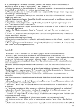 30. A jumenta replicou: “Acaso não sou eu a tua jumenta, a qual montaste até o dia de hoje? Tenho eu
porventura o costume de proceder assim contigo?” “Não”, respondeu ele.
31. Então o Senhor abriu os olhos de Balaão, e ele viu o anjo do Senhor que estava no caminho com a espada
desembainhada na mão. Inclinou-se e prostrou-se com a face por terra.
32. “Por que, disse-lhe o anjo do Senhor, feriste três vezes a tua jumenta? Eu vim opor-me a ti, porque segues
um caminho que te leva ao precipício.
33. Vendo-me, a tua jumenta desviou-se por três vezes diante de mim. Se ela não o tivesse feito, ter-te-ia já
matado, e ela ficaria viva.”
34. Balaão disse ao anjo do Senhor: “Pequei. Eu não sabia que estavas postado no caminho para deter-me. Se
minha viagem te desagrada, voltarei.”
35. “Segue esses homens, respondeu-lhe o anjo do Senhor, mas cuida de só proferir as palavras que eu te
disser.” E Balaão partiu com os chefes de Balac.
36. Quando Balac soube de sua chegada, subiu-lhe ao encontro até a cidade de Moab, na fronteira do Arnon,
na extremidade daquela terra,
37. e disse-lhe: “Mandei mensageiros chamar-te. Por que não vieste logo? Não posso eu tratar-te com
honras?”
38. “Eis-me aqui, respondeu Balaão; mas agora ser-me-á possível dizer algo de mim mesmo? Só direi o que
Deus me puser na boca, nada mais.”
39. E partiram os dois para Quiriat-Chutsot.
40. Balac imolou em sacrifício bois e ovelhas, dos quais mandou algumas porções a Balaão e aos chefes que o
acompanhavam.
41. No dia seguinte pela manhã, Balac tomou consigo o adivinho e levou-o a Bamot-Baal, de onde se podiam
ver as últimas linhas do acampamento de Israel.
Capítulo 23
1. Balaão disse ao rei: “Levanta-me aqui sete altares, e prepara-me sete touros e sete carneiros.”
2. Balac fez o que o adivinho pedira, e ofereceram juntos um touro e um carneiro em cada altar.
3. “Fica, disse Balaão a Balac, junto de teu holocausto, enquanto eu me afasto. Talvez o Senhor venha ao meu
encontro, e te direi tudo o que ele me mandar.” Afastou-se Balaão e foi para um monte escalvado,
4. onde Deus se lhe apresentou; e Balaão disse a Deus: “Levantei sete altares, e sobre cada altar ofereci um
touro e um carneiro.”
5. O Senhor pôs então uma palavra na boca de Balaão e disse: “Volta para junto de Balac e dize-lhe isto e
isto.”
6. Voltando para perto do rei, encontrou-o de pé junto do seu holocausto, com todos os chefes de Moab.
7. Balaão pronunciou o seguinte oráculo: “De Arão mandou-me vir Balac, das montanhas do Oriente, o rei de
Moab: Vem! Por mim amaldiçoa Jacó! Vem votar Israel à perdição!
8. Como poderei amaldiçoar a quem Deus não amaldiçoa? Como encolerizar-me, se o Senhor não se
encolerizou?
9. Do alto dos rochedos eu contemplo, estou vendo do cimo das colinas: um povo isolado, não contado entre
as nações.
10. Quem poderia calcular o pó de Jacó? Quem poderia medir as nuvens de Israel? Que eu morra da morte dos
justos, que o meu fim se assemelhe ao fim deles!”
11. Balac disse a Balaão: “Que me fizeste? Mandei-te chamar para amaldiçoares os meus inimigos; e eis que
os abençoas!”
12. “Porventura, respondeu o adivinho, não devo eu cuidar de só dizer o que o Senhor põe na minha boca?”
13. Balac disse-lhe então: “Vem comigo a outro lugar de onde poderás vê-los. Não verás somente a sua
extremidade, mas todo o seu acampamento, e dali os amaldiçoarás.”
14. Conduziu-o ao campo de Sofim, no cimo do Fasga, onde levantou sete altares para serem oferecidos sobre
cada qual um touro e um carneiro.
15. Balaão disse-lhe: “Fica aqui junto de teu holocausto, enquanto vou ao encontro do Senhor.”
16. O Senhor apresentou-se a Balaão, pôs-lhe na boca uma palavra e disse: “Volta a Balac e dize-lhe isto e
isto.”
17. Voltou o adivinho para junto do rei, o qual estava de pé ao lado do seu holocausto com os chefes de Moab.
144
 