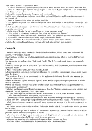 “Que disse o Senhor?” perguntou-lhe Balac.
18. E Balaão pronunciou o seguinte oráculo: “Levanta-te, Balac, e escuta; presta-me atenção, filho de Sefor:
19. Deus não é homem para mentir, nem alguém para se arrepender. Alguma vez prometeu sem cumprir? Por
acaso falou e não executou?
20. Recebi ordem de abençoar; ele abençoou: nada posso mudar.
21. Não achou iniqüidade em Jacó, nem perversidade em Israel. O Senhor, seu Deus, está com ele, nele é
proclamado rei.
22. Deus os retirou do Egito e lhes deu o vigor do búfalo.
23. Não é preciso magia em Jacó, nem adivinhação em Israel: a seu tempo, se dirá a Jacó e a Israel o que Deus
quer fazer.
24. Este povo levanta-se como leoa, firma-se como leão; não se deita sem ter devorado a presa e bebido o
sangue de suas vítimas.”
25. Balac disse a Balaão: “Se não os amaldiçoas, ao menos não os abençoes.”
26. “Não te disse eu, respondeu Balaão, que faria tudo o que o Senhor me dissesse?”
27. Balac replicou: “Vem: conduzir-te-ei a outro lugar; talvez Deus se agrade que tu os amaldiçoes de lá.”
28. Balac levou o adivinho ao cimo do monte Fogor, que domina o deserto.
29. Balaão disse-lhe: “Constrói-me sete altares, e prepara-me sete touros e sete carneiros.”
30. Balac fez como ordenara Balaão, e ofereceu sobre cada altar um touro e um carneiro.
Capítulo 24
1. Balaão, vendo que era do agrado do Senhor que abençoasse Israel, não foi como antes ao encontro de
agouros. Voltou-se para o deserto
2. e, levantando os olhos, viu Israel acampado nas tendas segundo as suas tribos. O Espírito de Deus veio
sobre ele,
3. e pronunciou o oráculo seguinte: “Oráculo de Balaão, filho de Beor, oráculo do homem que tem o olho
fechado,
4. oráculo daquele que ouve as palavras de Deus, desfruta a visão do Todo-poderoso, e se lhe abrem os olhos
quando se prostra:
5. Quão formosas tuas tendas, Jacó, tuas moradas, Israel!
6. Elas se estendem como vales, como jardins à beira do rio, como aloés plantados pelo Senhor, como cedros
junto das águas.
7. Jorram águas de seus jarros, suas sementeiras são copiosamente irrigadas. Seu rei é mais poderoso que
Agag, de sublime realeza.
8. Deus os retirou do Egito, e lhes deu o vigor do búfalo. Devora os povos inimigos; quebra-lhes os ossos e
criva-os de flechas.
9. Deita-se, descansa como um leão, como uma leoa: quem o despertará? Bendito seja quem te abençoar,
maldito, quem te amaldiçoar!”
10. Balac, encolerizado contra Balaão, bateu as mãos e disse-lhe: “Foi para amaldiçoar os meus inimigos que
te chamei, e eis que já pela terceira vez os abençoas.
11. Agora, vai-te depressa para a tua casa. Pensei em cumular-te de honras, mas o Senhor tas recusou.”
12. “Pois não disse eu aos teus mensageiros, respondeu Balaão:
13. mesmo que Balac me desse a sua casa cheia de prata e de ouro, eu não poderia transgredir a ordem do
Senhor, nem fazer o que quer que seja por minha própria conta; somente diria o que o Senhor me ordenasse?
14. Pois bem; volto para o meu povo. Vem, pois quero anunciar-te o que esse povo fará ao teu no decurso dos
tempos.”
15. E Balaão pronunciou o oráculo seguinte: “Oráculo de Balaão, filho de Beor, oráculo do homem que tem o
olho fechado,
16. oráculo daquele que ouve as palavras de Deus, conhece a ciência do Altíssimo, desfruta a visão do Todo-
poderoso e se lhe abrem os olhos quando se prostra:
17. Eu o vejo, mas não é para agora, percebo-o, mas não de perto: um astro sai de Jacó, um cetro levanta-se de
Israel, que fratura a cabeça de Moab, o crânio dessa raça guerreira.
18. Edom é sua conquista, Seir, seu inimigo, é sua presa. Israel ostenta a sua força.
19. De Jacó virá um dominador que há de exterminar os sobreviventes da cidade.”
145
 