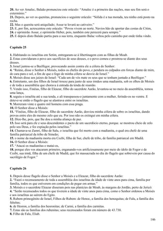 20. Ao ver Amalec, Balaão pronunciou este oráculo: “Amalec é a primeira das nações, mas seu fim será o
extermínio.”
21. Depois, ao ver os quenitas, pronunciou o seguinte oráculo: “Sólida é a tua morada, teu ninho está posto na
rocha.
22. Mas o quenita será aniquilado; Assur te levará ao cativeiro.”
23. E, por fim, acrescentou este oráculo: “Povos vivem ao norte. Navios hão de aportar das costas de Citim,
24. e oprimirão Assur, e oprimirão Heber, pois, também este perecerá para sempre.”
25. E depois disto Balaão partiu para a sua terra, enquanto Balac voltou pelo caminho por onde tinha vindo.
Capítulo 25
1. Habitando os israelitas em Setim, entregaram-se à libertinagem com as filhas de Moab.
2. Estas convidaram o povo aos sacrifícios de seus deuses, e o povo comeu e prostrou-se diante dos seus
deuses.
3. Israel juntou-se a Beelfegor, provocando assim contra ele a cólera do Senhor:
4. “Reúne, disse o Senhor a Moisés, todos os chefes do povo, e pendura os culpados em forcas diante de mim,
de cara para o sol, a fim de que o fogo de minha cólera se desvie de Israel.”
5. Moisés disse aos juízes de Israel: “Cada um de vós mate os seus que se tenham juntado a Beelfegor.”
6. Entretanto, um dos filhos de Israel trouxe para junto de seus irmãos uma madianita, sob os olhos de Moisés
e de toda a assembléia que chorava à entrada da tenda de reunião.
7. Vendo isso, Finéias, filho de Eleazar, filho do sacerdote Aarão, levantou-se no meio da assembléia, tomou
uma lança,
8. seguiu o israelita até a sua tenda, e ali transpassou-o juntamente com a mulher, ferindo-os no ventre. E
deteve-se então o flagelo que se alastrava entre os israelitas.
9. Morreram vinte e quatro mil homens com essa praga.
10. O Senhor disse a Moisés:
11. “Finéias, filho de Eleazar, filho do sacerdote Aarão, desviou minha cólera de sobre os israelitas, dando
provas entre eles do mesmo zelo que eu. Por isso não os extingui em minha cólera.
12. Dize-lhe, pois, que lhe dou a minha aliança de paz.
13. Isso será para ele e seus descendentes o pacto de um sacerdócio eterno, porque. se mostrou cheio de zelo
pelo seu Deus, e fez expiação pelos israelitas.”
14. Chamava-se Zamri, filho de Salu, o israelita que foi morto com a madianita, o qual era chefe de uma
família patriarcal da tribo de Simeão;
15. o nome da madianita morta era Cozbi, filha de Sur, chefe de tribo, de família patriarcal em Madiã.
16. O Senhor disse a Moisés:
17. “Atacai os madianitas e matai-os,
18. porque eles vos atacaram primeiro, enganando-vos artificiosamente por meio do ídolo de Fogor e de
Cozbi, sua irmã, filha de um chefe de Madiã, que foi massacrada no dia do flagelo que sobreveio por causa do
sacrilégio de Fogor.”
Capítulo 26
1. Depois desse flagelo disse o Senhor a Moisés e a Eleazar, filho do sacerdote Aarão:
2. “Fazei o recenseamento de toda a assembléia dos israelitas da idade de vinte anos para cima, família por
família, todos os que estiverem em condições de pegar em armas.”
3. Moisés e o sacerdote Eleazar disseram pois nas planícies de Moab, às margens do Jordão, perto de Jericó:
4. “Serão recenseados todos os que tiverem a idade de vinte anos para cima, como o Senhor ordenou a Moisés
e aos israelitas ao saírem do Egito.
5. Rubem primogênito de Israel, Filhos de Rubem: de Henoc, a família dos henoquitas; de Falu, a família dos
faluítas;
6. de Hesron, a família dos hesronitas; de Carmi, a família dos carmitas.
7. Estas são as famílias dos rubenitas; seus recenseados foram em número de 43.730.
8. Filho de Falu, Eliab.
146
 