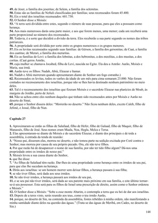 49. de Jeser, a família dos jeseritas; de Selem, a família dos selemitas.
50. Estas são as famílias de Neftali classificadas por famílias; seus recenseados foram 45.400.
51. Eis o total dos israelitas recenseados: 601.730.
52. O Senhor disse a Moisés:
53. “A terra será dividida entre estes, segundo o número de suas pessoas, para que eles a possuam como
herança.
54. Aos mais numerosos darás uma parte maior, e aos que forem menos, uma menor; cada um receberá uma
parte proporcional ao número dos recenseados.
55. Todavia, é a sorte que decidirá a divisão da terra. Eles receberão a sua parte segundo os nomes das tribos
patriarcais.
56. A propriedade será dividida por sorte entre os grupos numerosos e os grupos menores.
57. Eis os levitas recenseados segundo suas famílias: de Gérson, a família dos gersonitas; de Caat, a família
dos caatitas; de Merari, a família dos meraritas.
58. Eis as famílias de Levi: a família dos lobnitas, a dos hebronitas, a dos moolitas, a dos musitas, a dos
coritas. (Caat gerou Amrão,
59. cuja mulher se chamava Jocabed, filha de Levi, nascida no Egito. Ela deu a Amrão: Aarão, Moisés e
Maria, sua irmã.
60. Aarão teve os filhos: Nadab, Abiú, Eleazar e ltamar.
61. Nadab e Abiú morreram quando apresentaram diante do Senhor um fogo estranho.)
62. Recenseados os levitas, todos os varões da idade de um mês para cima somaram 23.000. Não foram
contados no recenseamento dos israelitas, porque não se lhes havia destinado nenhum patrimônio no meio
deles.
63. Tal é o recenseamento dos israelitas que fizeram Moisés e o sacerdote Eleazar nas planícies de Moab, às
margens do Jordão, perto de Jericó.
64. Não se achou entre eles nenhum daqueles que tinham sido recenseados antes por Moisés e Aarão no
deserto do Sinai,
65. porque o Senhor dissera deles: “Morrerão no deserto.” Não ficou nenhum deles, exceto Caleb, filho de
Jefoné, e Josué, filho de Nun.
Capítulo 27
1. Aproximaram-se então as filhas de Salafaad, filho de Hefer, filho de Galaad, filho de Maquir, filho de
Manassés, filho de José. Seus nomes eram Maala, Noa, Hegla, Melca e Tersa.
2. Elas apresentaram-se diante de Moisés e do sacerdote Eleazar, e diante dos principais e de toda a
assembléia, à entrada da tenda de reunião:
3. “Nosso pai, disseram elas, morreu no deserto, e não tomou parte na sedição excitada por Coré contra o
Senhor; mas morreu por causa de seu próprio pecado. Ora, ele não teve filhos.
4. Por que razão há de desaparecer o nome de sua família, por não ter tido filho algum? Dá-nos uma
propriedade entre os irmãos de nosso pai.”
5. Moisés levou a sua causa diante do Senhor,
6. que lhe disse:
7. “As filhas de Salafaad têm razão. Dar-lhes-ás uma propriedade como herança entre os irmãos de seu pai,
para que elas lhe sucedam na herança.
8. Dirás aos israelitas: se um homem morrer sem deixar filhos, a herança passara à sua filha;
9. se não tiver filhas, será dada aos seus irmãos.
10. Se não tiver irmãos, a herança passará aos irmãos de seu pai,
11. e se seu pai não tiver irmãos, será dada ao seu parente mais próximo em sua família, e este último tornar-
se-á seu possessor. Esta será para os filhos de Israel uma prescrição de direito, assim como o Senhor ordenou
a Moisés.”
12. O Senhor disse a Moisés: “Sobe a esse monte Abarim, e contempla a terra que eu hei de dar aos israelitas.
13. Depois de a teres visto, serás reunido aos teus, como o teu irmão Aarão,
14. porque, no deserto de Sin, na contenda da assembléia, fostes rebeldes à minha ordem, não manifestando a
minha santidade diante deles na questão das águas.” (Trata-se das águas de Meribá, em Cades, no deserto de
Sin.)
148
 