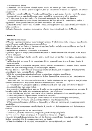 15. Moisés disse ao Senhor:
16. “O Senhor Deus dos espíritos e de toda a carne escolha um homem que chefie a assembléia,
17. que marche à sua frente e guie os seus passos, para que a assembléia do Senhor não seja como um rebanho
sem pastor.”
18. O Senhor respondeu a Moisés: “Toma Josué, filho de Nun, no qual reside o Espírito, e impõe-lhe a mão.
19. Apresentá-lo-ás ao sacerdote Eleazar e a toda a assembléia, e o empossarás sob os seus olhos.
20. Tu o investirás de tua autoridade, a fim de que toda a assembléia dos israelitas lhe obedeça.
21. Ele se apresentará ao sacerdote Eleazar, que consultará por ele o oráculo de Urim diante do Senhor; é
segundo essa ordem que se conduzirão, ele e toda a assembléia dos israelitas.”
22. Moisés fez como o Senhor tinha ordenado. Tomou Josué e apresentou-o ao sacerdote Eleazar, bem como a
toda a assembléia.
23. Impôs-lhe as mãos e empossou-o assim como o Senhor tinha ordenado pela boca de Moisés.
Capítulo 28
1. O Senhor disse a Moisés:
2. Ordena o seguinte aos israelitas: cuidareis de apresentar no devido tempo a minha oblação, o meu alimento,
em sacrifícios de agradável odor consumidos pelo fogo.
3. Dir-lhes-ás: eis o sacrifício pelo fogo que oferecereis ao Senhor: um holocausto quotidiano e perpétuo de
dois cordeiros de um ano, sem defeito.
4. Oferecerás um pela manhã e outro entre as duas tardes,
5. juntando, à guisa de oblação, um décimo de efá de flor de farinha amassada com um quarto de hin de óleo
de olivas esmagadas.
6. Este é o holocausto perpétuo tal como foi feito no monte Sinai, um sacrifício pelo fogo de suave odor para
o Senhor.
7. A libação será de um quarto de hin para cada cordeiro; é no santuário que farás ao Senhor a libação de
vinho fermentado.
8. Oferecerás, entre as duas tardes, o segundo cordeiro; e farás a mesma oblação e a mesma libação como de
manhã: este é um sacrifício pelo fogo, de suave odor para o Senhor.
9. No dia de sábado oferecereis dois cordeiros de um ano sem defeito, com dois décimos de flor de farinha
amassada com óleo à guisa de oblação e a libação.
10. Este é o holocausto de cada sábado, além do holocausto perpétuo com a sua libação.
11. Nas neomênias oferecereis, em holocausto ao Senhor, dois novilhos, um carneiro, sete cordeiros de um
ano sem defeito,
12. bem como, com cada touro, três décimos de flor de farinha amassada com óleo, à guisa de oblação; com o
carneiro, uma oblação de dois décimos de flor de farinha amassada com óleo,
13. e com cada cordeiro, um décimo de flor de farinha amassada com óleo. Este é um holocausto de suave
odor consumido pelo fogo para o Senhor.
14. As respectivas libações serão de meio hin de vinho por touro, um terço de hin por carneiro, e um quarto de
hin pelo cordeiro. Este será o holocausto da neomênia para cada mês do ano.
15. Além do holocausto perpétuo e sua libação, oferecer-se-á ao Senhor um bode em sacrifício pelo pecado.
16. No décimo quarto dia do primeiro mês será a Páscoa do Senhor.
17. No décimo quinto desse mês começará a festa: durante sete dias só comerão pães sem fermento.
18. No primeiro dia haverá uma santa assembléia: não fareis nele obra alguma servil.
19. Oferecereis em holocausto pelo fogo, ao Senhor, dois novilhos, um carneiro e sete cordeiros de um ano
sem defeito,
20. com flor de farinha amassada com óleo à guisa de oblação: três décimos por touro, dois décimos para o
carneiro,
21. e um décimo para cada um dos sete cordeiros;
22. além disso, um bode, em sacrifício pelo pecado, para fazer expiação por vós.
23. Tudo isso, vós o fareis sem prejuízo do holocausto da manhã, que é perpétuo.
24. Assim fareis cada dia, durante sete dias: este é o alimento consumido pelo fogo, de suave odor para o
Senhor. Isso se fará além do holocausto perpétuo e sua libação.
25. No sétimo dia haverá de novo uma santa assembléia e a cessação de toda obra servil.
149
 