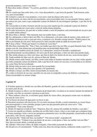 possessão perpétua, e serei o teu Deus.”
9. Deus disse ainda a Abraão: “Tu, porém, guardarás a minha aliança, tu e tua posteridade nas gerações
futuras.
10. Eis o pacto que faço entre mim e vós, e teus descendentes, e que tereis de guardar: Todo homem, entre
vós, será circuncidado.
11. Cortareis a carne de vosso prepúcio, e isso será o sinal da aliança entre mim e vós.
12. Todo homem, no oitavo dia do seu nascimento, será circuncidado entre vós nas gerações futuras, tanto o
que nascer em casa, como o que comprardes a preço de dinheiro de um estrangeiro qualquer, e que não for de
tua raça.
13. Circuncidar-se-á tanto o homem nascido na casa como aquele que for comprado a preço de dinheiro.
Assim será marcado em vossa carne o sinal de minha aliança perpétua.
14. O varão incircunciso, do qual não se tenha cortado a carne do prepúcio, será exterminado de seu povo por
ter violado minha aliança.”
15. Disse Deus a Abraão: “Não chamarás mais tua mulher Sarai, e sim Sara.
16. Eu a abençoarei, e dela te darei um filho. Eu a abençoarei, e ela será a mãe de nações e dela sairão reis.”
17. Abraão prostrou-se com o rosto por terra, e começou a rir, dizendo consigo mesmo: “Poderia nascer um
filho a um homem de cem anos? Seria possível a Sara conceber ainda na idade de noventa anos?”
18. E disse a Deus: “Oxalá que Ismael viva diante de vossa face!”
19. Mas Deus respondeu-lhe: “Não, é Sara, tua mulher que dará à luz um filho, ao qual chamarás Isaac. Farei
aliança com ele, uma aliança que será perpétua para sua posteridade depois dele.
20. Eu te ouvirei também acerca de Ismael. Eu o abençoarei, torná-lo-ei fecundo e multiplicarei
extraordinariamente sua descendência: ele será o pai de doze príncipes, e farei sair dele uma grande nação.
21. Mas minha aliança eu a farei com Isaac, que Sara te dará à luz dentro de um ano, nesta mesma época.”
22. Tendo acabado de falar com ele, retirou-se Deus de Abraão.
23. Abraão tomou então Ismael, seu filho, assim como todos os homens nascidos em sua casa e todos aqueles
que tinha comprado a preço de dinheiro, tudo o que havia de varões em sua casa, e circuncidou-se no mesmo
dia, como Deus lhe havia ordenado.
24. Abraão tinha noventa e nove anos quando foi circuncidado.
25. Ismael, seu filho, tinha treze anos quando o foi igualmente.
26. Abraão e Ismael, seu filho, foram circuncidados no mesmo dia;
27. e todos os homens de sua casa, nascidos em sua casa ou comprados a preço de dinheiro a estrangeiros,
foram circuncidados ao mesmo tempo.
Capítulo 18
1. O Senhor apareceu a Abraão nos carvalhos de Mambré, quando ele estava assentado à entrada de sua tenda,
no maior calor do dia.
2. Abraão levantou os olhos e viu três homens de pé diante dele. Levantou-se no mesmo instante da entrada de
sua tenda, veio-lhes ao encontro e prostrou-se por terra.
3. “Meus senhores, disse ele, se encontrei graça diante de vossos olhos, não passeis avante sem vos deterdes
em casa de vosso servo.
4. Vou buscar um pouco de água para vos lavar os pés.
5. Descansai um pouco sob esta árvore. Eu vos trarei um pouco de pão, e assim restaurareis as vossas forças
para prosseguirdes o vosso caminho; porque é para isso que passastes perto de vosso servo.” Eles
responderam: “Faze como disseste.”
6. Abraão foi depressa à tenda de Sara: “Depressa, disse ele, amassa três medidas de farinha e coze pães.”
7. Correu em seguida ao rebanho, escolheu um novilho tenro e bom, e deu-o a um criado que o preparou logo.
8. Tomou manteiga e leite e serviu aos peregrinos juntamente com o novilho preparado, conservando-se de pé
junto deles, sob a árvore, enquanto comiam.
9. E disseram-lhe: “Onde está Sara, tua mulher?” “Ela está na tenda”, respondeu ele.
10. E ele disse-lhe: “Voltarei à tua casa dentro de um ano, a esta época; e Sara, tua mulher, terá um filho.”
Ora, Sara ouvia por detrás, à entrada da tenda.
11. (Abraão e Sara eram velhos, de idade avançada, e Sara tinha já passado da idade.)
12. Ela pôs-se a rir secretamente: “Velha como sou, disse ela consigo mesma, conhecerei ainda o amor? E o
15
 