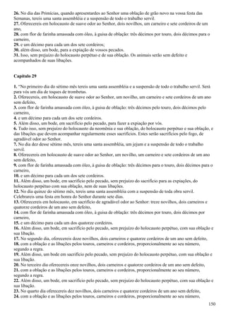 26. No dia das Primícias, quando apresentardes ao Senhor uma oblação de grão novo na vossa festa das
Semanas, tereis uma santa assembléia e a suspensão de todo o trabalho servil.
27. Oferecereis em holocausto de suave odor ao Senhor, dois novilhos, um carneiro e sete cordeiros de um
ano,
28. com flor de farinha amassada com óleo, à guisa de oblação: três décimos por touro, dois décimos para o
carneiro,
29. e um décimo para cada um dos sete cordeiros;
30. além disso, um bode, para a expiação de vossos pecados.
31. Isso, sem prejuízo do holocausto perpétuo e de sua oblação. Os animais serão sem defeito e
acompanhados de suas libações.
Capítulo 29
1. “No primeiro dia do sétimo mês tereis uma santa assembléia e a suspensão de todo o trabalho servil. Será
para vós um dia de toques de trombetas.
2. Oferecereis, em holocausto de suave odor ao Senhor, um novilho, um carneiro e sete cordeiros de um ano
sem defeito,
3. com flor de farinha amassada com óleo, à guisa de oblação: três décimos pelo touro, dois décimos pelo
carneiro,
4. e um décimo para cada um dos sete cordeiros.
5. Além disso, um bode, em sacrifício pelo pecado, para fazer a expiação por vós.
6. Tudo isso, sem prejuízo do holocausto da neomênia e sua oblação, do holocausto perpétuo e sua oblação, e
das libações que devem acompanhar regularmente esses sacrifícios. Estes serão sacrifícios pelo fogo, de
agradável odor ao Senhor.
7. No dia dez desse sétimo mês, tereis uma santa assembléia, um jejum e a suspensão de todo o trabalho
servil.
8. Oferecereis em holocausto de suave odor ao Senhor, um novilho, um carneiro e sete cordeiros de um ano
sem defeito,
9. com flor de farinha amassada com óleo, à guisa de oblação: três décimos para o touro, dois décimos para o
carneiro,
10. e um décimo para cada um dos sete cordeiros.
11. Além disso, um bode, em sacrifício pelo pecado, sem prejuízo do sacrifício para as expiações, do
holocausto perpétuo com sua oblação, nem de suas libações.
12. No dia quinze do sétimo mês, tereis uma santa assembléia com a suspensão de toda obra servil.
Celebrareis uma festa em honra do Senhor durante sete dias.
13. Oferecereis em holocausto, em sacrifício de agradável odor ao Senhor: treze novilhos, dois carneiros e
quatorze cordeiros de um ano sem defeito,
14. com flor de farinha amassada com óleo, à guisa de oblação: três décimos por touro, dois décimos por
carneiro,
15. e um décimo para cada um dos quatorze cordeiros.
16. Além disso, um bode, em sacrifício pelo pecado, sem prejuízo do holocausto perpétuo, com sua oblação e
sua libação.
17. No segundo dia, oferecereis doze novilhos, dois carneiros e quatorze cordeiros de um ano sem defeito,
18. com a oblação e as libações pelos touros, carneiros e cordeiros, proporcionalmente ao seu número,
segundo a regra.
19. Além disso, um bode em sacrifício pelo pecado, sem prejuízo do holocausto perpétuo, com sua oblação e
sua libação.
20. No terceiro dia oferecereis onze novilhos, dois carneiros e quatorze cordeiros de um ano sem defeito,
21. com a oblação e as libações pelos touros, carneiros e cordeiros, proporcionalmente ao seu número,
segundo a regra.
22. Além disso, um bode, em sacrifício pelo pecado, sem prejuízo do holocausto perpétuo, com sua oblação e
sua libação.
23. No quarto dia oferecereis dez novilhos, dois carneiros e quatorze cordeiros de um ano sem defeito,
24. com a oblação e as libações pelos touros, carneiros e cordeiros, proporcionalmente ao seu número,
150
 