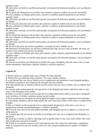 segundo a regra.
25. Além disso, um bode em sacrifício pelo pecado, sem prejuízo do holocausto perpétuo, com sua oblação e
sua libação.
26. No quinto dia oferecereis nove novilhos, dois carneiros e quatorze cordeiros de um ano sem defeito,
27. com a oblação e as libações pelos touros, carneiros e cordeiros, proporcionalmente ao seu número,
segundo a regra.
28. Além disso, um bode em sacrifício pelo pecado, sem prejuízo do holocausto perpétuo, com sua oblação e
sua libação.
29. No sexto dia oferecereis oito novilhos, dois carneiros e quatorze cordeiros de um ano sem defeito,
30. com a oblação e as libações pelos touros, carneiros e cordeiros, proporcionalmente ao seu número,
segundo a regra.
31. Além disso, um bode, em sacrifício pelo pecado, sem prejuízo do holocausto perpétuo, com sua oblação e
sua libação.
32. No sétimo dia oferecereis sete novilhos, dois carneiros e quatorze cordeiros de um ano sem defeito,
33. com a oblação e as libações pelos touros, carneiros e cordeiros, proporcionalmente ao seu número,
segundo a regra.
34. Além disso, um bode em sacrifício pelo pecado, sem prejuízo do holocausto perpétuo, com sua oblação e
sua libação.
35. No oitavo dia tereis uma solene assembléia e a cessação de todo o trabalho servil.
36. Oferecereis em holocausto, em sacrifício consumido pelo fogo, de suave odor ao Senhor: um touro, um
carneiro e sete cordeiros de um ano sem defeito,
37. com a oblação e as libações pelo touro, pelo carneiro e pelos cordeiros, proporcionalmente ao seu número,
segundo a regra.
38. Além disso, um bode, em sacrifício pelo pecado, sem prejuízo do holocausto perpétuo, com sua oblação e
sua libação.
39. Tais são os sacrifícios que oferecereis ao Senhor em vossas solenidades, além de vossos votos e vossas
ofertas espontâneas: holocaustos, oblações, libações e sacrifícios pacíficos.”
Capítulo 30
1. Moisés referiu aos israelitas tudo o que o Senhor lhe tinha ordenado.
2. Moisés disse aos chefes das tribos israelitas: “Eis o que o Senhor ordenou:
3. se um homem fizer um voto ao Senhor ou se se comprometer com juramento a uma obrigação qualquer,
não faltará à sua palavra, mas cumprirá toda obrigação que tiver tomado.
4. Se uma donzela, que se encontre ainda na casa de seu pai, fizer um voto ao Senhor, ou se se impuser uma
obrigação,
5. e seu pai, tendo conhecimento do voto que ela fez ou da obrigação que tomou, nada disse, todos os seus
votos e suas obrigações serão válidos.
6. Porém, se seu pai se opuser no dia em que ele tiver conhecimento disso, todos os seus votos e obrigações
serão inválidos, e o Senhor o perdoará, porque seu pai se opôs.
7. Se na ocasião de seu casamento ela estiver ligada por algum voto ou algum compromisso inconsiderado,
8. e seu marido, sabendo-o, não diz nada naquele dia, seus votos serão válidos, assim como os compromissos
tomados.
9. Mas se o marido, no dia em que disso tiver conhecimento, desaprová-lo, serão nulos o seu voto e o
compromisso tomados inconsideradamente, e o Senhor o perdoará.
10. O voto de uma viúva ou de uma mulher repudiada, toda obrigação que ela se impuser a si mesma, será
válida para ela.
11. A mulher que está em casa de seu marido, se se obrigar com voto, ou se se impuser uma obrigação, ou
juramento,
12. desde que o marido, ao sabê-lo, nada diga, nem se oponha, todos os seus votos serão válidos, bem como
todo compromisso que ela tiver tomado.
13. Porém, se seu marido se opuser, ao ser informado de seus votos, todos eles serão nulos e, igualmente,
todos os compromissos que tiver tomado; serão sem valor, porque anulados por seu marido, e o Senhor o
perdoará.
151
 