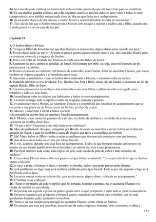 14. Seu marido pode ratificar ou anular todo voto ou todo juramento que ela tiver feito para se mortificar.
15. Se seu marido guardar silêncio até o dia seguinte, com isso ratifica todos os seus votos e todos os seus
compromissos; e os ratifica porque nada disse no dia em que deles teve conhecimento.
16. Se os anular depois do dia em que o soube, levará a responsabilidade da falta de sua mulher.”
17. Tais são as leis que o Senhor prescreveu a Moisés com relação a marido e mulher, pai e filha, quando esta
é ainda jovem e vive na casa de seu pai.
Capítulo 31
1. O Senhor disse a Moisés:
2. “Vinga os filhos de Israel do mal que lhes fizeram os madianitas; depois disso serás reunido aos teus.”
3. Moisés disse então ao povo: “Armem-se para a guerra alguns homens dentre vós: eles atacarão Madiã, para
executarem sobre ele a vingança do Senhor.
4. Poreis em linha de combate mil homens de cada uma das tribos de Israel.”
5. Reuniram-se, pois, dentre as famílias de Israel, mil homens por tribo, ou seja, doze mil homens de pé,
prontos para o combate.
6. Moisés enviou-os ao combate; mil homens de cada tribo, com Finéias, filho do sacerdote Eleazar, que levou
também os objetos sagrados e as trombetas para tocar.
7. Atacaram os madianitas, como o Senhor tinha ordenado a Moisés, e mataram todos os varões.
8. Mataram também os reis de Madiã: Evi, Recém, Sur, Hur e Rebe, cinco reis de Madiã, e passaram ao fio da
espada Balaão, filho de Beor.
9. Levaram prisioneiras as mulheres dos madianitas com seus filhos, e pilharam todo o seu gado, seus
rebanhos e todos os seus bens.
10. Incendiaram todas as cidades que habitavam e todos os seus acampamentos.
11. Levaram consigo todo o espólio e todos os despojos, animais e pessoas,
12. e conduziram-nos a Moisés, ao sacerdote Eleazar e à assembléia dos israelitas no acampamento que se
encontrava nas planícies de Moab, perto do Jordão, em face de Jericó.
13. Moisés, o sacerdote Eleazar e todos os chefe
s da assembléia saíram-lhes ao encontro fora do acampamento.
14. E Moisés, irado contra os generais do exército, os chefes de milhares e os chefes de centenas que
voltavam da batalha, disse-lhes:
15. “O que é isso? Deixastes com vida todas essas mulheres?
16. Mas são justamente elas que, instigadas por Balaão, levaram os israelitas a serem infiéis ao Senhor na
questão de Fogor, a qual foi também a causa do flagelo que feriu a assembléia do Senhor!
17. Ide! Matai todos os filhos varões e todas as mulheres que tiverem tido comércio com um homem;
18. mas deixai vivas todas as jovens que não o fizeram.
19. E vós, acampai durante sete dias fora do acampamento. Todos os que tiverem matado um homem ou
tocado em um morto, purificar-se-ão ao terceiro e ao sétimo dia, eles e seus prisioneiros.
20. Purificai também toda veste, todo objeto de pele, todo tecido de pêlo de cabra e todo utensílio de
madeira.”
21. O sacerdote Eleazar disse então aos guerreiros que tinham combatido: “Eis o preceito da lei que o Senhor
impôs a Moisés:
22. o ouro, a prata, o bronze, o ferro, o estanho, o chumbo, tudo o que pode passar pelas chamas
23. será purificado no fogo; mas será também purificado pela água lustral. Tudo o que não suporta o fogo será
purificado com a água.
24. Lavareis vossas vestes no sétimo dia, para serdes puros; depois disso, voltareis ao acampamento.”
25. O Senhor disse a Moisés:
26. “Fazei o inventário de todo o espólio que foi tomado, homens e animais, tu, o sacerdote Eleazar e os
chefes de família da assembléia.
27. Repartirás em seguida a presa em partes iguais entre os que pelejaram, e entre todo o resto da assembléia.
28. Da parte daqueles que pelejaram e foram à guerra, separarás um tributo para o Senhor, um de cada
quinhentos homens, gado, jumentos ou ovelhas.
29. Toma-o da sua metade para entregar ao sacerdote Eleazar, como oferta ao Senhor.
30. Da metade que toca aos israelitas, tomarás um de cada cinqüenta, homens, bois, jumentos, ovelhas e
152
 