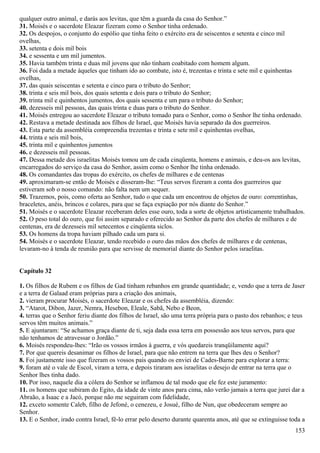 qualquer outro animal, e darás aos levitas, que têm a guarda da casa do Senhor.”
31. Moisés e o sacerdote Eleazar fizeram como o Senhor tinha ordenado.
32. Os despojos, o conjunto do espólio que tinha feito o exército era de seiscentos e setenta e cinco mil
ovelhas,
33. setenta e dois mil bois
34. e sessenta e um mil jumentos.
35. Havia também trinta e duas mil jovens que não tinham coabitado com homem algum.
36. Foi dada a metade àqueles que tinham ido ao combate, isto é, trezentas e trinta e sete mil e quinhentas
ovelhas,
37. das quais seiscentas e setenta e cinco para o tributo do Senhor;
38. trinta e seis mil bois, dos quais setenta e dois para o tributo do Senhor;
39. trinta mil e quinhentos jumentos, dos quais sessenta e um para o tributo do Senhor;
40. dezesseis mil pessoas, das quais trinta e duas para o tributo do Senhor.
41. Moisés entregou ao sacerdote Eleazar o tributo tomado para o Senhor, como o Senhor lhe tinha ordenado.
42. Restava a metade destinada aos filhos de Israel, que Moisés havia separado da dos guerreiros.
43. Esta parte da assembléia compreendia trezentas e trinta e sete mil e quinhentas ovelhas,
44. trinta e seis mil bois,
45. trinta mil e quinhentos jumentos
46. e dezesseis mil pessoas.
47. Dessa metade dos israelitas Moisés tomou um de cada cinqüenta, homens e animais, e deu-os aos levitas,
encarregados do serviço da casa do Senhor, assim como o Senhor lhe tinha ordenado.
48. Os comandantes das tropas do exército, os chefes de milhares e de centenas
49. aproximaram-se então de Moisés e disseram-lhe: “Teus servos fizeram a conta dos guerreiros que
estiveram sob o nosso comando: não falta nem um sequer.
50. Trazemos, pois, como oferta ao Senhor, tudo o que cada um encontrou de objetos de ouro: correntinhas,
braceletes, anéis, brincos e colares, para que se faça expiação por nós diante do Senhor.”
51. Moisés e o sacerdote Eleazar receberam deles esse ouro, toda a sorte de objetos artisticamente trabalhados.
52. O peso total do ouro, que foi assim separado e oferecido ao Senhor da parte dos chefes de milhares e de
centenas, era de dezesseis mil setecentos e cinqüenta siclos.
53. Os homens da tropa haviam pilhado cada um para si.
54. Moisés e o sacerdote Eleazar, tendo recebido o ouro das mãos dos chefes de milhares e de centenas,
levaram-no à tenda de reunião para que servisse de memorial diante do Senhor pelos israelitas.
Capítulo 32
1. Os filhos de Rubem e os filhos de Gad tinham rebanhos em grande quantidade; e, vendo que a terra de Jaser
e a terra de Galaad eram próprias para a criação dos animais,
2. vieram procurar Moisés, o sacerdote Eleazar e os chefes da assembléia, dizendo:
3. “Atarot, Dibon, Jazer, Nemra, Hesebon, Eleale, Sabã, Nebo e Beon,
4. terras que o Senhor feriu diante dos filhos de Israel, são uma terra própria para o pasto dos rebanhos; e teus
servos têm muitos animais.”
5. E ajuntaram: “Se achamos graça diante de ti, seja dada essa terra em possessão aos teus servos, para que
não tenhamos de atravessar o Jordão.”
6. Moisés respondeu-lhes: “Irão os vossos irmãos à guerra, e vós quedareis tranqüilamente aqui?
7. Por que quereis desanimar os filhos de Israel, para que não entrem na terra que lhes deu o Senhor?
8. Foi justamente isso que fizeram os vossos pais quando os enviei de Cades-Barne para explorar a terra:
9. foram até o vale de Escol, viram a terra, e depois tiraram aos israelitas o desejo de entrar na terra que o
Senhor lhes tinha dado.
10. Por isso, naquele dia a cólera do Senhor se inflamou de tal modo que ele fez este juramento:
11. os homens que subiram do Egito, da idade de vinte anos para cima, não verão jamais a terra que jurei dar a
Abraão, a Isaac e a Jacó, porque não me seguiram com fidelidade,
12. exceto somente Caleb, filho de Jefoné, o cenezeu, e Josué, filho de Nun, que obedeceram sempre ao
Senhor.
13. E o Senhor, irado contra Israel, fê-lo errar pelo deserto durante quarenta anos, até que se extinguisse toda a
153
 