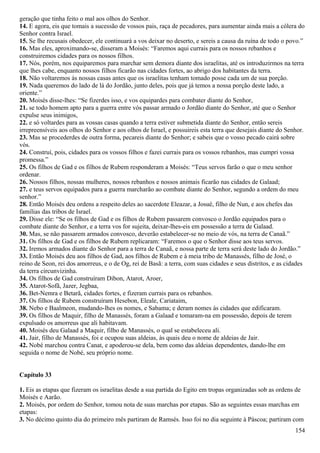 geração que tinha feito o mal aos olhos do Senhor.
14. E agora, eis que tomais a sucessão de vossos pais, raça de pecadores, para aumentar ainda mais a cólera do
Senhor contra Israel.
15. Se lhe recusais obedecer, ele continuará a vos deixar no deserto, e sereis a causa da ruína de todo o povo.”
16. Mas eles, aproximando-se, disseram a Moisés: “Faremos aqui currais para os nossos rebanhos e
construiremos cidades para os nossos filhos.
17. Nós, porém, nos equiparemos para marchar sem demora diante dos israelitas, até os introduzirmos na terra
que lhes cabe, enquanto nossos filhos ficarão nas cidades fortes, ao abrigo dos habitantes da terra.
18. Não voltaremos às nossas casas antes que os israelitas tenham tomado posse cada um de sua porção.
19. Nada queremos do lado de lá do Jordão, junto deles, pois que já temos a nossa porção deste lado, a
oriente.”
20. Moisés disse-lhes: “Se fizerdes isso, e vos equipardes para combater diante do Senhor,
21. se todo homem apto para a guerra entre vós passar armado o Jordão diante do Senhor, até que o Senhor
expulse seus inimigos,
22. e só voltardes para as vossas casas quando a terra estiver submetida diante do Senhor, então sereis
irrepreensíveis aos olhos do Senhor e aos olhos de Israel, e possuireis esta terra que desejais diante do Senhor.
23. Mas se procederdes de outra forma, pecareis diante do Senhor; e sabeis que o vosso pecado cairá sobre
vós.
24. Construí, pois, cidades para os vossos filhos e fazei currais para os vossos rebanhos, mas cumpri vossa
promessa.”
25. Os filhos de Gad e os filhos de Rubem responderam a Moisés: “Teus servos farão o que o meu senhor
ordenar.
26. Nossos filhos, nossas mulheres, nossos rebanhos e nossos animais ficarão nas cidades de Galaad;
27. e teus servos equipados para a guerra marcharão ao combate diante do Senhor, segundo a ordem do meu
senhor.”
28. Então Moisés deu ordens a respeito deles ao sacerdote Eleazar, a Josué, filho de Nun, e aos chefes das
famílias das tribos de Israel.
29. Disse ele: “Se os filhos de Gad e os filhos de Rubem passarem convosco o Jordão equipados para o
combate diante do Senhor, e a terra vos for sujeita, deixar-lhes-eis em possessão a terra de Galaad.
30. Mas, se não passarem armados convosco, deverão estabelecer-se no meio de vós, na terra de Canaã.”
31. Os filhos de Gad e os filhos de Rubem replicaram: “Faremos o que o Senhor disse aos teus servos.
32. Iremos armados diante do Senhor para a terra de Canaã, e nossa parte de terra será deste lado do Jordão.”
33. Então Moisés deu aos filhos de Gad, aos filhos de Rubem e à meia tribo de Manassés, filho de José, o
reino de Seon, rei dos amorreus, e o de Og, rei de Basã: a terra, com suas cidades e seus distritos, e as cidades
da terra circunvizinha.
34. Os filhos de Gad construíram Dibon, Atarot, Aroer,
35. Atarot-Sofã, Jazer, Jegbaa,
36. Bet-Nemra e Betarã, cidades fortes, e fizeram currais para os rebanhos.
37. Os filhos de Rubem construíram Hesebon, Eleale, Cariataim,
38. Nebo e Baalmeon, mudando-lhes os nomes, e Sabama; e deram nomes às cidades que edificaram.
39. Os filhos de Maquir, filho de Manassés, foram a Galaad e tomaram-na em possessão, depois de terem
expulsado os amorreus que ali habitavam.
40. Moisés deu Galaad a Maquir, filho de Manassés, o qual se estabeleceu ali.
41. Jair, filho de Manassés, foi e ocupou suas aldeias, às quais deu o nome de aldeias de Jair.
42. Nobé marchou contra Canat, e apoderou-se dela, bem como das aldeias dependentes, dando-lhe em
seguida o nome de Nobé, seu próprio nome.
Capítulo 33
1. Eis as etapas que fizeram os israelitas desde a sua partida do Egito em tropas organizadas sob as ordens de
Moisés e Aarão.
2. Moisés, por ordem do Senhor, tomou nota de suas marchas por etapas. São as seguintes essas marchas em
etapas:
3. No décimo quinto dia do primeiro mês partiram de Ramsés. Isso foi no dia seguinte à Páscoa; partiram com
154
 