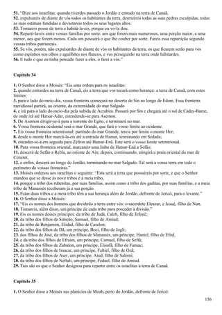51. “Dize aos israelitas: quando tiverdes passado o Jordão e entrado na terra de Canaã,
52. expulsareis de diante de vós todos os habitantes da terra, destruireis todas as suas pedras esculpidas, todas
as suas estátuas fundidas e devastareis todos os seus lugares altos.
53. Tomareis posse da terra e habitá-la-eis, porque eu vo-la dou.
54. Reparti-la-eis entre vossas famílias por sorte: aos que forem mais numerosos, uma porção maior, e uma
menor, aos que forem menos. Cada um possuirá o que lhe couber por sorte. Fareis essa repartição segundo
vossas tribos patriarcais.
55. Se vós, porém, não expulsardes de diante de vós os habitantes da terra, os que ficarem serão para vós
como espinhos nos olhos e aguilhões nos flancos, e vos perseguirão na terra onde habitardes.
56. E tudo o que eu tinha pensado fazer a eles, o farei a vós.”
Capítulo 34
1. O Senhor disse a Moisés: “Eis uma ordem para os israelitas:
2. quando entrardes na terra de Canaã, eis a terra que vos tocará como herança: a terra de Canaã, com estes
limites:
3. para o lado do meio-dia, vossa fronteira começará no deserto de Sin ao longo de Edom. Essa fronteira
meridional partirá, ao oriente, da extremidade do mar Salgado
4. e irá para o lado do meio-dia pela subida de Acrabim. Passará por Sin e chegará até o sul de Cades-Barne,
de onde irá até Hatsar-Adar, estendendo-se para Asemon.
5. De Asemon dirigir-se-á para a torrente do Egito, e terminará no mar.
6. Vossa fronteira ocidental será o mar Grande, que fará o vosso limite ao ocidente.
7. Eis vossa fronteira setentrional: partindo do mar Grande, tereis por limite o monte Hor;
8. desde o monte Hor marcá-la-eis até a entrada de Hamat, terminando em Sedada;
9. estender-se-á em seguida para Zefron até Hatsar-Enã. Este será o vosso limite setentrional.
10. Para vossa fronteira oriental, marcareis uma linha de Hatsar-Enã a Sefão;
11. descerá de Sefão a Rebla, ao oriente de Ain; depois, continuando, atingirá a praia oriental do mar de
Ceneret,
12. e enfim, descerá ao longo do Jordão, terminando no mar Salgado. Tal será a vossa terra em todo o
perímetro de vossas fronteiras.”
13. Moisés ordenou aos israelitas o seguinte: “Esta será a terra que possuireis por sorte, e que o Senhor
mandou que se desse às nove tribos e à meia tribo,
14. porque a tribo dos rubenitas, por suas famílias, assim como a tribo dos gaditas, por suas famílias, e a meia
tribo de Manassés receberam já a sua porção.
15. Estas duas tribos e a meia tribo têm a sua herança além do Jordão, defronte de Jericó, para o levante.”
16. O Senhor disse a Moisés:
17. “Eis os nomes dos homens que dividirão a terra entre vós: o sacerdote Eleazar, e Josué, filho de Nun.
18. Tomareis, além disso, um príncipe de cada tribo para proceder à divisão.”
19. Eis os nomes desses príncipes: da tribo de Judá, Caleb, filho de Jefoné;
20. da tribo dos filhos de Simeão, Samuel, filho de Amiud;
21. da tribo de Benjamim, Elidad, filho de Caselon;
22. da tribo dos filhos de Dã, um príncipe, Boci, filho de Jogli;
23. dos filhos de José, da tribo dos filhos de Manassés, um príncipe, Haniel, filho de Efod,
24. e da tribo dos filhos de Efraim, um príncipe, Camuel, filho de Seftã;
25. da tribo dos filhos de Zabulon, um príncipe, Elisafã, filho de Farnac;
26. da tribo dos filhos de Issacar, um príncipe, Faltiel, filho de Ozã;
27. da tribo dos filhos de Aser, um príncipe, Aiud, filho de Salomi;
28. da tribo dos filhos de Neftali, um príncipe, Fedael, filho de Amiud.
29. Tais são os que o Senhor designou para repartir entre os israelitas a terra de Canaã.
Capítulo 35
1. O Senhor disse a Moisés nas planícies de Moab, perto do Jordão, defronte de Jericó:
156
 