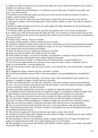 2. “Ordena aos filhos de Israel que de suas possessões dêem aos levitas cidades para habitarem, bem como os
subúrbios em volta das mesmas.
3. Terão as cidades para nelas habitarem, e os territórios circunvizinhos para a criação de seus gados, seus
bens e seus outros animais.
4. O território circunvizinho das cidades que dareis aos levitas terá mil côvados de extensão em todos os
sentidos, a partir do muro da cidade.
5. Medireis, pois, fora da cidade, dois mil côvados para o oriente, dois mil côvados para o sul, dois mil
côvados para o ocidente e dois mil côvados para o norte, ficando a cidade no centro. Tais serão os territórios
das cidades.
6. Quanto às cidades que dareis aos levitas, seis serão cidades de refúgio destinadas ao asilo dos homicidas, e
mais quarenta e duas cidades.
7. O total das cidades que dareis aos levitas será, pois, de quarenta e oito, com as terras circunjacentes.
8. As cidades que se hão de dar das partes dos filhos de Israel, vós as tomareis em maior número dos que têm
mais, em menor dos que têm menos; cada uma das tribos cederá de seus territórios aos levitas na proporção da
parte que lhe tocar.”
9. O Senhor disse a Moisés: “Dize aos israelitas:
10. quando tiverdes passado o Jordão e entrado na terra de Canaã,
11. escolhereis cidades de refúgio onde se possam retirar os homicidas que tiverem involuntariamente matado.
12. Elas vos servirão de asilo contra o vingador de sangue, de sorte que o homicida não seja morto antes de
haver comparecido em juízo diante da assembléia.
13. Serão em número de seis as cidades que destinareis a esse fim.
14. Dareis três além do Jordão e três cidades na terra de Canaã.
15. Serão cidades de refúgio, e servirão aos israelitas, aos peregrinos e a qualquer outro que habite no meio de
vós, para ali encontrar asilo quando houver matado alguém por descuido.
16. Se o homicida feriu com ferro, e o ferido morrer, é réu de homicídio, e morrerá também ele.
17. Se foi com uma pedra atirada com a mão que o feriu, capaz de causar a morte, e realmente morrer o
ferido, é réu de homicídio, e morrerá também ele.
18. Se foi com um pau na mão, capaz de causar a morte, e esta venha de fato, é réu de homicídio; será punido
de morte.
19. O vingador de sangue o matará; logo que o encontrar, o matará.
20. Se um homem derrubar outro por ódio, ou lhe atirar qualquer coisa premeditadamente, causando-lhe a
morte,
21. ou se feri-lo com a mão por inimizade, e ele morrer, o que o feriu será punido de morte, porque é um
assassino: o vingador de sangue o matará logo que o encontrar.
22. Mas se foi acidentalmente e sem ódio que o derrubou, ou lhe atirou qualquer objeto sem premeditação,
23. ou se, sem ser seu inimigo nem procurar fazer-lhe mal, atingiu-o com uma pedra por descuido, podendo
com isso causar-lhe a morte, e de fato ele morrer,
24. então a assembléia julgará entre o homicida e o vingador de sangue de acordo com estas leis.
25. A assembléia livrará o homicida da mão do vingador de sangue e o reconduzirá à cidade de refúgio onde
se tinha abrigado. Permanecerá ali até a morte do sumo sacerdote que foi ungido com o santo óleo.
26. Mas, se o homicida se encontra fora dos limites a cidade de refúgio, para onde se tinha retirado,
27. e for morto pelo vingador de sangue ao encontrá-lo fora, este não será culpado de homicídio,
28. porque o criminoso deveria permanecer na cidade de refúgio até a morte do sumo sacerdote. Somente
depois que este morresse, poderia o homicida voltar para a terra onde ele tivesse a sua propriedade.
29. Isto vos servirá como prescrição de direito para vós e vossos descendentes, onde quer que habiteis.
30. “Todo homem que matar outro será morto, ouvidas as testemunhas; mas uma só testemunha não bastará
para condenar um homem à morte.
31. Não aceitareis resgate pela vida de um homicida que merece a morte: deve morrer.
32. Tampouco aceitareis resgate pelo refugiado em uma cidade de refúgio, de maneira que ele volte a habitar
na sua terra antes da morte do sumo sacerdote.
33. Não manchareis a terra de vossa habitação, porque o sangue mancha a terra. O sangue derramado não
poderá ser expiado pela terra senão com o sangue daquele que o tiver derramado.
34. Não manchareis a terra em que ides habitar, onde também eu habito, porque eu sou o Senhor, que habito
no meio dos filhos de Israel.”
157
 