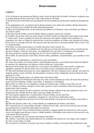 Deuteronômio
↑
Capítulo 1
1. Eis os discursos que pronunciou Moisés a todo o Israel do outro lado do Jordão, no deserto, na planície que
se estende defronte de Suf, entre Farã, Tofel, Labã, Haserot e Di-Zaab.
2. Desde Horeb até Cades-Barne há uma distância de onze jornadas de marcha pelo caminho da montanha de
Seir.
3. No quadragésimo ano, no primeiro dia do décimo primeiro mês, diante dos israelitas, Moisés pronunciou
todos os discursos que o Senhor lhe tinha ordenado pronunciar,
4. depois de ter derrotado Seon, rei dos amorreus que habitava em Hesebon, e Og, rei de Basã, que habitava
em Astarot e Edrai.
5. Do outro lado do Jordão, na terra de Moab, Moisés começou a expor a lei, dizendo:
6. O Senhor, nosso Deus, falou-nos nestes termos em Horeb: tendes-vos demorado muito tempo neste monte.
7. Voltai e parti. Tomai o caminho do monte dos amorreus e das regiões vizinhas; ide às planícies, às
montanhas, aos vales, ao Negeb, às costas do mar, à terra dos cananeus, ao Líbano e até o grande rio Eufrates.
8. Eis que eu vos entrego esta terra. Ide e possuí a terra que jurei dar a vossos pais Abraão, Isaac e Jacó, a eles
e à sua posteridade.
9. Eu disse-vos nessa mesma época: eu sozinho não posso tomar conta de vós.
10. O Senhor, vosso Deus, vos multiplicou de tal modo que sois hoje tão numerosos como as estrelas do céu.
11. Que o Senhor, o Deus de vossos pais, vos multiplique mil vezes mais e vos abençoe como prometeu.
12. Como poderia eu sozinho encarregar-me de vós e levar o fardo de vossas contendas?
13. Escolhei, de cada uma de vossas tribos, homens sábios, prudentes e experimentados, que eu ponha à vossa
frente.
14. Vós então me respondesses: é uma boa coisa o que nos propões.
15. Tome, pois, dentre vós, homens sábios e experimentados que pus à vossa frente como chefes de milhares
de centenas, de cinqüentenas e de dezenas e como escribas em vossas tribos.
16. Nesse mesmo tempo dei esta ordem aos vossos juízes: dai audiência aos vossos irmãos e julgai com
eqüidade as questões de cada um deles com o seu irmão ou com o estrangeiro que mora com ele.
17. Não fareis distinção de pessoas em vossos julgamentos. Ouvireis o pequeno como o grande, sem temor de
ninguém, porque o juízo é de Deus. Se uma questão vos parecer muito complicada, trá-la-eis diante de mim
para que eu a ouça.
18. É assim que, naquele tempo, vos ordenei tudo o que devíeis fazer.
19. Depois partimos de Horeb para atravessar esse vasto e terrível deserto que vistes, do monte dos amorreus,
como nos havia ordenado o Senhor, nosso Deus. E chegamos a Cades-Barne.
20. Eu disse-vos então: Eis-vos chegados ao monte dos amorreus que o Senhor, nosso Deus, nos dá.
21. Vê: o Senhor, teu Deus, entrega-te a terra. Subi e possuí-a, como o prometeu o Deus de teus pais. Não
tenhas medo; não te assustes.
22. Vós vos aproximasses de mim e dissesses: enviemos homens adiante de nós, que explorem a terra e nos
ensinem por que caminho devemos subir, e para que cidades devemos ir.
23. Vosso parecer agradou-me, e escolhi dentre vós doze homens, um de cada tribo.
24. Eles partiram, subiram as montanhas e chegaram ao vale de Escol, explorando a terra.
25. Tomaram consigo frutos da terra e no-los trouxeram dizendo: a terra que nos dá o Senhor, nosso Deus, é
boa.
26. Mas não quisesses subir a ela, e fostes rebeldes ao mandamento do Senhor, nosso Deus.
27. E murmurasses em vossas tendas, dizendo: o Senhor tem-nos ódio, e por isso nos tirou da terra do Egito
para entregar-nos ao extermínio pelas mãos dos amorreus.
28. Para onde iremos? Nossos irmãos fizeram-nos perder a coragem quando nos disseram ter visto um povo
maior e de estatura mais alta que a nossa, e cidades grandes e fortificadas, cujos muros se elevavam até o céu,
e até mesmo filhos de Enacim.
29. Eu vos respondi: não vos assusteis; não tenhais medo deles.
30. o Senhor, vosso Deus, que marcha diante de vós, combaterá ele mesmo em vosso lugar, como sempre o
fez sob os vossos olhos, no Egito
31. e no deserto. No deserto, tu mesmo viste como o Senhor, teu Deus, te levou por todo caminho por onde
159
 