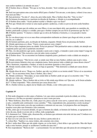 meu senhor também é já entrado em anos.”
13. O Senhor disse a Abraão: “Por que se riu Sara, dizendo: ‘Será verdade que eu teria um filho, velha como
sou?’
14. Será isso porventura uma coisa muito difícil para o Senhor? Em um ano, a esta época, voltarei à tua casa e
Sara terá um filho.”
15. Sara protestou: “Eu não ri”, disse ela, pois tinha medo. Mas o Senhor disse-lhe: “Sim, tu riste.”
16. Os homens levantaram-se e partiram na direção de Sodoma, e Abraão os ia acompanhando.
17. O Senhor disse então: “Acaso poderei ocultar a Abraão o que vou fazer?
18. Pois que Abraão deve tornar-se uma nação grande e poderosa, e todos os povos da terra serão benditos
nele.
19. Eu o escolhi para que ele ordene aos seus filhos e à sua casa depois dele, que guardem os caminhos do
Senhor, praticando a justiça e a retidão, para que o Senhor cumpra em seu favor as promessas que lhe fez.”
20. O Senhor ajuntou: “É imenso o clamor que se eleva de Sodoma e Gomorra, e o seu pecado é muito
grande.
21. Eu vou descer para ver se as suas obras correspondem realmente ao clamor que chega até mim; se assim
não for, eu o saberei.”
22. Os homens partiram, pois, na direção de Sodoma, enquanto Abraão ficou em presença do Senhor.
23. Abraão aproximou-se e disse: “Fareis o justo perecer com o ímpio?
24. Talvez haja cinqüenta justos na cidade: fá-los-eis perecer? Não perdoaríeis antes a cidade, em atenção aos
cinqüenta justos que nela se poderiam encontrar?
25. Não, vós não poderíeis agir assim, matando o justo com o ímpio, e tratando o justo como ímpio! Longe de
vós tal pensamento! Não exerceria o juiz de toda a terra a justiça?”
26. O Senhor disse: “Se eu encontrar em Sodoma cinqüenta justos, perdoarei a toda a cidade em atenção a
eles.”
27. Abraão continuou: “Não leveis a mal, se ainda ouso falar ao meu Senhor, embora seja eu pó e cinza.
28. Se porventura faltarem cinco aos cinqüenta justos, fareis perecer toda a cidade por causa desses cincos?”
“Não a destruirei, respondeu o Senhor, se nela eu encontrar quarenta e cinco justos.”
29. Abraão insistiu ainda e disse: “Talvez só haja aí quarenta.” “Não destruirei a cidade por causa desses
quarenta.”
30. Abraão disse de novo: “Rogo-vos, Senhor, que não vos irriteis se eu insisto ainda! Talvez só se encontrem
trinta!” “Se eu encontrar trinta, disse o Senhor, não o farei.”
31. Abraão continuou: “Desculpai, se ouso ainda falar ao Senhor: pode ser que só se encontre vinte.” “Em
atenção aos vinte, não a destruirei.”
32. Abraão replicou: “Que o Senhor não se irrite se falo ainda uma última vez! Que será, se lá forem achados
dez?” E Deus respondeu: “Não a destruirei por causa desses dez.”
33. E o Senhor retirou-se, depois de ter falado com Abraão, e este voltou para sua casa.
Capítulo 19
1. Pela tarde chegaram os dois anjos a Sodoma. Lot, que estava assentado à porta da cidade, ao vê-los,
levantou-se e foi-lhes ao encontro e prostrou-se com o rosto por terra.
2. “Meus Senhores, disse-lhes ele, vinde, peço-vos, para a casa de vosso servo, e passai nela a noite; lavareis
os pés, e amanhã cedo continuareis vosso caminho.” “Não, responderam eles, passaremos a noite na praça.”
3. Mas Lot insistiu tanto com eles que acederam e entraram em sua casa. Lot preparou-lhes um banquete,
mandou cozer pães sem fermento e eles comeram.
4. Mas, antes que se tivessem deitado, eis que os homens da cidade, os homens de Sodoma, se agruparam em
torno da casa, desde os jovens até os velhos, toda a população.
5. E chamaram Lot: “Onde estão, disseram-lhe, os homens que entraram esta noite em tua casa? Conduze-os a
nós para que os conheçamos.”
6. Saiu Lot a ter com eles no limiar da casa, fechou a porta atrás de si
7. e disse-lhes: “Suplico-vos, meus irmãos, não cometais este crime.
8. Ouvi: tenho duas filhas que são ainda virgens, eu vo-las trarei, e fazei delas o que quiserdes. Mas não façais
nada a estes homens, porque se acolheram à sombra do meu teto.”
9. Eles responderam: “Retira-te daí! – e acrescentaram: Eis um indivíduo que não passa de um estrangeiro no
16
 