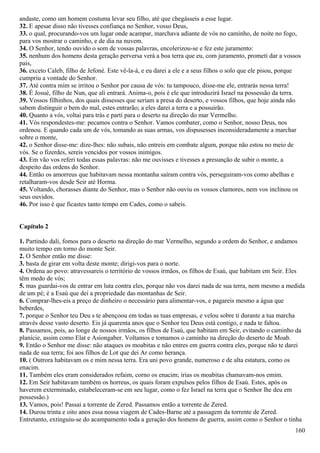 andaste, como um homem costuma levar seu filho, até que chegásseis a esse lugar.
32. E apesar disso não tivesses confiança no Senhor, vosso Deus,
33. o qual, procurando-vos um lugar onde acampar, marchava adiante de vós no caminho, de noite no fogo,
para vos mostrar o caminho, e de dia na nuvem.
34. O Senhor, tendo ouvido o som de vossas palavras, encolerizou-se e fez este juramento:
35. nenhum dos homens desta geração perversa verá a boa terra que eu, com juramento, prometi dar a vossos
pais,
36. exceto Caleb, filho de Jefoné. Este vê-la-á, e eu darei a ele e a seus filhos o solo que ele pisou, porque
cumpriu a vontade do Senhor.
37. Até contra mim se irritou o Senhor por causa de vós: tu tampouco, disse-me ele, entrarás nessa terra!
38. É Josué, filho de Nun, que ali entrará. Anima-o, pois é ele que introduzirá Israel na possessão da terra.
39. Vossos filhinhos, dos quais dissesses que seriam a presa do deserto, e vossos filhos, que hoje ainda não
sabem distinguir o bem do mal, estes entrarão; a eles darei a terra e a possuirão.
40. Quanto a vós, voltai para trás e parti para o deserto na direção do mar Vermelho.
41. Vós respondestes-me: pecamos contra o Senhor. Vamos combater, como o Senhor, nosso Deus, nos
ordenou. E quando cada um de vós, tomando as suas armas, vos dispusesses inconsideradamente a marchar
sobre o monte,
42. o Senhor disse-me: dize-lhes: não subais, não entreis em combate algum, porque não estou no meio de
vós. Se o fizerdes, sereis vencidos por vossos inimigos.
43. Em vão vos referi todas essas palavras: não me ouvisses e tivesses a presunção de subir o monte, a
despeito das ordens do Senhor.
44. Então os amorreus que habitavam nessa montanha saíram contra vós, perseguiram-vos como abelhas e
retalharam-vos desde Seir até Horma.
45. Voltando, chorasses diante do Senhor, mas o Senhor não ouviu os vossos clamores, nem vos inclinou os
seus ouvidos.
46. Por isso é que ficastes tanto tempo em Cades, como o sabeis.
Capítulo 2
1. Partindo dali, fomos para o deserto na direção do mar Vermelho, segundo a ordem do Senhor, e andamos
muito tempo em torno do monte Seir.
2. O Senhor então me disse:
3. basta de girar em volta deste monte; dirigi-vos para o norte.
4. Ordena ao povo: atravessareis o território de vossos irmãos, os filhos de Esaú, que habitam em Seir. Eles
têm medo de vós;
5. mas guardai-vos de entrar em luta contra eles, porque não vos darei nada de sua terra, nem mesmo a medida
de um pé; é a Esaú que dei a propriedade das montanhas de Seir.
6. Comprar-lhes-eis a preço de dinheiro o necessário para alimentar-vos, e pagareis mesmo a água que
beberdes,
7. porque o Senhor teu Deu s te abençoou em todas as tuas empresas, e velou sobre ti durante a tua marcha
através desse vasto deserto. Eis já quarenta anos que o Senhor teu Deus está contigo, e nada te faltou.
8. Passamos, pois, ao longe de nossos irmãos, os filhos de Esaú, que habitam em Seir, evitando o caminho da
planície, assim como Elat e Asiongaber. Voltamos e tomamos o caminho na direção do deserto de Moab.
9. Então o Senhor me disse: não ataques os moabitas e não entres em guerra contra eles, porque não te darei
nada de sua terra; foi aos filhos de Lot que dei Ar como herança.
10. ( Outrora habitavam os e mim nessa terra. Era uni povo grande, numeroso e de alta estatura, como os
enacim.
11. Também eles eram considerados refaim, corno os enacim; irias os moabitas chamavam-nos emim.
12. Em Seir habitavam também os horreus, os quais foram expulsos pelos filhos de Esaú. Estes, após os
haverem exterminado, estabeleceram-se em seu lugar, como o fez Israel na terra que o Senhor lhe deu em
possessão.)
13. Vamos, pois! Passai a torrente de Zered. Passamos então a torrente de Zered.
14. Durou trinta e oito anos essa nossa viagem de Cades-Barne até a passagem da torrente de Zered.
Entretanto, extinguiu-se do acampamento toda a geração dos homens de guerra, assim como o Senhor o tinha
160
 