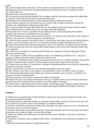 jurado.
15. A mão do Senhor pesou sobre eles, e foram cortados do acampamento até a sua completa extinção.
16. Depois que todos esses homens de guerra desapareceram do meio de seu povo, levados pela morte,
17. o Senhor disse-me:
18. passarás hoje a fronteira de Moab, Ar,
19. e encontrar-te-ás em face dos amonitas. Não os ataques, nem lhes faças guerra, porque não te darei nada
da sua terra; foi aos filhos de Lot que dei a possessão dessa terra.
20. (Também esta foi reputada terra dos refaim, chamados pelos amonitas de zanzomim,
21. povo grande, numeroso e de alta estatura como os enacim. Mas o Senhor exterminou-os diante dos
amonitas, que os despojaram e habitaram em lugar deles.
22. Foi o que o Senhor tinha feito pelos filhos de Esaú, que habitam em Seir, destruindo os horreus diante
deles. Despojaram-nos e estabeleceram-se em seu lugar, onde estão ainda hoje.
23. Da mesma sorte os heveus, que habitavam nas aldeias até Gaza, foram esmagados pelos caftorim,
originários de Caftor, que se estabeleceram em seu lugar.)
24. Vamos! Desarmai as tendas e passai a torrente do Arnon. Vê: entrego-te nas mãos Seon, rei de Hesebon, o
amorreu, com a sua terra. Começa a despojá-lo e faze-lhe guerra.
25. A partir de hoje começarei a derramar o temor e o terror de teu nome entre os povos que habitam debaixo
de todos os céus, de sorte que só ao ouvir o teu nome eles tremerão e estarão em pânico por causa de ti.
26. Então enviei do deserto de Cademot mensageiros a Seon, rei de Hesebon, com palavras de paz, dizendo:
27. Deixa-me atravessar a tua terra; seguirei pela estrada comum, e não me desviarei nem para a direita nem
para a esquerda.
28. Vender-me-ás por dinheiro o necessário para alimentar-me, e pagar-te-ei mesmo a água que eu beber.
Deixa-me somente passar,
29. - como fizeram os filhos de Esaú que habitam em Seir, e os moabitas que habitam em Ar -, até que eu
chegue ao Jordão e entre na terra que o Senhor nosso Deus nos dá.
30. Mas Seon, rei de Hesebon, não consentiu que passássemos por sua terra; o Senhor, teu Deus, obcecara-lhe
o espírito e endurecera-lhe o coração, a fim de entregá-lo em tuas mãos, como de fato aconteceu.
31. O Senhor disse-me então: vê: estou pronto a entregar-te imediatamente Seon com a sua terra. Empreende a
conquista e ocupa-lhe o território.
32. Seon saiu com todo o seu povo ao nosso encontro para pelejar contra nós em Jasa.
33. Mas o Senhor, nosso Deus, no-lo entregou e nós derrotamo-lo com os seus filhos e todo o seu povo.
34. Tomamos-lhe então todas as suas cidades, que votamos ao interdito, com os homens, as mulheres e as
crianças, sem deixar escapar ninguém.
35. Só nos reservamos os animais e o espólio das cidades conquistadas.
36. Desde Aroer, que está à margem da torrente do Arnon, e a cidade situada no vale, até Galaad, não houve
lugar tão forte que nos pudesse resistir; o Senhor, nosso Deus, tudo nos entregou.
37. Somente não vos aproximastes da terra dos amonitas, nem de lugar algum situado às margens da torrente
do Jaboc, nem das cidades da montanha, nem de nenhum dos lugares proibidos pelo Senhor, nosso Deus.
Capítulo 3
1. Voltamo-nos, em seguida, para os lados de Basan, e Og, seu rei, saiu ao nosso encontro com todo o seu
povo para nos combater em Edrai.
2. O Senhor disse-me: nada temas, porque eu o entreguei em tuas mãos, com todo o seu povo e sua terra: far-
lhe-ás o mesmo que fizeste a Seon, rei dos amorreus, que habita em Hesebon.
3. O Senhor, nosso Deus, entregou-nos também Og, rei de Basã, com todo o seu povo, e nós o derrotamos de
tal sorte que nem um só dos seus escapou.
4. Tomamos então todas as suas cidades (não houve uma sequer que não caísse em nossas mãos), em número
de sessenta, toda a região de Araob, o reino de Og, em Basã.
5. Todas essas cidades eram fortificadas, com altas muralhas, portas e ferrolhos, sem contar as numerosas
cidades abertas.
6. Votamo-las ao interdito, como o tínhamos feito a Seon, rei de Hesebon, com os homens, as mulheres e as
crianças.
7. Mas reservamo-nos os animais e o espólio das cidades.
161
 