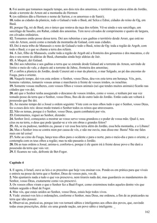 8. Foi assim que tomamos naquele tempo, aos dois reis dos amorreus, o território que estava além do Jordão,
desde a torrente do Arnon até a montanha do Hermon
9. (os sidônios dão a Hermon o nome de Sarion, e os amorreus o de Sanir);
10. todas as cidades da planície, todo o Galaad e todo o Basã, até Selca e Edrai, cidades do reino de Og, em
Basã.
11. porque Og, rei de Basã, era o único que restava da raça dos refaim. Vê-se ainda o seu sarcófago, um
sarcófago de basalto, em Rabat, cidade dos amonitas. Tem nove côvados de comprimento e quatro de largura,
em côvados ordinários.
12. Tomamos então posse dessa terra. Dei aos rubenitas e aos gaditas o território desde Aroer, que está no
vale do Arnon, assim como a metade da montanha de Galaad, com suas cidades.
13. Dei à meia tribo de Manassés o resto de Galaad e todo o Basã, reino de Og: toda a região de Argob, com
todo o Basã; e o que se chama a terra dos refaim.
14. A Jair, filho de Manassés, coube toda a região de Argob até a fronteira dos gessureus e dos macateus, e ele
deu o seu nome às aldeias de Basã, chamadas ainda hoje aldeias de Jair.
15. A Maquir, dei Galaad.
16. Dei aos rubenitas e aos gaditas a terra que se estende desde Galaad até a torrente do Arnon, servindo de
limite o meio do vale, e depois até a torrente de Jaboc, fronteira dos amonitas;
17. e enfim a planície do Jordão, desde Ceneret até o mar da planície, o mar Salgado, ao pé das encostas do
Fasga, para o oriente.
18. Naquele tempo, dei-vos esta ordem: o Senhor, vosso Deus, deu-vos esta terra em herança. Vós, pois,
homens valentes, tomareis vossas armas e marchareis à frente de vossos irmãos, os israelitas.
19. Somente vossas mulheres, com vossos filhos e vossos animais (sei que tendes muitos animais) ficarão nas
cidades que vos dei,
20. até que o Senhor tenha assegurado o descanso de vossos irmãos, como o vosso, e tenham por sua vez
tomado posse da terra que o Senhor, vosso Deus, lhes dá do outro lado do Jordão. Então cada um voltará à
possessão que lhe dei.
21. Ao mesmo tempo dei a Josué a ordem seguinte: Viste com os teus olhos tudo o que o Senhor, vosso Deus,
fez a esses dois reis: desse modo tratará o Senhor todos os reinos que atravessares.
22. Não os temas, porque é o Senhor, vosso Deus, quem combaterá por vós.
23. Entrementes, roguei ao Senhor, dizendo:
24. Senhor Javé, começastes a mostrar ao vosso servo vossa grandeza e o poder de vossa mão. Qual é, nos
céus ou na terra, o deus que pode igualar-se a vós em obras e grandes feitos?
25. Ah, se eu pudesse, também eu, passar e ver essa boa terra além do Jordão, essa bela montanha, e o Líbano!
26. Mas o Senhor irou-se contra mim por causa de vós, e não me ouviu, mas disse-me: Basta! Não me fales
mais em tal coisa!
27. Sobe ao cimo do Fasga, lança teus olhos para o ocidente e para o norte, para o meio-dia e para o oriente, e
contempla com os teus olhos a região; mas tu não passarás o Jordão.
28. Dá as tuas ordens a Josué, anima-o, conforta-o, porque é ele quem irá à frente desse povo e lhe dará a
possessão da terra que vais ver.
29. E ficamos no vale, defronte de Bet-Fogor.
Capítulo 4
1. E agora, ó Israel, ouve as leis e os preceitos que hoje vou ensinar-vos. Ponde-os em prática para que vivais
e entreis na posse da terra que o Senhor, Deus de vossos pais, vos dá.
2. Não ajuntareis nada a tudo o que vos prescrevo, nem tirareis nada daí, mas guardareis os mandamentos do
Senhor, vosso Deus, exatamente como vos prescrevi.
3. Os vossos olhos viram o que o Senhor fez a Baal-Fogor, como exterminou todos aqueles dentre vós que
tinham seguido o Baal de Fogor.
4. Mas vós, que estais unidos ao Senhor, vosso Deus, estais hoje todos vivos.
5. Vede: ensinei-vos leis e ordenações, conforme o Senhor, meu Deus, me ordenou, a fim de as praticardes na
terra que ides possuir.
6. Observai-as, praticai-as, porque isto vos tornará sábios e inteligentes aos olhos dos povos, que, ouvindo
todas essas prescrições, dirão: eis uma grande nação, um povo sábio e inteligente. _
162
 