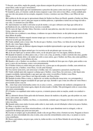 7. Haverá, com efeito, nação tão grande, cujos deuses estejam tão próximos de si como está de nós o Senhor,
nosso Deus, cada vez que o invocamos?
8. Qual é a grande nação que tem mandamentos e preceitos tão justos como esta lei que vos apresento hoje?
9. Guarda-te, pois, a ti mesmo: cuida de nunca esquecer o que viste com os teus olhos, e toma cuidado para
que isso não saia jamais de teu coração, enquanto viveres; e ensina-o aos teus filhos, e aos filhos de teus
filhos.
10. Lembra-te do dia em que te apresentaste diante do Senhor teu Deus em Horeb, quando o Senhor me falou,
dizendo: ajunta-me o povo, para que ouçam as minhas palavras, e aprendam a temer-me ao longo de toda a
sua vida, e o ensinem aos seus filhos.
11. Aproximastes-vos então e estivestes ao pé do monte: e eis que o abrasava um fogo que subia até as
profundezas do céu, onde havia trevas, nuvens e escuridão.
12. Do meio do fogo o Senhor falou. Ouvistes o som de suas palavras, mas não víeis no entanto nenhuma
forma, somente uma voz.
13. Ele deu-vos a conhecer a sua aliança, e ordenou-vos que a observásseis: as dez palavras que escreveu nas
duas tábuas de pedra.
14. Ordenou-me o Senhor naquele mesmo tempo que vos ensinasse as leis e os preceitos que deveríeis
observar na terra que ides possuir.
15. Tende cuidado com a vossa vida. No dia em que o Senhor, vosso Deus, vos falou do seio do fogo em
Horeb, não vistes figura alguma.
16. Guardai-vos, pois, de fabricar alguma imagem esculpida representando o que quer que seja, figura de
homem ou de mulher,
17. representação de algum animal que vive na terra ou de um pássaro que voa nos céus,
18. ou de um réptil que se arrasta sobre a terra, ou de um peixe que vive nas águas, debaixo da terra.
19. Quando levantares os olhos para o céu, e vires o sol, a lua, as estrelas, e todo o exército dos céus, guarda-
te de te prostrar diante deles e de render um culto a esses astros, que o Senhor, teu Deus, deu como partilha a
todos os povos que vivem debaixo do céu.
20. Quanto a vós, o Senhor vos escolheu e vos retirou da fornalha de ferro que era o Egito, para serdes o seu
povo, o povo de sua herança, como o sois presentemente.
21. O Senhor irritou-se contra mim por causa de vós, e jurou que eu não passaria o Jordão, nem entraria na
boa terra que ele, o Senhor, vosso Deus, vos dá como herança.
22. Vou morrer nesta terra, sem atravessar o Jordão; mas vós o passareis e possuireis essa boa terra.
23. Tende cuidado para não esquecer a aliança que o Senhor, vosso Deus, fez convosco, e não façais uma
imagem esculpida, representando o que quer que seja, como vos proibiu o Senhor vosso Deus,
24. porque o Senhor vosso Deus é um fogo devorador, um Deus zeloso.
25. Quando tiverdes filhos e netos, e, depois de vos terdes envelhecido nessa terra, vos corromperdes e
fabricardes alguma imagem esculpida do que quer que seja, fazendo o que é mau aos olhos de vosso Deus e
provocando assim a sua ira
26. _ tomo hoje como testemunha contra vós os céus e a terra _, certamente não tardareis a desaparecer da
terra cuja possessão ides tomar agora, depois de atravessado o Jordão. Não prolongareis nela os vossos dias,
mas sereis exterminados.
27. O Senhor vos espalhará entre todos os povos, e restareis poucos entre as nações, aonde vos conduzir o
Senhor.
28. Lá, adorareis deuses feitos pela mão do homem, deuses de madeira e de pedra, que não podem ver, nem
ouvir, nem comer, nem sentir.
29. Então procurarás o Senhor, teu Deus, e o encontrarás, contanto que o busques de todo o teu coração e de
toda a tua alma.
30. Quando todos esses males tiverem caído sobre ti, mais tarde, em tal tribulação voltar-te-ás para o Senhor,
teu Deus, e ouvirás a sua voz,
31. porque o Senhor é um Deus misericordioso, e ele não te quer abandonar nem te extinguir, e não se
esquecerá da aliança que jurou aos teus pais.
32. Escruta os tempos que te precederam, desde o dia em que Deus criou o homem na terra. Pergunta se houve
jamais, de uma extremidade dos céus à outra, uma coisa tão extraordinária como esta, e se jamais se ouviu
coisa semelhante.
33. Houve, porventura, um povo que, como tu, tenha ouvido a voz de Deus falando do seio do fogo, sem
perder a vida?
163
 
