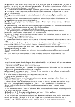 34. Algum deus tentou jamais escolher para si uma nação do meio de outra, por meio de provas e de sinais, de
prodígios e de guerras, com mão poderosa e braço estendido, e de prodígios espantosos, como o Senhor, vosso
Deus, fez por vós no Egito diante de vossos olhos?
35. Tu foste testemunha de tudo isso para que reconheças que o Senhor é Deus, e que não há outro fora dele.
36. Fez-te ouvir a sua voz do céu para a tua instrução, e na terra mostrou-te o seu grande fogo, e o ouviste
falar do meio das chamas.
37. Porque amou teus pais, e elegeu a sua posteridade depois deles, tirou-te do Egito com a força de seu
poder,
38. despojando em teu favor povos mais numerosos e mais robustos do que tu, para introduzir-te em suas
terras e dá-las a ti em herança, como estás vendo hoje.
39. Sabe, pois, agora, e grava em teu coração que o Senhor é Deus, e que não há outro em cima no céu, nem
embaixo na terra.
40. Observa suas leis e suas prescrições que hoje te prescrevo, para que sejas feliz, tu e teus filhos depois de ti,
e prolongues teus dias para sempre na terra que te dá o Senhor, teu Deus.
41. Então Moisés separou três cidades além do Jordão, a oriente,
42. para que se refugiasse nelas o homicida que tivesse matado alguém por imprudência, sem ódio
premeditado, e pudesse assim conservar a sua vida refugiando-se ali.
43. Estas são as cidades: Bosor, no deserto, na terra do planalto, para os rubenitas; Ramot, em Galaad, para os
gaditas, e Golã, em Basã, para os manassitas.
44. Eis a lei que Moisés apresentou aos israelitas:
45. estes são os mandamentos, as leis e os preceitos que Moisés propôs aos israelitas depois de sua partida do
Egito,
46. do outro lado do Jordão, no vale situado em frente de Bet-Fogor, na terra de Seon, rei dos amorreus, que
habitava em Hesebon. Moisés e os israelitas os tinham vencido depois de sua saída do Egito,
47. e tinham conquistado a sua terra, assim como a de Og, rei de Basã (os dois reis dos amorreus que
ocupavam a região além do Jordão),
48. desde Aroer, situada sobre a margem da torrente do Arnon, até a montanha de Sirion, também chamada
Hermon,
49. e toda a planície que se estende além do Jordão, ao oriente, até o mar da planície, ao pé do Fasga.
Capítulo 5
1. Moisés convocou todo o Israel e disse-lhe: Ouve, ó Israel, as leis e os preceitos que hoje proclamo aos teus
ouvidos: aprende-os e pratica-os cuidadosamente.
2. O Senhor, nosso Deus, fez um pacto conosco em Horeb.
3. Não foi com os nossos pais que o Senhor fez essa aliança, mas conosco, que estamos hoje aqui ainda vivos.
4. Falou-nos o Senhor face a face no monte, do seio do fogo.
5. Durante aquele tempo, eu estava entre o Senhor e vós para transmitir-vos suas palavras, porque, aterrados
pelo fogo, vós não subistes o monte. Ele disse:
6. eu sou o Senhor, teu Deus, que te tirei do Egito, da casa da servidão.
7. Não terás outro deus diante de mim.
8. Não farás para ti imagem de escultura representando o que quer que seja do que está em cima no céu, ou
embaixo na terra, ou nas águas debaixo da terra.
9. Não te prostrarás diante delas para render-lhes culto, porque eu, o Senhor, teu Deus, sou um Deus zeloso,
que castigo a iniqüidade dos pais nos filhos, até a terceira e a quarta geração daqueles que me odeiam,
10. mas uso de misericórdia até a milésima geração com aqueles que me amam e guardam os meus
mandamentos.
11. Não pronunciarás em vão o nome do Senhor, teu Deus; porque o Senhor não terá por inocente aquele que
tiver pronunciado em vão o seu nome.
12. Guardarás o dia do sábado e o santificarás, como te ordenou o Senhor, teu Deus.
13. Trabalharás seis dias e neles farás todas as tuas obras;
14. mas no sétimo dia, que é o repouso do Senhor, teu Deus, não farás trabalho algum, nem tu, nem teu filho,
nem tua filha, nem teu servo, nem tua serva, nem teu boi, nem teu jumento, nem teus animais, nem o
estrangeiro que vive dentro de teus muros, para que o teu escravo e a tua serva descansem como tu.
164
 